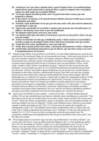 28 – Atendei por vós e por todo o rebanho sobre o qual o Espírito Santo vos constituiu bispos
[supervisores], para pastoreardes a igreja de Deus, a qual ele comprou com o seu próprio
sangue (ou: pelo sangue de seu próprio [Filho]).
29 – Eu sei que, depois da minha partida, entre vós penetrarão lobos vorazes, que não
pouparão o rebanho.
30 – E que, dentre vós mesmos, se levantarão homens falando coisas pervertidas para arrastar
os discípulos atrás deles.
31 – Portanto, vigiai, lembrando-vos de que, por três anos, noite e dia, não cessei de admoestar,
com lágrimas, a cada um.
32 – Agora, pois, encomendo-vos ao Senhor e à palavra da sua graça, que tem poder para vos
edificar e dar herança entre todos os que são santificados.
33 – De ninguém cobicei prata, nem ouro, nem vestes;
34 – vós mesmos sabeis que estas mãos serviram para o que me era necessário a mim e aos que
estavam comigo.
35 – Tenho-vos mostrado em tudo que, trabalhando assim, é mister socorrer os necessitados e
recordar as palavras do próprio Senhor Jesus: Mais bem-aventurado é dar que receber.
36 – Tendo dito estas coisas, ajoelhando-se, orou com todos eles.
37 – Então, houve grande pranto entre todos, e, abraçando afetuosamente a Paulo, o beijavam,
38 – entristecidos especialmente pela palavra que ele dissera: que não mais veriam o seu rosto.
E acompanharam-no até ao navio.
17 Naquele tempo Mileto, cerca de 60 km a sul de Éfeso, era uma cidade importante por causa de seus
quatro portos. Provavelmente Paulo teve ali uma parada mais longa – talvez para trocar de navio. Até
que seus emissários chegassem a Éfeso e novamente voltassem a Mileto com os presbíteros
transcorreriam dois a três dias, mesmo sob condições favoráveis de navegação. Ainda assim, isso
consumiu menos tempo para Paulo do que se retornasse outra vez pessoalmente a Éfeso. Assim
sendo, “mandou a Éfeso chamar os presbíteros da igreja”. Nada nos foi dito de que haviam sido
instituídos. Lucas pressupôs que após At 14.23 obviamente partiríamos do princípio de que Paulo
providenciava “anciãos” para todas as igrejas fundadas por ele, de acordo com o modelo judaico,
entregando às mãos deles a direção e administração da igreja. Para Paulo está claro que as igrejas
precisavam de uma ordem firme, ainda que numericamente não fossem muito grandes. Não é de
surpreender que, ao estabelecê-la, seguisse o comprovado exemplo das congregações judaicas. O fato
de simultaneamente chamar esses presbíteros de “supervisores” (em grego “epískopos”, donde se
formou nossa palavra “bispo”) nos lembra que também no mundo grego havia essas funções
necessárias em associações e comunidades, seculares ou religiosas, os “supervisores” = “epískopoi”.
O número desses presbíteros em Éfeso não é informado. Naquela época tais detalhes da ordem
eclesiástica nem sequer tinham importância. Por isso o discurso de Paulo aos presbíteros também é
uma palavra puramente espiritual e não entra de forma alguma nas “questões da estrutura”.
18 Agora Lucas nos brinda com um exemplo – o único em sua obra – de Paulo falando diante de
cristãos. Por isso não surpreende que esse discurso contenha muitas semelhanças às cartas dele. “Vós
bem sabeis como foi que me conduzi entre vós em todo o tempo, desde o primeiro dia em que entrei
na Ásia.” Paulo não começa com princípios, regras ou instruções, mas com seu próprio exemplo. Foi
assim que também escreveu aos filipenses: “Irmãos, sede imitadores meus e observai os que andam
segundo o modelo que tendes em nós” (Fp 3.17). Isso faz parte da essência do evangelho, em
contraposição a toda a “lei”: Da realidade concreta pode-se depreender como se conduz uma vida
cristã. Não é o rígido cumprimento de prescrições, mas a “imitação” viva de uma vida atraente (cf.
também 1Co 11.1; Ef 5.1s) que nos leva à configuração correta de nossa própria vida. Por
conseguinte, também agora na despedida Paulo não entrega aos presbíteros uma “ética cristã”, mas
lhes lega seu exemplo.
19 Nesse legado aparece em primeiro lugar um único traço fundamental: “servindo ao Senhor”, um
“escravo do Cristo Jesus”, como ele afirma diante dos filipenses (Fp 1.1), mas também dos gálatas
(Gl 1.10). Ter encontrado um “Senhor”, poder viver a vida integralmente como “serviço” a esse
Senhor, é isso que caracteriza a nova existência do cristão propriamente dito, bem como do
“ministro” em particular. Paulo ressalta três aspectos desse “serviço”: “humildade, lágrimas e
provações”. Qualquer “função” na igreja de Jesus estará deturpada se não for integral e resolutamente
“serviço”. Afinal, a “humildade” é “coragem de servir”. Qualquer leitor atento das cartas de Paulo
 