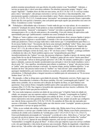poderá constatar pessoalmente com que direito ele podia remeter à sua “humildade”. Ademais, o
serviço na igreja não é viável sem dores ardentes. Em absoluto representa sempre “alegria”, mas
requer “lágrimas”. Também disso ele fala em suas cartas, em 2Co 2.4; Fp 3.18. E o serviço conduz
para a luta e “provações”, não porque exercemos o serviço com erros e mau desempenho, mas
precisamente quando o realizamos com sinceridade e amor. Paulo o descreveu pessoalmente em 2Co
6.4-10; 11.23-29; 1Ts 2.2,15. Contudo nessas “provações” nos tornamos pessoas firmes e aprovadas.
Paulo não diz com queixas e lamentos, mas com plena aprovação aquilo que preencheu seus anos em
Éfeso. Considerou-o como “exemplar”.
20 Tribulações e dificuldades não o levaram a “omitir nada do que vos seja salutar, de vos anunciar e
ensiná-lo” [tradução do autor]. Paulo praticou as duas modalidades de serviço que constantemente se
tornam necessárias: “anunciar” a mensagem e “ensinar” em todas as questões que surgem da
mensagem para a fé e a vida de cada pessoa e da comunhão. Com zelo intenso ele aproveitou cada
oportunidade para agir “publicamente e também nas casas”[tradução do autor].
21 Dirigiu-se “tanto a judeus como a gregos”. Atualmente poderíamos dizer: pessoas ligadas à igreja e
afastadas, pessoas religiosas e secularizadas. Conteúdo e alvo de sua proclamação eram simples,
ainda que poderosos. Estava em jogo nada mais e nada menos que “o arrependimento para Deus e a
fé em nosso Senhor Jesus”. Novamente não havia uma instrução detalhada “sobre” Deus, mas a ação
pessoal decisiva de voltar-se para Deus, “deixando os ídolos” (1Ts 1.9), libertos do “império das
trevas” (Cl 1.13), de volta ao único e legítimo Senhor e Criador. E o principal novamente não é o
conhecimento teológico correto de Jesus, mas a “fé” em Jesus como o “Senhor”, a entrega confiante
e obediente da vida a ele. Paulo também esperou esse “arrependimento para Deus”
incondicionalmente dos “judeus” (ou seja, das pessoas religiosas e ligadas à igreja), do mesmo modo
como Pedro fez no dia de Pentecostes (At 2.38). Também o judeu devoto estava “morto para Deus”
(Ef 2.3), precisando “salvar-se desta geração perversa” (At 2.40). No entanto, também para o “grego”
(para o afastado, a pessoa do mundo secularizado) essa salvação é viável de modo imediato e sem o
desvio pela “lei”. Isso significa, inicialmente para rebater os judaístas: o “grego” não precisa tornar-
se “judeu” antes que possa alcançar a salvação. Ao mesmo tempo, porém, também significa: “o ser
humano de fora” não precisa tentar tornar-se “melhor” ou “mais devoto” pelo cumprimento de
quaisquer mandamentos, por exercícios místicos ou ascéticos, ou pela submissão a cerimônias
eclesiásticas. A libertação plena e integral encontra-se também para ele unicamente na “fé em nosso
Senhor Jesus” (At 16.31).
22 Do passado, o olhar se dirige para a gravidade do presente. Plenamente convicto, Paulo segue seu
caminho. Desconhecido é somente o fim desse caminho. Ele está “constrangido pelo Espírito”. Ao
andar nesse caminho, ele se encontra sob a direção do Espírito de Deus, ao qual obedece sem
questionar. Essa certeza firme e tranqüila também paira sobre suas palavras correspondentes aos
romanos (Rm 15.15-28). Sua viagem a Jerusalém não representa um risco incerto e arbitrário. Ele
sabe pelo Espírito Santo que precisa realizá-la.
23 Por essa razão tampouco constitui um abalo de sua certeza que “o Espírito Santo de cidade em
cidade, me assegura, que me esperam cadeias e tribulações”. Estando “constrangido no Espírito”,
também pode tornar-se de fato constrangido com cadeias de ferro. A “cruz”, a “morte de Jesus”
nunca representou uma mera grandeza dogmática para Paulo, mas sempre um poder que configurou
sua vida de forma concreta (2Co 4.10; Fp 3.10,18). Os caminhos de Deus não são marcados por
sucesso e felicidade. Novamente Paulo expõe sua vida interior como “exemplar” perante as pessoas
que assumiram o serviço na igreja em Éfeso.
24 “Aliás, eu na verdade não atribuo valor algum à minha vida. Minha meta é levar a bom termo a
minha carreira e o serviço que o Senhor Jesus me confiou” [TEB]. Muitas vezes Paulo caracterizou a
existência do cristão com a metáfora da “corrida para o alvo” (1Co 9.24-27; Fp 3.13s; 2Tm 4.7).
Estava profundamente preocupado em “consumar” a corrida até o alvo. Além disso, o “serviço” não
era para ele um dever penoso, mas a expressão da admirável graça que seu Senhor lhe “confiou”
(1Tm 1.12s; 2Co 4.1). Apesar de seus múltiplos aspectos, esse serviço é somente um único:
“testemunhar o evangelho da graça de Deus”. A única coisa que importa é que esse serviço confiado
a ele e do qual depende a vida eterna de pessoas seja executado. Diante da magnitude e importância
desse serviço, “não atribui valor algum” ao destino pessoal. Para Paulo a vida não tem um valor em
 