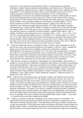supervisores”. Essa eleição deu-se pelo Espírito de Deus, e não por pessoas ou instituições
eclesiásticas. Naquele tempo já valia para cada presbítero o que Paulo escreve a Timóteo em 1Tm
4.14: “Não desprezes o dom que há em ti, o qual te foi dado por profecia, com a imposição das mãos
do presbitério.” Sob a liderança do Espírito, Paulo e seus colaboradores agiram em At 14.23 e
também nas demais ocasiões em que instituíram presbíteros. Como se torna grande sua
responsabilidade em vista desse seu verdadeiro empregador; no entanto, também podem ter certeza
da necessária preparação para sua tarefa, ainda que os “lobos vorazes” tentem invadir ou que no
próprio grupo se levante a heresia! O que lhe foi confiado não é nada menos que “a igreja de Deus, a
qual ele comprou com o seu próprio sangue (ou: pelo sangue de seu próprio Filho)”. Como é
precioso aquilo em que Deus investiu seu próprio sangue, o sangue de seu Filho! No caso, é
indiferente a que variação dos manuscritos nos apegamos. Pai e Filho estão ligados tão íntima e
essencialmente que o sangue do Filho também é o sangue do coração do Pai. E Deus pode derramar
seu “sangue” apenas em seu Filho que se tornou ser humano. Um grupo de pessoas que custou tão
caro para Deus precisa ser conduzido com muita seriedade e cuidado! Paulo enfatiza: “todo” o
rebanho. Também em suas cartas pode-se ouvir o insistente “todos… todos…” (p. ex., Fp 1.1; 4.21;
1Ts 5.27). Na igreja de Deus também existem os “desordeiros”, os “de pouco ânimo”, os “fracos”
(1Ts 5.14). Tantos filhos de Deus não têm nada de impressionante e animador! Não obstante, fazem
parte do rebanho e foram comprados por preço, e por isso todo o nosso cuidado e amor têm de ser
devotados a eles. Por isso não é função nossa falar criticamente e lamentar muito sobre os filhos de
Deus. Não me cabe irritar-me com aquilo em que Deus investiu seu sangue.
31 Novamente Paulo pode remeter a seu próprio exemplo. “Portanto, vigiai, lembrando-vos de que,
por três anos, noite e dia, não cessei de admoestar, com lágrimas, a cada um.” Paulo, o fundador de
igrejas, que em muitos locais levou multidões a aceitar Jesus, preocupou-se, portanto,
individualmente com cada pessoa (cf. também 1Ts 2.12). Noite e dia, incessantemente, teve tempo
para cada um. Levou cada pessoa plenamente a sério, investindo nela o coração. Nesse empenho o
homem duro, acostumado a sofrimentos, podia derramar lágrimas. Nele de fato vivia Cristo, o bom
Pastor, que não abria a mão facilmente de uma ovelha, só porque tinha as noventa e nove outras,
porém que procurava exatamente essa uma de modo incansável, até tê-la encontrado.
32 Paulo exortou e mostrou aos presbíteros a magnitude de sua responsabilidade. Agora, porém, ao
despedir-se, ele não olha para a fidelidade e competência desses homens, mas abriga-os pessoalmente
sob uma proteção diferente: “Agora, pois, encomendo-vos ao Senhor e à palavra da sua graça.” Foi
assim que ele também agiu em At 14.23, nas igrejas da primeira expedição missionária. O Senhor
ressuscitou, vive e atua, e a própria palavra possui em si o poder de edificar a igreja e até de levar
àquele alvo final em que pecadores, antes perdidos, recebem “a herança entre todos os que são
santificados”. Como “filhos de Deus”, afinal, também são “herdeiros”, “herdeiros de Deus e co-
herdeiros do Cristo” (Rm 8.17).
33-34 Paulo faz mais um retrospecto sobre sua atuação e ressalta o que também expôs com muita
insistência aos tessalonicenses (1Ts 2.9). “De ninguém cobicei prata, nem ouro, nem vestes; vós
mesmos sabeis que estas mãos serviram para o que me era necessário a mim e aos que estavam
comigo.” Justamente no mundo grego, que menosprezava o trabalho corporal, Paulo levava a sério o
propósito de que os membros da igreja de Jesus comessem seu próprio pão e que o amor que socorre
de fato se limitasse aos “fracos”. Também nesse caso o exemplo pessoal era mais importante do que
quaisquer ensinamentos e exortações. Com certeza o exemplo do dirigente da grande e trabalhosa
missão, que não aceitava sustento da igreja, mas adquiria com seus companheiros o mais necessário
através do trabalho manual, era poderoso. Quem ainda poderia, pois, abusar da beneficência cristã
sem se envergonhar? Precisamos visualizar esta cena, quando Paulo levanta as mãos – “estas mãos”
– e os mostra a todos como mãos calejadas pelo trabalho.
35 “Tenho-vos mostrado em tudo que, trabalhando assim, é mister socorrer os necessitados.” Em
seguida Paulo acrescenta uma palavra do Senhor que não foi transmitida em nenhum outro texto:
“Mais bem-aventurado é dar que receber.” A presente palavra não nega que também o receber pode
ser algo bem-aventurado. O fraco pode aceitar auxílio com alegria, exercitando a arte de receber com
gratidão. Afinal, receber é a atitude básica que todos nós temos de assumir perante Deus. Contudo, o
egoísta temeroso em nós pode constatar que “dar” não é uma obrigação que exige que nos superemos
 