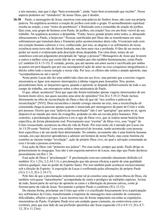 a nós mesmos, mas que é algo “bem-aventurado”, ainda “mais bem-aventurado que receber”. Nesse
aspecto podemos ser “imitadores” de nosso Deus, que é doador.
36-38 Paulo, o mensageiro de Jesus, encerrou com uma palavra do Senhor Jesus, não com sua própria
palavra. Na seqüência acontece a oração de joelhos com todo o grupo. O aconselhamento espiritual
resulta na oração, e esse “retiro de presbíteros” é finalizado com a comunhão de oração de joelhos.
Que cena, esse grupo de homens com Paulo, de joelhos, em oração! Isso era um fruto visível de seu
trabalho. Na seqüência acontece a despedida. “Então, houve grande pranto entre todos, e, abraçando
afetuosamente a Paulo, o beijavam.” Pessoas santificadas por Deus não se transformam em seres
sobrenaturais que transitam dura e friamente pelos acontecimentos desta vida. Vivenciam tudo com
um coração humano caloroso e vivo, conhecendo, por isso, as alegrias e os sofrimentos de nossa
existência nesta terra não de forma limitada, mas bem mais rica e profunda. O fato de ser assim e de
poder ser assim é evidenciado pela descrição dessa despedida. Em vista disto, temos de ser
cautelosos com um julgamento precipitado de “apego a pessoas”! Mensageiros de Jesus que levaram
a outros a melhor coisa que existe hão de ser amados por eles também humanamente, como Paulo
(cf. também Gl 4.13-15). É verdade, porém, que até mesmo um amor assim é sacrificado por ambas
as partes em prol daquele que por sua incomparável ação de amor na cruz conquistou integralmente o
direito sobre todo o nosso coração e nossa vida. Por isso, os efésios não retêm o amado apóstolo, mas
“acompanharam-no até o navio”.
Neste ponto Lucas não fez uma subdivisão clara em seu livro, mas permite que a terceira viagem
missionária se ligue sem maiores interrupções à última viagem para Jerusalém. Nós, porém,
procederemos bem, se lançarmos agora, quando o apóstolo se despede definitivamente de todo o seu
campo de trabalho, um retrospecto sobre a obra missionária de Paulo.
O que, afinal, aconteceu? Será que aqui não foram realizadas apenas viagens interessantes de um
homem muito ativo, nas quais sucedeu uma série de episódios? Em 2Co 5.19-21 Paulo incluiu
diretamente na obra de reconciliação de Deus o fato de que ele “nos confiou a palavra da
reconciliação” [NVI]. Deus reconciliou o mundo consigo mesmo na cruz, mas a reconciliação ali
consumada chega às pessoas apenas quando é anunciada por mensageiros da parte de Cristo e crida
por pessoas. Ocorre que essa “palavra da reconciliação” não é um “querigma” que paira no ar, agora
disponível no mundo por meio do evangelho, podendo ou não ser ouvida pelos humanos. Pelo
contrário, a proclamação dessa palavra é em si agir do Deus vivo, que se realiza numa história bem
específica, de forma plenamente real. Precisamente esse “exortar” do Deus vivo, esse “rogar” do
Cristo ressuscitado, aconteceu na obra da vida de Paulo. Por essa razão ele é narrado por Lucas em
At 13-20 como “história” com uma solidez impossível de inventar, tendo acontecido com pessoas
bem específicas e de um modo bem determinado. No entanto, novamente não é uma história humana
variada, em cujo decorrer aprendemos a admirar um homem de nome Paulo, mas como história ela
constitui ao mesmo tempo “revelação”, ação do próprio Deus vivo, no qual a salvação consumada na
cruz é levada a pessoas concretas.
Essa ação de Deus vale “primeiro aos judeus”. Por essa razão, sempre que pode, Paulo dirige-se
primeiramente às sinagogas. Isso não é um esquema narrativo de Lucas, mas algo que Paulo declarou
pessoalmente em Rm 1.16.
Essa ação de Deus é “proclamação”. É proclamação com um conteúdo claramente definido (cf.
também 1Co 1.23s; 2.2; Gl 3.1), e proclamação que não possui eficácia a partir de uma qualidade
retórica qualquer, mas no poder do Espírito Santo. Por isso também pode acontecer exclusivamente
sob a direção do Espírito. A exposição de Lucas é confirmada pelas afirmações do próprio Paulo
(1Co 2.1-3; 2Co 2.14-17).
Pelo fato de que a proclamação redentora como tal já constitui uma ação maravilhosa de Deus, ela
também vem quase “naturalmente” acompanhada de sinais e prodígios de múltiplas espécies. Acima
de tudo, fazem parte do serviço do apóstolo as curas e a libertação de pessoas cativas, como já
fizeram parte da vida de Jesus. Novamente o próprio Paulo o confirma (2Co 12.12).
Da mesma forma, proclamar um Cristo que sofre e é crucificado forçosamente leva à participação
nos sofrimentos de Cristo, transformando a trajetória do mensageiro num caminho de constantes
dificuldades, aflições e perigos. Lucas mostrou isso de forma impactante em todas as expedições
missionárias de Paulo. O próprio Paulo teve um cuidado quase ciumento, na controvérsia com os
coríntios, para que esse lado de sua profissão apostólica não fosse esquecido (1Co 4.9-13; 2Co 4.7-
12; 2Co 11.23ss).
 