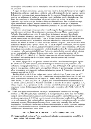 andar superior como sendo o local de permanência constante dos apóstolos enquanto de fato estavam
em Jerusalém.
A espera não é nem impaciente e agitada, nem vazia e inativa. É plena de “perseverar em oração”.
Todo israelita conhecia a oração desde a infância. Mais tarde os discípulos haviam recebido o ensino
de Jesus sobre como orar, tendo sempre diante de si o Seu exemplo. Naturalmente não precisamos
imaginar que ali ficavam de joelhos da manhã até a noite, proferindo orações. Contudo, esses dias
foram determinados pelo falar com Deus, relembrando tudo o que haviam vivenciado, e em
expectativa esperançosa pelo que lhes havia sido prometido e ordenado. Essa oração não era algo
ligado ao sentimento religioso, mas era trabalho sério da vontade. É assim que se preparam
acontecimentos divinos: na espera por determinadas promessas de Deus e na oração consistente e
perseverante.
Recebemos a informação sobre quem esteve reunido naqueles dias de preparação. Em primeiro
lugar são os onze apóstolos. São arrolados expressamente pelo nome. Muitas vezes Atos dos
Apóstolos foi criticado porque a obra de modo algum faz justiça ao seu nome. Na realidade
estaríamos ouvindo pormenores somente sobre Pedro, e nem sequer a respeito dele haveria uma
história abrangente de sua vida e atuação. O que os demais fizeram em sua vocação apostólica nem
sequer estaria sendo contado. Mas também nesse caso a Bíblia difere substancialmente de nosso
interesse por pessoas de renome. Na Bíblia não existe nenhuma “biografia”, nem mesmo as de Isaías
ou Jeremias. Homens como o profeta Micaías em 1Rs 22.28 surgem e desaparecem, sem que sejamos
informado a respeito de sua atuação, que de forma alguma se limitou a essa uma aparição. Da mesma
forma, Lucas também não escreve nada sobre a história de cada apóstolo. No entanto, a reunião deles
em oração, a vivência conjunta da história do Pentecostes, a contribuição na construção da primeira
igreja e a participação na liderança da igreja em formação é obra apostólica completa (cf. At
2.1,14,37,42; 4.33; 5.15,40-42; 8.14). Eles não importam como originais isolados, biograficamente
interessantes, mas como grupo de doze, que o próprio Jesus havia convocado e que está
solidariamente no serviço.
No entanto, agregavam-se aos apóstolos também “mulheres”. Dificilmente eram apenas esposas
dos apóstolos e dos irmãos de Jesus, mas sobretudo aquelas mulheres às quais justamente Lucas
atribui uma participação importante na obra de Jesus: Lc 8.2s; 23.49,55; 24.10. É significativo para a
igreja de Jesus que nela a mulher receba um papel bem diferente do que na sinagoga. Isso também
aflora intensamente neste momento: mulheres participam do preparo de Pentecostes pela oração (cf.
também o comentário a At 8.3).
Também Maria, a mãe de Jesus, está presente com os irmãos de Jesus. É nesse ponto que o NT
cita pela última vez o nome de Maria. Não a encontramos numa posição de honra, mas colocada lado
a lado com as demais mulheres com um singelo “e”. Sobre a posição anterior dos irmãos de Jesus
lemos em Mc 3.31-35 (v. 21!); Jo 7.3-8. O próprio Jesus havia recusado todas as reivindicações de
sua família. Contudo, nos dias de Páscoa ele também foi ao encontro de seu irmão Tiago (1Co 15.7),
e Tiago chegou à fé. Ao que parece, isso fez com que a família toda entrasse na igreja, na qual Tiago
obteve uma posição de liderança ao lado dos apóstolos (cf. o comentário sobre At 12.17; Gl 2.9; At
15.13ss).
14 “Todos esses perseveraram unânimes em oração.” Existe também “unanimidade” no campo
contrário: At 7.57; 18.12; 19.29; é a unanimidade da excitação acalorada. Tanto mais importante é a
tranqüila e concentrada unanimidade dos discípulos de Jesus, que leva à comunhão de oração. De
acordo com a promessa do Sl 133 ela constitui uma premissa básica para bênçãos divinas. Ninguém
em Jerusalém deve ter dado muita atenção ao pequeno grupo que se reunia ali em segredo, no recinto
superior de uma casa. Muito menos alguém em Roma e na corte do imperador tinha qualquer
suspeita disso. Não obstante: aqui acontecia algo que superava todos os grandes e ruidosos processos
da política e da economia, tornado-se a premissa para uma história de alcance mundial, que inclui
também a nós e desemboca no futuro eterno.
A ELEIÇÃO PARA A VAGA DO 12º APÓSTOLO - Atos 1.15-26
15 – Naqueles dias, levantou-se Pedro no meio dos irmãos (ora, compunha-se a assembléia de
umas cento e vinte pessoas) e disse:
 