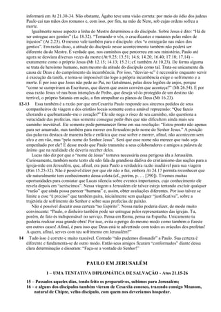 informará em At 21.30-34. Não obstante, Ágabo teve uma visão correta: por meio do ódio dos judeus
Paulo cai nas mãos dos romanos e, com isso, por fim, na mão de Nero, sob cujas ordens sofreu a
morte.
Igualmente nesse aspecto a linha do Mestre determinou a do discípulo. Sobre Jesus é dito: “Há de
ser entregue aos gentios” (Lc 18.32). “Tomando-o vós, o crucificastes e matastes pelas mãos de
injustos” (At 2.23). O mesmo vale também para o discípulo: eles “o entregarão nas mãos dos
gentios”. Em razão disso, a atitude do discípulo nesse acontecimento também não poderá ser
diferente da do Mestre. É verdade que, nos caminhos que percorreu em seu ministério, Paulo até
agora se desviara diversas vezes da morte (At 9.25; 13.51; 14.6; 14.20; 16.40; 17.10; 17.14) –
exatamente como o próprio Jesus (Mt 12.15; 14.13; 15.21; cf. também At 10.23). De forma alguma
se trata de heroísmo humano, nem mesmo da atitude do discípulo como tal. Trata-se unicamente da
causa de Deus e do cumprimento da incumbência. Por isso, “desviar-se” é necessário enquanto servir
à execução da tarefa, e torna-se impossível tão logo a própria incumbência exige o sofrimento e a
morte. É por isso que Jesus não pede ao Pai, no Getsêmani, pelas doze legiões de anjos, porque
“como se cumpririam as Escrituras, que dizem que assim convém que aconteça?” (Mt 26.54). E por
essa razão Jesus vê nas boas intenções de Pedro, que deseja vê-lo protegido de um destino tão
terrível, o próprio Satanás em ação, a fim atrapalhar os planos de Deus (Mt 16.23).
12-13 Essa também é a razão por que em Cesaréia Paulo responde aos sinceros pedidos de seus
companheiros de viagem e dos cristãos locais somente com a amável repreensão: “Que fazeis
chorando e quebrantando-me o coração?” Ele não nega o risco de seu caminho, não questiona a
veracidade das profecias, mas somente consegue pedir-lhes que não dificultem ainda mais seu
caminho inevitável. Ele somente pode permanecer firme em sua resolução: “Estou pronto não apenas
para ser amarrado, mas também para morrer em Jerusalém pelo nome do Senhor Jesus.” A posição
das palavras destaca de maneira bela e enfática que esse sofrer e morrer, afinal, não acontecem sem
alvo e em vão, mas “pelo nome do Senhor Jesus”. Será que esse nome não merece que tudo seja
empenhado por ele? É desse modo que Paulo transmite a seus colaboradores e amigos a palavra de
ânimo que na realidade ele deveria receber deles.
Lucas não diz por que o “nome de Jesus” tornava necessária essa perigosa ida a Jerusalém.
Curiosamente, também neste texto ele não fala da grandiosa dádiva do cristianismo das nações para a
igreja-mãe em Jerusalém, que, afinal, era para Paulo a verdadeira razão inadiável para sua viagem
(Rm 15.25-32). Não é possível dizer por que ele não o faz, embora At 24.17 permita reconhecer que
ele naturalmente tem conhecimento dessa coleta (cf., porém, p. … [390]). Tivemos muitas
oportunidades para constatar que Lucas silencia sobre eventos importantes, cujo conhecimento ele
revela depois em “acréscimos”. Nessa viagem a Jerusalém ele talvez esteja tentando excluir qualquer
“razão” que ainda possa parecer “humana” e, assim, obter avaliações diferentes. Por isso talvez se
limite a esse “é preciso” que também paira, inicialmente sem qualquer “justificativa”, sobre a
trajetória de sofrimento do Senhor e sobre suas profecias de paixão.
Não é possível discutir essa certeza “no Espírito”. Nossa razão poderia dizer, de modo muito
convincente: “Paulo, o dinheiro também pode ser entregue pelos representantes das igrejas. Tu,
porém, de fato és indispensável no serviço. Pensa em Roma, pensa na Espanha. Unicamente tu
poderás realizar essa grande obra! Por isso, evita o perigo do mesmo modo como também o fizeste
em outros casos! Afinal, é para isso que Deus está te advertindo com todos os oráculos dos profetas!
A quem, afinal, serves com teu sofrimento em Jerusalém?”
14 Tudo isso é correto e muito razoável. Contudo “não pudemos dissuadir” a Paulo. Sua certeza é
diferente e fundamenta-se de outro modo. Então seus amigos ficaram “conformados” diante dessa
clara determinação e disseram: “Faça-se a vontade do Senhor!”
PAULO EM JERUSALÉM
1 – UMA TENTATIVA DIPLOMÁTICA DE SALVAÇÃO - Atos 21.15-26
15 – Passados aqueles dias, tendo feito os preparativos, subimos para Jerusalém;
16 – e alguns dos discípulos também vieram de Cesaréia conosco, trazendo consigo Mnasom,
natural de Chipre, velho discípulo, com quem nos deveríamos hospedar.
 