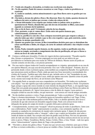 17 – Tendo nós chegado a Jerusalém, os irmãos nos receberam com alegria.
18 – No dia seguinte, Paulo foi conosco encontrar-se com Tiago, e todos os presbíteros se
reuniram.
19 – E, tendo-os saudado, contou minuciosamente o que Deus fizera entre os gentios por seu
ministério.
20 – Ouvindo-o, deram eles glória a Deus e lhe disseram: Bem vês, irmão, quantas dezenas de
milhares há entre os judeus que creram, e todos são zelosos da lei;
21 – e foram informados a teu respeito que ensinas todos os judeus entre os gentios a
apostatarem de Moisés, dizendo-lhes que não devem circuncidar os filhos, nem andar
segundo os costumes da lei (judaica).
22 – Que se há de fazer, pois? Certamente saberão da tua chegada.
23 – Faze, portanto, o que te vamos dizer: Estão entre nós quatro homens que,
voluntariamente, aceitaram voto.
24 – Toma-os, purifica-te com eles e faze a despesa necessária para que raspem a cabeça; e
saberão todos que não é verdade o que se diz a teu respeito; e que, pelo contrário, andas
também, tu mesmo, guardando a lei.
25 – Quanto aos gentios que creram, já lhes transmitimos decisões para que se abstenham das
coisas sacrificadas a ídolos, do sangue, da carne de animais sufocados e das relações sexuais
ilícitas.
26 – Então, Paulo, tomando aqueles homens, no dia seguinte, tendo-se purificado com eles,
entrou no templo, acertando o cumprimento dos dias da purificação, até que se fizesse a
oferta em favor de cada um deles.
15 Começa a subida para Jerusalém. O relato de viagem declara expressamente: “Passados aqueles
dias, fizemos os preparativos.” O termo empregado no texto pode ser um indício de que
providenciou-se montarias para esse trecho de 100 km de distância. Mesmo assim ele podia ser
vencido somente em dois dias, e era preciso pernoitar.
16 Por esse motivo alguns irmãos de Cesaréia acompanharam os viajantes, apresentando-os na casa de
um cipriota Mnasom, em cuja casa deveria pernoitar. Ele é um “velho discípulo”. Portanto, deve ter
pertencido desde o início à primeira igreja, como também seu compatriota Barnabé. Era significativo
que uma pessoa assim acolhesse a Paulo, ainda que para isso fosse necessária a recomendação dos
cristãos de Cesaréia. Também aqui cabe observar que, incluído entre os “nós” hospedados na casa
desse “velho discípulo”, está o próprio Lucas, ainda que apenas uma noite. Quantas coisas ele podia
ouvir, mesmo num tempo tão breve, de um homem como Mnasom!
17 Em seguida Paulo se encontra com seus companheiros em Jerusalém. “Os irmãos nos receberam
com alegria.” Isso não significa que toda a primeira igreja saudou cordialmente a Paulo. Em primeiro
lugar, porque a igreja não estava reunida no exato instante da chegada de Paulo, e, em segundo lugar,
Tiago fala com grande preocupação da profunda desconfiança contra Paulo nas fileiras dos judeus de
Jerusalém que aceitaram a fé. Agora Lucas passa a citar do diário de viagem. Lucas anotou a
recepção cordial na casa dos irmãos, em que moravam – com certeza em vista de antigas amizades.
18 No dia imediato acontece a visita a Tiago, presenciada por “todos os presbíteros”. Pelo que se vê,
Tiago é o homem determinante. Vir à primeira igreja em Jerusalém significa ir até Tiago. O fato,
porém, de que não é dita nenhuma palavra sobre Pedro, João e os demais apóstolos, deve levar à
conclusão de que não estavam em Jerusalém naquele tempo. Paulo com certeza trouxe toda a
delegação das igrejas do campo de missão e a grande oferta para a primeira igreja.
19 Conseqüentemente, acontece uma “recepção” oficial na presença de todos os presbíteros. Junto com
seus colaboradores, Paulo “saúda” expressamente os anciãos, e isso certamente significa: ele
transmite as saudações do cristianismo do mundo todo à primeira igreja. E depois ele não procura
primordialmente informações sobre a “situação”, sobre o que o espera em Jerusalém, nem sobre o
estado de ânimo na cidade. Seu coração está cheio da grande causa de Deus. Por isso ele apresenta
antes de tudo um relato minucioso sobre aquilo que não ele, mas Deus realizou através de seu serviço
entre os povos. Filipos, Tessalônica, Beréia, Atenas, Corinto, Éfeso, a Ásia, Trôade – tudo isso agora
estava “minuciosamente” exposto diante de Tiago e dos presbíteros.
20 “Ouvindo-o, deram eles glória a Deus.” É para isso que servem esses relatórios: para que os feitos
de Deus se tornem conhecidos, e o louvor possa ser rendido a Deus. Contudo, da exposição de Lucas
 