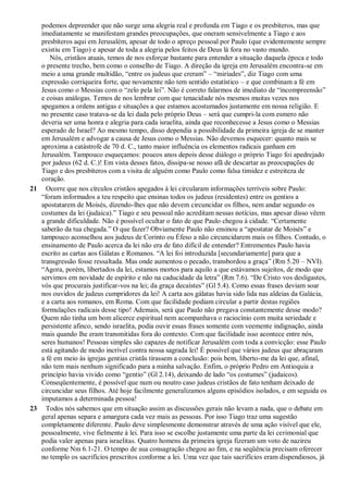 podemos depreender que não surge uma alegria real e profunda em Tiago e os presbíteros, mas que
imediatamente se manifestam grandes preocupações, que oneram sensivelmente a Tiago e aos
presbíteros aqui em Jerusalém, apesar de todo o apreço pessoal por Paulo (que evidentemente sempre
existiu em Tiago) e apesar de toda a alegria pelos feitos de Deus lá fora no vasto mundo.
Nós, cristãos atuais, temos de nos esforçar bastante para entender a situação daquela época e todo
o presente trecho, bem como o conselho de Tiago. A direção da igreja em Jerusalém encontra-se em
meio a uma grande multidão, “entre os judeus que creram” – “miríades”, diz Tiago com uma
expressão corriqueira forte, que novamente não tem sentido estatístico – e que combinam a fé em
Jesus como o Messias com o “zelo pela lei”. Não é correto falarmos de imediato de “incompreensão”
e coisas análogas. Temos de nos lembrar com que tenacidade nós mesmos muitas vezes nos
apegamos a ordens antigas e situações a que estamos acostumados justamente em nossa religião. E
no presente caso tratava-se da lei dada pelo próprio Deus – será que cumpri-la com esmero não
deveria ser uma honra e alegria para cada israelita, ainda que reconhecesse a Jesus como o Messias
esperado de Israel? Ao mesmo tempo, disso dependia a possibilidade da primeira igreja de se manter
em Jerusalém e advogar a causa de Jesus como o Messias. Não devemos esquecer: quanto mais se
aproxima a catástrofe de 70 d. C., tanto maior influência os elementos radicais ganham em
Jerusalém. Tampouco esqueçamos: poucos anos depois desse diálogo o próprio Tiago foi apedrejado
por judeus (62 d. C.)! Em vista desses fatos, dissipa-se nosso afã de descartar as preocupações de
Tiago e dos presbíteros com a visita de alguém como Paulo como falsa timidez e estreiteza de
coração.
21 Ocorre que nos círculos cristãos apegados à lei circularam informações terríveis sobre Paulo:
“foram informados a teu respeito que ensinas todos os judeus (residentes) entre os gentios a
apostatarem de Moisés, dizendo-lhes que não devem circuncidar os filhos, nem andar segundo os
costumes da lei (judaica).” Tiago e seu pessoal não acreditam nessas notícias, mas apesar disso vêem
a grande dificuldade. Não é possível ocultar o fato de que Paulo chegou à cidade. “Certamente
saberão da tua chegada.” O que fazer? Obviamente Paulo não ensinou a “apostatar de Moisés” e
tampouco aconselhou aos judeus de Corinto ou Éfeso a não circuncidarem mais os filhos. Contudo, o
ensinamento de Paulo acerca da lei não era de fato difícil de entender? Entrementes Paulo havia
escrito as cartas aos Gálatas e Romanos. “A lei foi introduzida [secundariamente] para que a
transgressão fosse ressaltada. Mas onde aumentou o pecado, transbordou a graça” (Rm 5.20 – NVI).
“Agora, porém, libertados da lei, estamos mortos para aquilo a que estávamos sujeitos, de modo que
servimos em novidade de espírito e não na caducidade da letra” (Rm 7.6). “De Cristo vos desligastes,
vós que procurais justificar-vos na lei; da graça decaístes” (Gl 5.4). Como essas frases deviam soar
nos ouvidos de judeus cumpridores da lei! A carta aos gálatas havia sido lida nas aldeias da Galácia,
e a carta aos romanos, em Roma. Com que facilidade podiam circular a partir destas regiões
formulações radicais desse tipo! Ademais, será que Paulo não pregava constantemente desse modo?
Quem não tinha um bom alicerce espiritual nem acompanhava o raciocínio com muita seriedade e
persistente afinco, sendo israelita, podia ouvir essas frases somente com veemente indignação, ainda
mais quando lhe eram transmitidas fora do contexto. Com que facilidade isso acontece entre nós,
seres humanos! Pessoas simples são capazes de notificar Jerusalém com toda a convicção: esse Paulo
está agitando de modo incrível contra nossa sagrada lei! É possível que vários judeus que abraçaram
a fé em meio às igrejas gentias cristãs tirassem a conclusão: pois bem, liberto-me da lei que, afinal,
não tem mais nenhum significado para a minha salvação. Enfim, o próprio Pedro em Antioquia a
princípio havia vivido como “gentio” (Gl 2.14), deixando de lado “os costumes” (judaicos).
Conseqüentemente, é possível que num ou noutro caso judeus cristãos de fato tenham deixado de
circuncidar seus filhos. Até hoje facilmente generalizamos alguns episódios isolados, e em seguida os
imputamos a determinada pessoa!
23 Todos nós sabemos que em situação assim as discussões gerais não levam a nada, que o debate em
geral apenas separa e amargura cada vez mais as pessoas. Por isso Tiago traz uma sugestão
completamente diferente. Paulo deve simplesmente demonstrar através de uma ação visível que ele,
pessoalmente, vive fielmente à lei. Para isso se escolhe justamente uma parte da lei cerimonial que
podia valer apenas para israelitas. Quatro homens da primeira igreja fizeram um voto de nazireu
conforme Nm 6.1-21. O tempo de sua consagração chegou ao fim, e na seqüência precisam oferecer
no templo os sacrifícios prescritos conforme a lei. Uma vez que tais sacrifícios eram dispendiosos, já
 