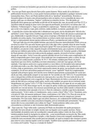 se tornara costume em Jerusalém que pessoas de mais recursos assumiam as despesas para nazireus
pobres.
24 Era isso que Paulo agora deveria fazer pelos quatro homens. Desse modo ele se declarava
publicamente favorável à lei, e esses quatro homens podiam ser chamados a qualquer momento como
testemunhas disso. Para o ato Paulo também tinha de se “purificar” pessoalmente. Retornou a
Jerusalém depois de muitos anos de permanência entre as nações, tivera comunhão de mesa com
gentios, pelo que era altamente “impuro” conforme os conceitos levitas. “Ele não podia ser
purificado disso apenas por um banho ao pôr-do-sol do mesmo dia, mas, de acordo com Nm 19.12, o
sacerdote tinha de aspergi-lo duas vezes com água da purificação, no terceiro e no sétimo dias” (A.
Schlatter, “Erläuterungen”). Tiago e os presbíteros esperam que: “Saberão todos que não é verdade o
que se diz a teu respeito; e que, pelo contrário, andas também, tu mesmo, guardando a lei.”
25 A questão dos cristãos das nações não é afetada por esse gesto, ela foi decidida pelo “decreto dos
apóstolos”, como Tiago torna a lembrar expressamente. Portanto, Paulo não precisa se preocupar de
que, obedecendo à sugestão feita por Tiago, poria em perigo a liberdade da lei de suas igrejas
formadas em outras nações. Esse esclarecimento se tornava muito mais necessário em vista do fato
de que os representantes dessas igrejas rodeavam a Paulo e acompanhavam todo o diálogo.
Será que tudo isso era uma jogada humana, que teria de fracassar merecidamente? Paulo errou ao
envolver-se nisso? Por que nem mesmo agora nos é dito algo sobre a grande oferta de amor trazida
das igrejas gentias e de sua aceitação na primeira igreja? Por mais premente que fosse a necessidade
do dinheiro, era preciso evitar, naquela situação extremamente tensa, que as pessoas se deixassem
subornar por dinheiro para fechar os olhos diante da infidelidade à lei. Somente quando a fidelidade
de Paulo perante a lei estava provada acima de qualquer suspeita, era possível aceitar a grande
doação de suas mãos. Talvez Lucas não quisesse abordar em seu livro todas essas complicações, de
difícil compreensão para o leitor grego, silenciando por isso completamente sobre a coleta, de cuja
existência tem conhecimento, conforme At 24.17. No entanto, também para Paulo era muito
importante que essa oferta, recolhida com tanto entusiasmo e amor por suas igrejas, não fosse
rejeitada. Uma ruptura assim com a igreja primitiva e seus líderes em Jerusalém teria representado
um abalo para toda a sua obra. Basta lembrar acontecimentos na Galácia, mas igualmente em
Corinto, onde se questionava, com fortes repercussões dentro da igreja, sua aceitação como apóstolo
verdadeiro. Se ali seus adversários pudessem noticiar: vosso “apóstolo” Paulo foi completamente
rejeitado pela primeira igreja, nem mesmo nosso dinheiro penosamente economizado foi aceito por
ela de sua mão, então podia cumprir-se seu temor de “ter corrido em vão” (Gl 2.2). O consentimento
claro e integral dos cristãos de Jerusalém era vital para ele e sua obra. Por essa razão ele deve ter
concordado integralmente com a sugestão de Tiago. Basicamente ele tinha a convicção de que um
judeu de fato deveria continuar sendo judeu, assim como também um gentio devia continuar sendo
integralmente um “gentio” (1Co 7.17-24). Com toda a liberdade ele era capaz de ser um judeu para
os judeus (1Co 9.20). Sem renegar sua fé, era capaz de apoiar cristãos que espontaneamente haviam
assumido um voto de nazireu. Era interesse pessoal dele que sua frase sobre sentido e eficácia da lei
não fosse entendida como oposição à lei em si. Para ele continuava valendo o que havia declarado
expressamente: “A lei é santa; e o mandamento, santo, e justo, e bom” (Rm 7.12) e “Anulamos, pois,
a lei pela fé? Não, de maneira nenhuma! Antes, confirmamos a lei” (Rm 3.31). Para ele teria de ser
muito bem-vindo que essa verdade fosse expressa publicamente num ato inequívoco, perante
testemunhas. Por essa razão, depois que esse plano fracassou, ele evidentemente também prosseguiu
em seu duro caminho com uma consciência tranqüila, sem ser torturado pelo pensamento: “Se ao
menos não tivesse concordado com o plano de Tiago!” Jamais podemos saber como certas
circunstâncias evoluiriam se não tivéssemos dado determinados passos.
22 Seja como for, Tiago tinha razão: a presença de Paulo em Jerusalém não podia permanecer
ignorada. Ele teria entrado no templo mesmo sem sua ligação com os quatro nazireus. Nessa
oportunidade ele poderia tanto ser reconhecido e atacado pelos judeus vindos da Ásia, ou Deus
também poderia mantê-lo incógnito no sétimo dia – como na purificação no terceiro dia. Mas ainda
que evitasse totalmente freqüentar o templo, o ódio fanático contra esse renegado mundialmente
conhecido teria encontrado uma ocasião para um atentado, no qual os romanos não estariam a postos
para intervir com a mesma rapidez como no templo. Também nesse episódio podemos afirmar como
os cristãos em Cesaréia: “Faça-se a vontade do Senhor!”
 