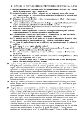 2 – TUMULTO NO TEMPLO E APRISIONAMENTO PELOS ROMANOS - Atos 21.27-40
27 – Quando já estavam por findar os sete dias, os judeus vindos da Ásia, tendo visto Paulo no
templo, alvoroçaram todo o povo e o agarraram,
28 – gritando: Israelitas, socorro! Este é o homem que por toda parte ensina todos a serem
contra o povo, contra a lei e contra este lugar; ainda mais, introduziu até gregos no templo
e profanou este recinto sagrado.
29 – Pois, antes, tinham visto Trófimo, o efésio, em sua companhia na cidade e julgavam que
Paulo o introduzira no templo.
30 – Agitou-se toda a cidade, havendo concorrência do povo; e, agarrando a Paulo, arrastaram-
no para fora do templo, e imediatamente foram fechadas as portas.
31 – Procurando eles matá-lo, chegou ao conhecimento do comandante da força que toda a
Jerusalém estava amotinada.
32 – Então, este, levando logo soldados e centuriões, correu para o meio do povo. Ao verem
chegar o comandante e os soldados, cessaram de espancar Paulo.
33 – Aproximando-se o comandante, apoderou-se de Paulo e ordenou que fosse acorrentado
com duas cadeias, perguntando quem era e o que havia feito.
34 – Na multidão, uns gritavam de um modo; outros, de outro; não podendo ele, porém, saber
a verdade por causa do tumulto, ordenou que Paulo fosse recolhido à fortaleza.
35 – Ao chegar às escadas, foi preciso que os soldados o carregassem, por causa da violência da
multidão,
36 – pois a massa de povo o seguia gritando: Mata-o!
37 – E, quando Paulo ia sendo recolhido à fortaleza, disse ao comandante: É-me permitido
dizer-te alguma coisa? Respondeu ele: Sabes o grego?
38 – Não és tu, porventura, o egípcio que, há tempos, sublevou e conduziu ao deserto quatro
mil sicários?
39 – Respondeu-lhe Paulo: Eu sou judeu, natural de Tarso, cidade não insignificante da Cilícia;
e rogo-te que me permitas falar ao povo.
40 – Obtida a permissão, Paulo, em pé na escada, fez com a mão sinal ao povo. Fez-se grande
silêncio, e ele falou em língua hebraica, dizendo:
27 O plano de Tiago estava quase concluído. “Já estavam por findar os sete dias.” Provavelmente
Paulo podia entrar novamente no interior do santuário, quando “os judeus vindos da Ásia o viram no
templo”. Temos de compreender a ira desses homens. Foi exatamente em Éfeso que Paulo se separou
rapidamente da sinagoga e construiu uma grande igreja própria. Se, conforme a doutrina de Paulo,
era possível pertencer à igreja do Messias sem se tornar membro de Israel por meio da circuncisão,
sem cumprir a lei, sem buscar no templo de Jerusalém a reconciliação com Deus – que restava,
afinal, “do povo, da lei e deste lugar”? O próprio Paulo confrontou-se com essa pergunta, refletindo
sobre ela e respondendo-a em seguida para os romanos em Rm 3.1,9; 9.1-5. Porém, será que isso era
fácil de compreender?
28 Aquilo que em Éfeso se desenrolava diante dos olhares de fiéis membros da sinagoga facilmente
causaria em seus corações a impressão de que “esse Paulo destrói tudo o que é nossa mais antiga e
sagrada propriedade”.
29 E agora vêem esse homem no interior do santuário! Já o viram antes na cidade praticamente de
braços dados com o grego Trófimo. Imediatamente concluem com clareza: certamente ele o trouxe
consigo ao templo, profanando o santuário! O “átrio dos gentios” era rigorosamente separado do
verdadeiro “átrio interior” do templo. Placas de proibição advertiam todos os não-israelitas a não
adentrarem esse pátio interior: “Quem é flagrado nesse ato torna-se pessoalmente responsável por sua
morte, que o segue.” Assim estava escrita com letras vermelhas numa pedra de calcário branco. Por
isso, é compreensível que esses judeus da Ásia imediatamente “agarraram” a Paulo, “gritando:
Israelitas, socorro!” Sem dúvida, a cena é grotesca do ponto de vista objetivo: Paulo está no templo
como filho obediente de Israel, e ajudou quatro homens a terminar seus votos de nazireu em
conformidade com a lei. Os judeus da diáspora, porém, gritam por socorro, como se o pior sacrilégio
estivesse sendo perpetrado diante de seus olhos. “O templo foi profanado!” É esse o grito que
imediatamente “alvoroçou todo o povo”. “O templo foi profanado!” Esse grito também penetra sem
 