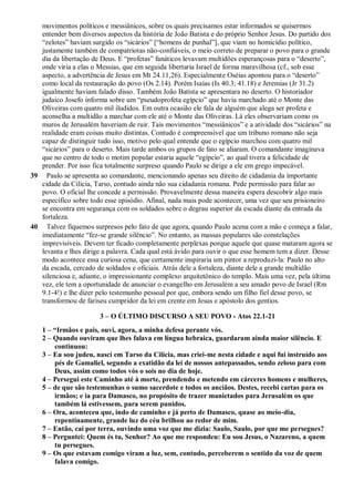 movimentos políticos e messiânicos, sobre os quais precisamos estar informados se quisermos
entender bem diversos aspectos da história de João Batista e do próprio Senhor Jesus. Do partido dos
“zelotes” haviam surgido os “sicários” [“homens de punhal”], que viam no homicídio político,
justamente também de compatriotas não-confiáveis, o meio correto de preparar o povo para o grande
dia da libertação de Deus. E “profetas” fanáticos levavam multidões esperançosas para o “deserto”,
onde viria a elas o Messias, que em seguida libertaria Israel de forma maravilhosa (cf., sob esse
aspecto, a advertência de Jesus em Mt 24.11,26). Especialmente Oséias apontou para o “deserto”
como local da restauração do povo (Os 2.14). Porém Isaías (Is 40.3; 41.18) e Jeremias (Jr 31.2)
igualmente haviam falado disso. Também João Batista se apresentara no deserto. O historiador
judaico Josefo informa sobre um “pseudoprofeta egípcio” que havia marchado até o Monte das
Oliveiras com quatro mil iludidos. Em outra ocasião ele fala de alguém que alega ser profeta e
aconselha a multidão a marchar com ele até o Monte das Oliveiras. Lá eles observariam como os
muros de Jerusalém haveriam de ruir. Tais movimentos “messiânicos” e a atividade dos “sicários” na
realidade eram coisas muito distintas. Contudo é compreensível que um tribuno romano não seja
capaz de distinguir tudo isso, motivo pelo qual entende que o egípcio marchou com quatro mil
“sicários” para o deserto. Mais tarde ambos os grupos de fato se aliaram. O comandante imaginava
que no centro de todo o motim popular estaria aquele “egípcio”, ao qual tivera a felicidade de
prender. Por isso fica totalmente surpreso quando Paulo se dirige a ele em grego impecável.
39 Paulo se apresenta ao comandante, mencionando apenas seu direito de cidadania da importante
cidade da Cilícia, Tarso, contudo ainda não sua cidadania romana. Pede permissão para falar ao
povo. O oficial lhe concede a permissão. Provavelmente dessa maneira espera descobrir algo mais
específico sobre todo esse episódio. Afinal, nada mais pode acontecer, uma vez que seu prisioneiro
se encontra em segurança com os soldados sobre o degrau superior da escada diante da entrada da
fortaleza.
40 Talvez fiquemos surpresos pelo fato de que agora, quando Paulo acena com a mão e começa a falar,
imediatamente “fez-se grande silêncio”. No entanto, as massas populares são constelações
imprevisíveis. Devem ter ficado completamente perplexas porque aquele que quase mataram agora se
levanta e lhes dirige a palavra. Cada qual está ávido para ouvir o que esse homem tem a dizer. Desse
modo acontece essa curiosa cena, que certamente inspiraria um pintor a reproduzi-la: Paulo no alto
da escada, cercado de soldados e oficiais. Atrás dele a fortaleza, diante dele a grande multidão
silenciosa e, adiante, o impressionante complexo arquitetônico do templo. Mais uma vez, pela última
vez, ele tem a oportunidade de anunciar o evangelho em Jerusalém a seu amado povo de Israel (Rm
9.1-4!) e lhe dizer pelo testemunho pessoal por que, embora sendo um filho fiel desse povo, se
transformou de fariseu cumpridor da lei em crente em Jesus e apóstolo dos gentios.
3 – O ÚLTIMO DISCURSO A SEU POVO - Atos 22.1-21
1 – “Irmãos e pais, ouvi, agora, a minha defesa perante vós.
2 – Quando ouviram que lhes falava em língua hebraica, guardaram ainda maior silêncio. E
continuou:
3 – Eu sou judeu, nasci em Tarso da Cilícia, mas criei-me nesta cidade e aqui fui instruído aos
pés de Gamaliel, segundo a exatidão da lei de nossos antepassados, sendo zeloso para com
Deus, assim como todos vós o sois no dia de hoje.
4 – Persegui este Caminho até à morte, prendendo e metendo em cárceres homens e mulheres,
5 – de que são testemunhas o sumo sacerdote e todos os anciãos. Destes, recebi cartas para os
irmãos; e ia para Damasco, no propósito de trazer manietados para Jerusalém os que
também lá estivessem, para serem punidos.
6 – Ora, aconteceu que, indo de caminho e já perto de Damasco, quase ao meio-dia,
repentinamente, grande luz do céu brilhou ao redor de mim.
7 – Então, caí por terra, ouvindo uma voz que me dizia: Saulo, Saulo, por que me persegues?
8 – Perguntei: Quem és tu, Senhor? Ao que me respondeu: Eu sou Jesus, o Nazareno, a quem
tu persegues.
9 – Os que estavam comigo viram a luz, sem, contudo, perceberem o sentido da voz de quem
falava comigo.
 