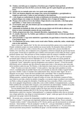 16 – Irmãos, convinha que se cumprisse a Escritura que o Espírito Santo proferiu
anteriormente por boca de Davi, acerca de Judas, que foi o guia daqueles que prenderam
Jesus,
17 – porque ele era contado entre nós e teve parte neste ministério.
18 – (Ora, este homem adquiriu um campo com o preço da iniqüidade; e, precipitando-se,
rompeu-se pelo meio, e todas as suas entranhas se derramaram;
19 – e isto chegou ao conhecimento de todos os habitantes de Jerusalém, de maneira que em sua
própria língua esse campo era chamado Aceldama, isto é, Campo de Sangue.)
20 – Porque está escrito no Livro dos Salmos: Fique deserta a sua morada; e não haja quem
nela habite; e: Tome outro o seu encargo.
21 – É necessário, pois, que, dos homens que nos acompanharam todo o tempo que o Senhor
Jesus andou entre nós,
22 – começando no batismo de João, até ao dia em que dentre nós foi levado às alturas, um
destes se torne testemunha conosco da sua ressurreição.
23 – Então, propuseram dois: José, chamado Barsabás, cognominado Justo, e Matias.
24 – E, orando, disseram: Tu, Senhor, que conheces o coração de todos, revela-nos qual destes
dois tens escolhido
25 – para preencher a vaga neste ministério e apostolado, do qual Judas se transviou, indo para
o seu próprio lugar.
26 – E os lançaram em sortes, vindo a sorte recair sobre Matias, sendo-lhe, então, votado lugar
com os onze apóstolos.
Agora vemos que “aqueles dias” de fato não estavam preenchidos apenas com a oração como tal.
Oração verdadeira sempre nos insere também nas nossas tarefas. Os discípulos falam com Deus
sobre o envio do Espírito e sobre a imensa obra que se abre diante deles, pessoas humildes da
Galiléia. Em vista disso, eles se deparam com a enigmática e dolorosa situação de que há uma lacuna
em seu grupo. Foram doze os apóstolos que o Senhor convocara para as doze tribos de Israel; e agora
perfazem apenas onze. Não precisam se tornar completos antes de começar a trabalhar em Israel?
15 Pedro assume a tarefa que Jesus lhe deu em Cesaréia de Filipe (Mt 16.18s) e que lhe transferiu
novamente após a Páscoa no mar de Tiberíades (Jo 21.15-17). Ele reúne um círculo grande de
discípulos de Jesus, de sorte que cerca de cento e vinte “nomes” estavam reunidos “no mesmo lugar”.
A expressão “nome” representa o que nós designamos com a palavra “pessoa”. O local da reunião
dificilmente seria o cenáculo, que não ofereceria espaço para cento e vinte pessoas, mas outra sala,
talvez também o pátio da casa. No Oriente, a vida transcorre muito mais ao ar livre do que entre nós.
Pedro “levanta-se no meio dos irmãos” e toma a palavra. Aqui algo muito grandioso se torna
visível: a realidade plena do perdão! Quem está se levantando no meio dos irmãos é aquele homem
que traiu o Senhor. Todos os reunidos têm conhecimento disso. Será ele ainda “digno” de ser o
dirigente em seu meio? Acaso não havia perdido toda a autoridade? Não se manifesta desprezo e
rejeição contra ele? Nem aqui nem mais tarde palavra alguma é dita a respeito disso!
Milagrosamente, a primeira igreja foi capaz de ambas as coisas: não dissimular a queda de Pedro,
mas relatá-la com toda a clareza no próprio evangelho, e ao mesmo tempo reconhecer sem restrições
em Pedro o cabeça do grupo dos discípulos. O perdão que Jesus concedeu a Pedro, como a todos
eles, havia apagado integralmente a culpa dele, como a deles também. Conseqüentemente, o próprio
Pedro também não está diante deles inseguro, com sentimentos de inferioridade. Também ele acolhe
o perdão com toda a sua glória, assumindo seu lugar com uma obediência objetiva.
Em sua atitude Pedro traz no coração a palavra de Jesus que exclui do grupo dos discípulos
qualquer dominação mundana (Mt 20.25-28). Por isso Pedro não ordena as coisas de forma
determinante a partir de si mesmo (“episcopalmente”), e tampouco delibera sobre elas no círculo de
seus colegas apóstolos, mas dirige-se conscientemente à “igreja”, ainda que agora ela seja formada
apenas por esse grupo variável de discípulos.
16/19 De acordo com o costume da Antiguidade e também do judaísmo, ele interpela somente os
“homens e irmãos”. É assim que está registrado também nas cartas apostólicas. Nosso costumeiro
“Amados irmãos e irmãs!” é desconhecido no NT. Ocorre, porém, que são precisamente as cartas que
mostram – basta lembrar a “lista de saudações” em Rm 16! – com que intensidade as mulheres
também estavam envolvidas na construção da igreja. Por isso, conforme diz o v. 14, com certeza elas
estavam presentes nessa primeira “assembléia da igreja” e de fato incluídas na interpelação.
 