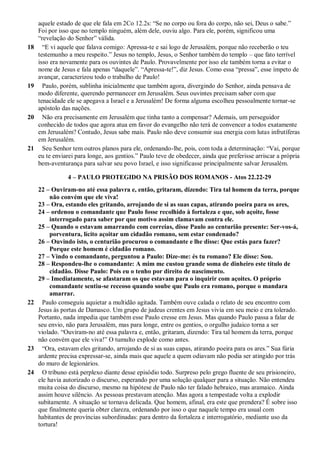 aquele estado de que ele fala em 2Co 12.2s: “Se no corpo ou fora do corpo, não sei, Deus o sabe.”
Foi por isso que no templo ninguém, além dele, ouviu algo. Para ele, porém, significou uma
“revelação do Senhor” válida.
18 “E vi aquele que falava comigo: Apressa-te e sai logo de Jerusalém, porque não receberão o teu
testemunho a meu respeito.” Jesus no templo, Jesus, o Senhor também do templo – que fato terrível
isso era novamente para os ouvintes de Paulo. Provavelmente por isso ele também torna a evitar o
nome de Jesus e fala apenas “daquele”. “Apressa-te!”, diz Jesus. Como essa “pressa”, esse ímpeto de
avançar, caracterizou todo o trabalho de Paulo!
19 Paulo, porém, sublinha inicialmente que também agora, divergindo do Senhor, ainda pensava de
modo diferente, querendo permanecer em Jerusalém. Seus ouvintes precisam saber com que
tenacidade ele se apegava a Israel e a Jerusalém! De forma alguma escolheu pessoalmente tornar-se
apóstolo das nações.
20 Não era precisamente em Jerusalém que tinha tanto a compensar? Ademais, um perseguidor
conhecido de todos que agora atua em favor do evangelho não terá de convencer a todos exatamente
em Jerusalém? Contudo, Jesus sabe mais. Paulo não deve consumir sua energia com lutas infrutíferas
em Jerusalém.
21 Seu Senhor tem outros planos para ele, ordenando-lhe, pois, com toda a determinação: “Vai, porque
eu te enviarei para longe, aos gentios.” Paulo teve de obedecer, ainda que preferisse arriscar a própria
bem-aventurança para salvar seu povo Israel, e isso significasse principalmente salvar Jerusalém.
4 – PAULO PROTEGIDO NA PRISÃO DOS ROMANOS - Atos 22.22-29
22 – Ouviram-no até essa palavra e, então, gritaram, dizendo: Tira tal homem da terra, porque
não convém que ele viva!
23 – Ora, estando eles gritando, arrojando de si as suas capas, atirando poeira para os ares,
24 – ordenou o comandante que Paulo fosse recolhido à fortaleza e que, sob açoite, fosse
interrogado para saber por que motivo assim clamavam contra ele.
25 – Quando o estavam amarrando com correias, disse Paulo ao centurião presente: Ser-vos-á,
porventura, lícito açoitar um cidadão romano, sem estar condenado?
26 – Ouvindo isto, o centurião procurou o comandante e lhe disse: Que estás para fazer?
Porque este homem é cidadão romano.
27 – Vindo o comandante, perguntou a Paulo: Dize-me: és tu romano? Ele disse: Sou.
28 – Respondeu-lhe o comandante: A mim me custou grande soma de dinheiro este título de
cidadão. Disse Paulo: Pois eu o tenho por direito de nascimento.
29 – Imediatamente, se afastaram os que estavam para o inquirir com açoites. O próprio
comandante sentiu-se receoso quando soube que Paulo era romano, porque o mandara
amarrar.
22 Paulo conseguiu aquietar a multidão agitada. Também ouve calada o relato de seu encontro com
Jesus às portas de Damasco. Um grupo de judeus crentes em Jesus vivia em seu meio e era tolerado.
Portanto, nada impedia que também esse Paulo cresse em Jesus. Mas quando Paulo passa a falar de
seu envio, não para Jerusalém, mas para longe, entre os gentios, o orgulho judaico torna a ser
violado. “Ouviram-no até essa palavra e, então, gritaram, dizendo: Tira tal homem da terra, porque
não convém que ele viva!” O tumulto explode como antes.
23 “Ora, estavam eles gritando, arrojando de si as suas capas, atirando poeira para os ares.” Sua fúria
ardente precisa expressar-se, ainda mais que aquele a quem odiavam não podia ser atingido por trás
do muro de legionários.
24 O tribuno está perplexo diante desse episódio todo. Surpreso pelo grego fluente de seu prisioneiro,
ele havia autorizado o discurso, esperando por uma solução qualquer para a situação. Não entendeu
muita coisa do discurso, mesmo na hipótese de Paulo não ter falado hebraico, mas aramaico. Ainda
assim houve silêncio. As pessoas prestavam atenção. Mas agora a tempestade volta a explodir
subitamente. A situação se tornava delicada. Que homem, afinal, era este que prendera? É sobre isso
que finalmente queria obter clareza, ordenando por isso o que naquele tempo era usual com
habitantes de províncias subordinadas: para dentro da fortaleza e interrogatório, mediante uso da
tortura!
 