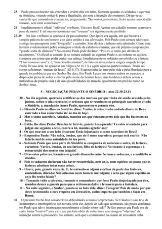 25 Paulo provavelmente não entendeu a ordem dita em latim. Somente quando os soldados o agarram
na fortaleza, visando esticá-lo para a flagelação, ele nota a intenção dos romanos. Dirige-se ao
centurião que comandaria o inquérito, perguntando: “Ser-vos-á, porventura, lícito açoitar um cidadão
romano, sem estar condenado?”
26 Imediatamente o oficial “informa” o tribuno. Um caso fatal! Açoitar um cidadão romano acarretava
pena de morte! E até mesmo acorrentar um “romano” era rigorosamente proibido.
27-29 Por isso o tribuno se apressa a vir pessoalmente. Que época era aquela, em que bastava a
simples palavra de um homem e se dava crédito à sua afirmação. Pois Paulo com certeza não trazia
consigo um passaporte com “fotografia” e carimbo. Sem dúvida o tribuno está admirado. Como esse
homem evidentemente pobre conseguiu o título da cidadania romana, que ele próprio comprara por
“grande soma de dinheiro”? No entanto Paulo pode declarar: “Pois eu o tenho por direito de
nascimento.” O oficial se assusta: já se tornara culpado ao algemar Paulo e, ao ordenar os açoites,
cometera um crime que podia custar sua cabeça. Imediatamente os soldados envolvidos se afastam.
“Civis romanus sum” i. é, “sou cidadão romano”, de fato era uma palavra mágica naquele tempo.
Paulo fez uso dela, no episódio em Filipos (At 16.37) e agora aqui no quartel romano. Trazia no
corpo suficientes “marcas de Jesus” (Gl 6.17). E agora tinha de lutar pela vida e pela liberdade para a
grande incumbência que seu Senhor lhe dera. Em Paulo Lucas nos mostra ambos os aspectos: a
disposição plena de sofrer e morrer pelo nome do Senhor Jesus, mas também a defesa serena e
meticulosa da própria vida e de suas possibilidades de atuação, igualmente em prol do nome do
Senhor Jesus.
5 – NEGOCIAÇÃO PERANTE O SINÉDRIO - Atos 22.30-23.11
30 – No dia seguinte, querendo certificar-se dos motivos por que vinha ele sendo acusado pelos
judeus, soltou-o (das correntes) e ordenou que se reunissem os principais sacerdotes e todo
o Sinédrio, e, mandando trazer Paulo, apresentou-o perante eles.
1 – Fitando Paulo os olhos no Sinédrio, disse: Varões, irmãos, tenho andado diante de Deus
com toda a boa consciência até ao dia de hoje.
2 – Mas o sumo sacerdote, Ananias, mandou aos que estavam perto dele que lhe batessem na
boca.
3 – Então, lhe disse Paulo: Deus há de ferir-te, parede branqueada! Tu estás aí sentado para
julgar-me segundo a lei e, contra a lei, mandas agredir-me?
4 – Os que estavam a seu lado disseram: Estás injuriando o sumo sacerdote de Deus?
5 – Respondeu Paulo: Não sabia, irmãos, que ele é sumo sacerdote; porque está escrito: Não
falarás mal de uma autoridade do teu povo.
6 – Sabendo Paulo que uma parte do Sinédrio se compunha de saduceus e outra, de fariseus,
exclamou: Varões, irmãos, eu sou fariseu, filho de fariseus! No tocante à esperança e à
ressurreição dos mortos sou julgado!
7 – Ditas estas palavras, levantou-se grande dissensão entre fariseus e saduceus, e a multidão se
dividiu.
8 – Pois os saduceus declaram não haver ressurreição, nem anjo, nem espírito; ao passo que os
fariseus admitem todas essas coisas.
9 – Houve, pois, grande vozearia. E, levantando-se alguns escribas da parte dos fariseus,
contendiam, dizendo: Não achamos neste homem mal algum; e será que algum espírito ou
anjo lhe tenha falado?
10 – Tomando vulto a celeuma, temendo o comandante que fosse Paulo despedaçado por eles,
mandou descer a guarda para que o retirassem dali e o levassem para a fortaleza.
11 – Na noite seguinte, o Senhor, pondo-se ao lado dele, disse: Coragem! Pois do modo por que
deste testemunho a meu respeito em Jerusalém, assim importa que também o faças em
Roma.
30 O presente trecho traz consideráveis dificuldades à nossa compreensão. Se Cláudio Lísias teve de
interromper o interrogatório sob tortura, teria ele, depois de tudo que aconteceu, tão pouca confiança
em Paulo que não o interrogava pessoalmente a fundo sobre tudo? De fato parece que Paulo era de
certa forma “temível” para ele e que preferia obter de outra fonte uma imagem “objetiva” da
acusação contra o prisioneiro. No entanto, será que o comandante da cidade de Jerusalém tinha
 