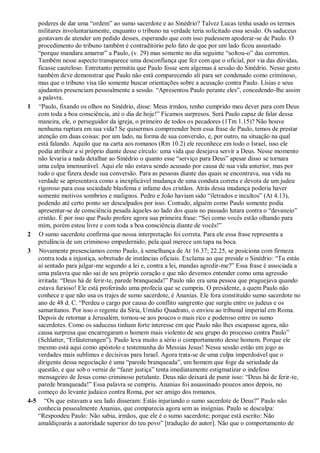 poderes de dar uma “ordem” ao sumo sacerdote e ao Sinédrio? Talvez Lucas tenha usado os termos
militares involuntariamente, enquanto o tribuno na verdade teria solicitado essa sessão. Os saduceus
gostavam de atender um pedido desses, esperando que com isso pudessem apoderar-se de Paulo. O
procedimento do tribuno também é contraditório pelo fato de que por um lado ficou assustado
“porque mandara amarrar” a Paulo, (v. 29) mas somente no dia seguinte “soltou-o” das correntes.
Também nesse aspecto transparece uma desconfiança que fez com que o oficial, por via das dúvidas,
ficasse cauteloso. Entretanto permitiu que Paulo fosse sem algemas à sessão do Sinédrio. Nesse gesto
também deve demonstrar que Paulo não está comparecendo ali para ser condenado como criminoso,
mas que o tribuno visa tão somente buscar orientações sobre a acusação contra Paulo. Lísias e seus
ajudantes presenciam pessoalmente a sessão. “Apresentou Paulo perante eles”, concedendo-lhe assim
a palavra.
1 “Paulo, fixando os olhos no Sinédrio, disse: Meus irmãos, tenho cumprido meu dever para com Deus
com toda a boa consciência, até o dia de hoje!” Ficamos surpresos. Será Paulo capaz de falar dessa
maneira, ele, o perseguidor da igreja, o primeiro de todos os pecadores (1Tm 1.15)? Não houve
nenhuma ruptura em sua vida? Se quisermos compreender bem essa frase de Paulo, temos de prestar
atenção em duas coisas: por um lado, na forma de sua conversão, e, por outro, na situação na qual
está falando. Aquilo que na carta aos romanos (Rm 10.2) ele reconhece em todo o Israel, isso ele
podia atribuir a si próprio diante desse círculo: uma vida que desejava servir a Deus. Nesse momento
não levaria a nada detalhar ao Sinédrio o quanto esse “serviço para Deus” apesar disso se tornara
uma culpa imensurável. Aqui ele não estava sendo acusado por causa de sua vida anterior, mas por
tudo o que fizera desde sua conversão. Para as pessoas diante das quais se encontrava, sua vida na
verdade se apresentava como a inexplicável mudança de uma conduta correta e devota de um judeu
rigoroso para essa sociedade blasfema e infame dos cristãos. Atrás dessa mudança poderia haver
somente motivos sombrios e malignos. Pedro e João haviam sido “iletrados e incultos” (At 4.13),
podendo até certo ponto ser desculpados por isso. Contudo, alguém como Paulo somente podia
apresentar-se de consciência pesada àqueles ao lado dos quais no passado lutara contra o “devaneio”
cristão. É por isso que Paulo profere agora sua primeira frase: “Sei como vocês estão olhando para
mim, porém estou livre e com toda a boa consciência diante de vocês!”
2 O sumo sacerdote confirma que nossa interpretação foi correta. Para ele essa frase representa a
petulância de um criminoso empedernido, pela qual merece um tapa na boca.
3 Novamente presenciamos como Paulo, à semelhança de At 16.37; 22.25, se posiciona com firmeza
contra toda a injustiça, sobretudo de instâncias oficiais. Exclama ao que preside o Sinédrio: “Tu estás
aí sentado para julgar-me segundo a lei e, contra a lei, mandas agredir-me?” Essa frase é associada a
uma palavra que não sai de seu próprio coração e que não devemos entender como uma agressão
irritada: “Deus há de ferir-te, parede branqueada!” Paulo não era uma pessoa que praguejava quando
estava furioso! Ele está proferindo uma profecia que se cumpriu. O presidente, a quem Paulo não
conhece e que não usa os trajes de sumo sacerdote, é Ananias. Ele fora constituído sumo sacerdote no
ano de 48 d. C. “Perdeu o cargo por causa do conflito sangrento que surgiu entre os judeus e os
samaritanos. Por isso o regente da Síria, Umídio Quadrato, o enviou ao tribunal imperial em Roma.
Depois de retornar a Jerusalém, tornou-se aos poucos o mais rico e poderoso entre os sumo
sacerdotes. Como os saduceus tinham forte interesse em que Paulo não lhes escapasse agora, não
causa surpresa que encarregaram o homem mais violento de seu grupo do processo contra Paulo”
(Schlatter, “Erläuterungen”). Paulo leva muito a sério o comportamento desse homem. Porque ele
mesmo está aqui como apóstolo e testemunha do Messias Jesus! Nessa sessão estão em jogo as
verdades mais sublimes e decisivas para Israel. Agora trata-se de uma culpa imperdoável que o
dirigente dessa negociação é uma “parede branqueada”, um homem que foge da seriedade da
questão, e que sob o verniz de “fazer justiça” tenta imediatamente estigmatizar o indefeso
mensageiro de Jesus como criminoso petulante. Deus não deixará de punir isso: “Deus há de ferir-te,
parede branqueada!” Essa palavra se cumpriu. Ananias foi assassinado poucos anos depois, no
começo do levante judaico contra Roma, por ser amigo dos romanos.
4-5 “Os que estavam a seu lado disseram: Estás injuriando o sumo sacerdote de Deus?” Paulo não
conhecia pessoalmente Ananias, que comparecia agora sem as insígnias. Paulo se desculpa:
“Respondeu Paulo: Não sabia, irmãos, que ele é o sumo sacerdote; porque está escrito: Não
amaldiçoarás a autoridade superior do teu povo” [tradução do autor]. Não que o comportamento de
 