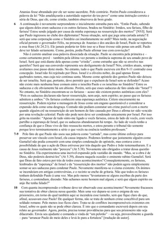 Ananias fosse abrandado por ele ser sumo sacerdote. Pelo contrário. Porém Paulo considerava a
palavra da lei “Não amaldiçoarás a autoridade superior do teu povo” como uma instrução correta e
séria de Deus, que ele, como cristão, também observava de bom grado.
6 A continuação é novamente surpreendente e inicialmente estranha para nós. “Então Paulo, sabendo
que alguns deles eram saduceus e os outros fariseus, bradou no Sinédrio: Irmãos, sou fariseu, filho de
fariseu! Estou sendo julgado por causa da minha esperança na ressurreição dos mortos!” [NVI]. Será
que Paulo ingressou no clube dos diplomatas? Nessa situação, será que joga uma cartada astuta? E
será que uma corporação como o Sinédrio cai imediatamente no ardil? Mais tarde, na negociação
oficial perante o governador Félix, na presença de Ananias e dos anciãos de Israel, Paulo se reportou
a essa frase (At 24.21). Ele jamais poderia ter feito isso se a frase tivesse sido penas um ardil. Paulo
deve ter falado seriamente. Como, porém, podia Paulo afirmar isso com convicção?
Não é correto analisar essa palavra dissociada da situação. Paulo se encontra pela primeira e –
como certamente prevê – também pela última vez perante a instância suprema de seu amado povo de
Israel. Será que está diante dela apenas como “cristão”, como estranho que não se envolve nas
questões? Será que sua conversão representa seu desligamento de Israel? Nós, cristãos atuais, sempre
avaliamos esse passo deste modo. No entanto, tudo o que Paulo escreveu em Rm 9-11 contradiz essa
concepção. Israel não foi rejeitado por Deus. Israel é a oliveira nobre, da qual apenas foram
quebrados ramos, mas cuja raiz continua santa. Mesmo como apóstolo dos gentios Paulo não deixou
de ser israelita. Será que, portanto, deve permitir que o expulsem de Israel sem se defender? Acaso
não existe mais nenhuma base comum entre o israelita Paulo e os israelitas no Sinédrio? Entre os
saduceus e ele obviamente há um abismo. Porém, será que esses saduceus de fato ainda são “Israel”?
No entanto, no Sinédrio encontram-se os fariseus – acaso não existem pontes autênticas com eles?
“Pois os saduceus declaram não haver ressurreição, nem anjo, nem espírito; ao passo que os fariseus
admitem a ambos.” Os fariseus conhecem uma esperança autêntica. Crêem sinceramente na
ressurreição. Podem rejeitar a mensagem de Jesus como um engano questionável e considerar a
expansão dela como uma desgraça. Contudo não podiam constatar um crime punível com a morte
quando alguém crê na ressurreição de um homem de fato causada por Deus e afirma ter sido vencido
por uma revelação celestial. Paulo não pode nem deve ser condenado unicamente por Israel. Por isso
grita na reunião: “Apesar de tudo sinto-me ligado a vocês fariseus, estou do lado de vocês, com vocês
partilho a esperança de Israel, que os saduceus abandonaram há tempo. Ao lado de vocês tenho a
confiança de que o Deus vivo de fato ressuscita mortos, e estou perante o tribunal tão somente
porque levo terminantemente a sério o que vocês na essência também professam.”
7-9 Pelo fato de que Paulo não usou sua palavra como “cartada”, mas como último esforço para
preservar um vínculo com Israel, ela causa impacto. Podemos lembrar que justamente alguém como
Gamaliel não podia consentir com uma simples condenação do apóstolo, mas contava com a
possibilidade de que a ação de Deus estivesse por trás daquilo que Pedro e João testemunharam. E a
causa de Jesus realmente não “pereceu” (At 5.38). Novamente são obrigados a tratar dessa questão
no Sinédrio. Ela experimentou uma incrível expansão pela vastidão do mundo. “Mas, se a obra é de
Deus, não podereis destruí-los” (At 5.39), dissera naquela ocasião o eminente rabino Gamaliel. Será
que Deus de fato estava por trás de todos esses acontecimentos? Conseqüentemente, os fariseus,
lembrados da “esperança” de Israel e da “ressurreição dos mortos” não podem agora simplesmente
somar-se aos saduceus para condenar Paulo. Novamente manifesta-se o cisma existente. Os ânimos
se incendeiam em antigas controvérsias, e o recinto se enche de gritaria. Não que todos os fariseus
tenham defendido Paulo à uma voz. Mas pelo menos “levantaram-se alguns escribas da parte dos
fariseus, e contendiam, dizendo: Não achamos neste homem mal algum; e será que algum espírito ou
anjo lhe tenha falado?”
10 Com quanta incompreensão o tribuno deve ter observado esse acontecimento! Novamente fracassou
sua tentativa de obter clareza nessa questão. Mais uma vez depara-se com o enigma de seu
prisioneiro, em torno do qual também aqui se incendeia esse tumulto, sem que fique claro do que,
afinal, acusavam esse Paulo! De qualquer forma, não se trata de nenhum crime concebível para um
soldado romano. Pelo menos isso ficou claro. Trata-se de conflitos incompreensíveis existentes em
Israel, sobre os quais não se pode obter clareza. É isto que o comandante escreverá depois em seu
relato ao governador. Agora, porém, precisa tomar providências para que seu prisioneiro não seja
dilacerado. Envia seu ajudante e comanda a vinda de “um pelotão” – ou seja, provavelmente a guarda
– para “arrancar Paulo do meio deles e levá-lo para a fortaleza” [tradução do autor].
 