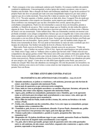 11 Paulo conseguiu evitar uma condenação unânime pelo Sinédrio. Os romanos também não poderão
condená-lo rapidamente. Uma perseguição a toda a igreja não tornará a acontecer, uma vez que o
Sinédrio está dividido. Mas a situação de Paulo está totalmente indefinida. O que há de acontecer? O
próprio Paulo não deve ter passado por tudo com uma tranqüilidade impassível, por mais calmo e
superior que ele se tenha mostrado. Nessa hora lhe é dada novamente uma “revelação do Senhor”
(2Co 12.1). “Na noite seguinte, o Senhor, pondo-se ao lado dele, disse: Coragem! Pois do modo por
que deste testemunho a meu respeito em Jerusalém, assim importa que também o faças em Roma!”
Jesus confirma a seu mensageiro que sua ida a Jerusalém fora correta, apesar das graves e
conturbadas conseqüências. Paulo teve de testemunhar a causa de Jesus em Jerusalém, perante a
multidão e o Sinédrio de seu povo. Não é correto alegar que no Sinédrio ele não tenha dito palavra
alguma de Jesus. Nesse ambiente ele não precisava asseverar que tinha fé em Jesus como o Messias
de Israel e em sua ressurreição. Todos sabiam disso. Mas seu testemunho consistia em mostrar com
profunda seriedade a seus antigos companheiros fariseus que seu evangelho não é outra coisa senão o
pleno cumprimento de tudo o que também eles ensinavam e que por essa razão também eles estavam
convocados a crer nos feitos de Deus através de Jesus. Fazia parte do plano do Senhor com Paulo que
ele declarasse isso em Jerusalém. Agora, porém “é necessário” que ele também ainda chegue até
Roma como testemunha de Jesus. Por isso pode ter bom ânimo no meio de toda a confusão que ele é
incapaz de solucionar. Seu Senhor tem poder de levá-lo a Roma e há de fazê-lo.
Mais tarde, Paulo escreveu de Roma a Timóteo, dizendo acerca de seu processo: “Todos me
abandonaram… mas o Senhor me assistiu” (2Tm 4.16s). Agora ele experimentava isso pela primeira
vez. Onde estava Tiago, onde os “milhares entre os judeus que haviam crido”? Onde estavam seus
companheiros das igrejas gentias cristãs? Não lemos nem sobre uma tentativa feita para ajudar Paulo.
Nem mesmo somos informados sobre uma visita de irmãos a Paulo, embora At 23.16 mostre que tais
visitas eram possíveis. Muitas testemunhas de Jesus tiveram de experimentar esse abandono por parte
de seus amigos e da “igreja”. Como deve ter sido difícil para alguém como Paulo, que amava os
irmãos de coração! Mas Jesus não abandona seu mensageiro. Ele está tão presente em Jerusalém e na
fortaleza Antônia como esteve em Corinto e como estará no mar tempestuoso e, um dia, no processo
perante Nero em Roma.
OUTRO ATENTADO CONTRA PAULO
TRANSFERÊNCIA DO APÓSTOLO PARA CESARÉIA - Atos 23.12-35
12 – Quando amanheceu, os judeus se reuniram e, sob anátema, juraram que não haviam de
comer, nem beber, enquanto não matassem Paulo.
13 – Eram mais de quarenta os que entraram nesta conspirata.
14 – Estes, indo ter com os principais sacerdotes e os anciãos, disseram: Juramos, sob pena de
anátema, não comer coisa alguma, enquanto não matarmos Paulo.
15 – Agora, pois, notificai ao comandante, juntamente com o Sinédrio, que vo-lo apresente
como se estivésseis para investigar mais acuradamente a sua causa; e nós, antes que ele
chegue, estaremos prontos para assassiná-lo.
16 – Mas o filho da irmã de Paulo, tendo ouvido a trama, foi, entrou na fortaleza e de tudo
avisou a Paulo.
17 – Então, este, chamando um dos centuriões, disse: Leva este rapaz ao comandante, porque
tem alguma coisa a comunicar-lhe.
18 – Tomando-o, pois, levou-o ao comandante, dizendo: O preso Paulo, chamando-me, pediu-
me que trouxesse à tua presença este rapaz, pois tem algo que dizer-te.
19 – Tomou-o pela mão o comandante e, pondo-se à parte, perguntou-lhe: Que tens a
comunicar-me?
20 – Respondeu ele: Os judeus decidiram rogar-te que, amanhã, apresentes Paulo ao Sinédrio,
como se houvesse de inquirir mais acuradamente a seu respeito.
21 – Tu, pois, não te deixes persuadir, porque mais de quarenta entre eles estão pactuados
entre si, sob anátema, de não comer, nem beber, enquanto não o matarem; e, agora, estão
prontos, esperando a tua promessa.
 