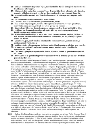 22 – Então, o comandante despediu o rapaz, recomendando-lhe que a ninguém dissesse ter-lhe
trazido estas informações.
23 – Chamando dois centuriões, ordenou: Tende de prontidão, desde a hora terceira da noite,
duzentos soldados, setenta de cavalaria e duzentos lanceiros para irem até Cesaréia;
24 – preparai também animais para fazer Paulo montar e ir com segurança ao governador
Félix.
25 – E o comandante escreveu uma carta nestes termos:
26 – Cláudio Lísias ao excelentíssimo governador Félix, saúde.
27 – Este homem foi preso pelos judeus e estava prestes a ser morto por eles, quando eu,
sobrevindo com a guarda, o livrei, por saber que ele era romano.
28 – Querendo certificar-me do motivo por que o acusavam, fi-lo descer ao Sinédrio deles;
29 – verifiquei ser ele acusado de coisas referentes à lei que os rege, nada, porém, que
justificasse morte ou mesmo prisão.
30 – Sendo eu informado de que ia haver uma cilada contra o homem, tratei de enviá-lo a ti,
sem demora, intimando também os acusadores a irem dizer, na tua presença, o que há
contra ele. Saúde.
31 – Os soldados, pois, conforme lhes foi ordenado, tomaram Paulo e, durante a noite, o
conduziram até Antipátride;
32 – no dia seguinte, voltaram para a fortaleza, tendo deixado aos de cavalaria o irem com ele;
33 – os quais, chegando a Cesaréia, entregaram a carta ao governador e também lhe
apresentaram Paulo.
34 – Lida a carta, perguntou o governador de que província ele era; e, quando soube que era
da Cilícia,
35 – disse: Ouvir-te-ei quando chegarem os teus acusadores. E mandou que ele fosse detido no
pretório de Herodes.
12-15 O que acontecerá agora? Como continuará o caso? A solução chega – como tantas vezes nas
pessoas que servem a Deus – de forma totalmente inesperada, e justamente por parte dos inimigos
mortais de Paulo. Precisamos outra vez imaginar concretamente a situação em Jerusalém. Quando
mais tenso e acalorado o sentimento nacionalista e religioso do povo judeu, acercando-se do grande
levante, tanto mais incapaz ele ficava de fazer ponderações tranqüilas e justas. Veredictos radicais
como “traidor”, “inimigo do povo” eram acolhidos com paixão e incendiavam o ódio. E o “Acaba
com ele!” não se restringia a desejo e gritaria. Cada vez mais intenso tornava-se o terror dos “homens
do punhal”, que ocultavam a arma de lâmina curva nas dobras das vestes e estavam presentes em
todos os lugares, mas ruelas estreitas, nas caravanas de peregrinos, e até mesmo no templo,
eliminando com rápidos golpes os “nocivos” e “amigos dos romanos”. Levavam isso dura e
fanaticamente a sério. Conseqüentemente, também agora se discute agitadamente em grupos radicais
o fracasso do Sinédrio no caso desse renegado, desse traidor Paulo. A decisão é agir por conta
própria. Mais de quarenta homens fazem o juramento de que serão malditos se comerem ou beberem
algo antes de terem assassinado Paulo. Contudo, como poderão chegar a ele? Muito simples: o
próprio comandante deseja decifrar qual é o problema com esse Paulo. Por isso lhe prometem uma
segunda reunião do Sinédrio, melhor organizada, para investigar a questão. Pedem que envie Paulo a
essa sessão. No curto trajeto romperiam inesperadamente pela fileira de soldados que escoltam Paulo,
apunhalando-o. Ainda que um ou outro deles sucumba ao golpe de uma espada romana, os sicários
também são capazes de morrer, desde que libertem Israel de uma mácula dessas. Naturalmente é
necessário que para isso se obtenha a ajuda do Sinédrio, que precisa dirigir-se ao tribuno. Em geral os
saduceus, simpatizantes dos romanos, não aprovavam as ações dos sicários, o homicídio direto
contrariava toda a sua maneira “refinada” e “civilizada”. No entanto, eles mesmos ficariam de fora da
ação. O homicídio aconteceria “antes que Paulo chegue” até vocês. Também eles alimentavam ódio
contra Paulo. Por isso, concordam com o plano, ainda mais que era pouco sábio opor-se aos
terroristas.
16-22 O plano foi elaborado com astúcia e representava um perigo mortal para Paulo. Contudo Deus é
capaz de proteger seus mensageiros. Quando quarenta fanáticos fazem um juramento, não é possível
manter sua decisão em segredo. O filho de uma irmã de Paulo fica sabendo do atentado e o relata
solicitamente a Paulo. Para isso não precisa ter sido pessoalmente um cristão. Paulo tem permissão
de receber a visita do sobrinho. Seu direito à cidadania romana repercute precisamente entre os
 