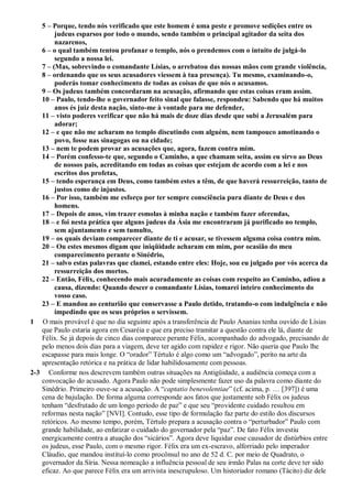 5 – Porque, tendo nós verificado que este homem é uma peste e promove sedições entre os
judeus esparsos por todo o mundo, sendo também o principal agitador da seita dos
nazarenos,
6 – o qual também tentou profanar o templo, nós o prendemos com o intuito de julgá-lo
segundo a nossa lei.
7 – (Mas, sobrevindo o comandante Lísias, o arrebatou das nossas mãos com grande violência,
8 – ordenando que os seus acusadores viessem à tua presença). Tu mesmo, examinando-o,
poderás tomar conhecimento de todas as coisas de que nós o acusamos.
9 – Os judeus também concordaram na acusação, afirmando que estas coisas eram assim.
10 – Paulo, tendo-lhe o governador feito sinal que falasse, respondeu: Sabendo que há muitos
anos és juiz desta nação, sinto-me à vontade para me defender,
11 – visto poderes verificar que não há mais de doze dias desde que subi a Jerusalém para
adorar;
12 – e que não me acharam no templo discutindo com alguém, nem tampouco amotinando o
povo, fosse nas sinagogas ou na cidade;
13 – nem te podem provar as acusações que, agora, fazem contra mim.
14 – Porém confesso-te que, segundo o Caminho, a que chamam seita, assim eu sirvo ao Deus
de nossos pais, acreditando em todas as coisas que estejam de acordo com a lei e nos
escritos dos profetas,
15 – tendo esperança em Deus, como também estes a têm, de que haverá ressurreição, tanto de
justos como de injustos.
16 – Por isso, também me esforço por ter sempre consciência pura diante de Deus e dos
homens.
17 – Depois de anos, vim trazer esmolas à minha nação e também fazer oferendas,
18 – e foi nesta prática que alguns judeus da Ásia me encontraram já purificado no templo,
sem ajuntamento e sem tumulto,
19 – os quais deviam comparecer diante de ti e acusar, se tivessem alguma coisa contra mim.
20 – Ou estes mesmos digam que iniqüidade acharam em mim, por ocasião do meu
comparecimento perante o Sinédrio,
21 – salvo estas palavras que clamei, estando entre eles: Hoje, sou eu julgado por vós acerca da
ressurreição dos mortos.
22 – Então, Félix, conhecendo mais acuradamente as coisas com respeito ao Caminho, adiou a
causa, dizendo: Quando descer o comandante Lísias, tomarei inteiro conhecimento do
vosso caso.
23 – E mandou ao centurião que conservasse a Paulo detido, tratando-o com indulgência e não
impedindo que os seus próprios o servissem.
1 O mais provável é que no dia seguinte após a transferência de Paulo Ananias tenha ouvido de Lísias
que Paulo estaria agora em Cesaréia e que era preciso tramitar a questão contra ele lá, diante de
Félix. Se já depois de cinco dias comparece perante Félix, acompanhado do advogado, precisando de
pelo menos dois dias para a viagem, deve ter agido com rapidez e rigor. Não queria que Paulo lhe
escapasse para mais longe. O “orador” Tértulo é algo como um “advogado”, perito na arte da
apresentação retórica e na prática de lidar habilidosamente com pessoas.
2-3 Conforme nos descrevem também outras situações na Antigüidade, a audiência começa com a
convocação do acusado. Agora Paulo não pode simplesmente fazer uso da palavra como diante do
Sinédrio. Primeiro ouve-se a acusação. A “captatio benevolentiae” (cf. acima, p. … [397]) é uma
cena de bajulação. De forma alguma corresponde aos fatos que justamente sob Félix os judeus
tenham “desfrutado de um longo período de paz” e que seu “providente cuidado resultou em
reformas nesta nação” [NVI]. Contudo, esse tipo de formulação faz parte do estilo dos discursos
retóricos. Ao mesmo tempo, porém, Tértulo prepara a acusação contra o “perturbador” Paulo com
grande habilidade, ao enfatizar o cuidado do governador pela “paz”. De fato Félix investiu
energicamente contra a atuação dos “sicários”. Agora deve liquidar esse causador de distúrbios entre
os judeus, esse Paulo, com o mesmo rigor. Félix era um ex-escravo, alforriado pelo imperador
Cláudio, que mandou instituí-lo como procônsul no ano de 52 d. C. por meio de Quadrato, o
governador da Síria. Nessa nomeação a influência pessoal de seu irmão Palas na corte deve ter sido
eficaz. Ao que parece Félix era um arrivista inescrupuloso. Um historiador romano (Tácito) diz dele
 