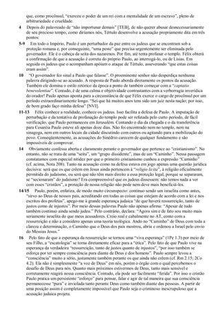 que, como procônsul, “exerceu o poder de um rei com a mentalidade de um escravo”, pleno de
arbitrariedade e crueldade.
4 Depois do palavreado de “não importunar demais” [TEB], de não querer abusar desnecessariamente
de seu precioso tempo, como diríamos nós, Tértulo desenvolve a acusação propriamente dita em três
pontos:
5-9 Em todo o Império, Paulo é um perturbador da paz entre os judeus que se encontram sob a
proteção romana e, por conseguinte, “uma peste” que precisa urgentemente ser eliminada pelo
governador. Ele é o cabeça da seita dos nazarenos. Por fim, até tenta profanar o templo. Félix obterá
a confirmação de que a acusação é correta do próprio Paulo, ao interrogá-lo, ou de Lísias. Em
seguida os judeus que o acompanham apóiam o ataque de Tértulo, asseverando “que estas coisas
eram assim”.
10 “O governador fez sinal a Paulo que falasse”. O proeminente senhor não desperdiça nenhuma
palavra dirigindo-se ao acusado. A resposta de Paulo aborda diretamente os pontos da acusação.
Também ele domina o estilo retórico da época a ponto de também começar com a “captatio
benevolentiae”. Contudo, é de uma calma e objetividade contrastantes com a verborragia inverídica
do orador! Paulo apenas aponta para a circunstância de que Félix exerce o cargo de procônsul por um
período extraordinariamente longo. “Sei que há muitos anos tens sido um juiz nesta nação; por isso,
de bom grado faço minha defesa” [NVI].
11-13 Félix conhece a realidade, conhece os judeus. Isso facilita a defesa de Paulo. A imputação de
perturbação e da tentativa de profanação do templo pode ser refutada pelo curto período, de fácil
verificação, que Paulo permaneceu em Jerusalém. Contando o dia da chegada e o da transferência
para Cesaréia Paulo esteve ali apenas doze dias. Não foi encontrado nem no templo, nem na
sinagoga, nem em outros locais da cidade discutindo com outros ou agitando para a mobilização do
povo. Conseqüentemente, as acusações do Sinédrio carecem de qualquer fundamento e são
impossíveis de comprovar.
14 Obviamente confessa aberta e claramente perante o governador que pertence ao “cristianismo”. No
entanto, não se trata de uma “seita”, um “grupo dissidente”, mas de um “Caminho”. Nessa passagem
constatamos com especial nitidez por que o primeiro cristianismo cunhou a expressão “Caminho”
(cf. acima, Nota 208). Tanto na acusação como na defesa estava em jogo apenas uma questão jurídica
decisiva: será que os que crêem em Jesus ainda pertencem à “religio licita”, à religião oficialmente
permitida do judaísmo, ou será que não têm mais direito a essa proteção legal, porque se separaram,
se “secionaram” do judaísmo? Era compreensível que os judeus dissessem: não temos nada a ver
com esses “cristãos”, a proteção de nossa religião não pode nem deve mais beneficiá-los.
14/15 Paulo, porém, enfatiza, de modo muito circunspecto: continuo sendo um israelita como antes,
“sirvo ao Deus de nossos pais, acreditando em todas as coisas que estejam de acordo com a lei e nos
escritos dos profetas”, apego-me à grande esperança judaica “de que haverá ressurreição, tanto de
justos como de injustos”. Por meio dessas palavras Paulo não apenas afirma: “Apesar de tudo
também continuo ainda sendo judeu.” Pelo contrário, declara: “Agora sim e de fato sou muito mais
seriamente israelita do que meus acusadores. Creio real e cabalmente no AT, conto com a
ressurreição e não a considero apenas uma teoria teológica. Ando no “Caminho” de Deus com toda a
clareza e determinação, o Caminho que o Deus dos pais mostrou, abriu e ordenou a Israel pelo envio
do Messias Jesus.”
16 Pelo fato de que a esperança da ressurreição se tornou uma “viva esperança” (1Pe 1.3) por meio de
seu Filho, a “escatologia” se torna diretamente eficaz para a “ética”. Pelo fato de que Paulo vive na
esperança da verdadeira “ressurreição, tanto de justos quanto de injustos”, “por isso também se
esforça por ter sempre consciência pura diante de Deus e dos homens”. Paulo sempre levou a
“consciência” muito a sério, justamente também perante os que ainda não crêem (cf. Rm 2.15; 2Co
4.2). Ela não é simplesmente “a voz de Deus” em nós, porém o órgão com o qual percebemos o
desafio de Deus para nós. Quanto mais próximos estivermos de Deus, tanto mais sensível e
corretamente reagirá nossa consciência. Contudo, ela pode ser facilmente “ferida”. Por isso o cristão
Paulo pratica um persistente “esforço” para pensar, falar e agir de tal maneira que sua consciência
permanecesse “pura” e inviolada tanto perante Deus como também diante das pessoas. A partir de
uma posição assim é completamente impossível que Paulo seja o criminoso inescrupuloso que a
acusação judaica projeta.
 
