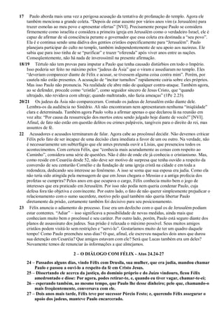 17 Paulo aborda mais uma vez a perigosa acusação da tentativa de profanação do templo. Agora ele
também menciona a grande coleta. “Depois de estar ausente por vários anos vim (a Jerusalém) para
trazer esmolas ao meu povo e apresentar ofertas” [NVI]. Precisamente porque Paulo se considera
firmemente como israelita e considera a primeira igreja em Jerusalém como o verdadeiro Israel, ele é
capaz de afirmar de sã consciência perante o governador que essa coleta era destinada a “seu povo”.
Ela é e continua sendo uma dádiva dos gentios cristãos especificamente para “Jerusalém”. Paulo
planejara participar do culto no templo, também independentemente de seu apoio aos nazireus. Ele
sabia que para isso tinha de se “purificar” e trazer “oferenda” após viver anos entre as nações.
Conseqüentemente, não há nada de inverossímil na presente afirmação.
18/19 Tértulo não tem provas para imputar a Paulo que tenha causado distúrbios em todo o Império.
Isso poderia ser feito no máximo pelos “judeus da Ásia” que o viram e assediaram no templo. Eles
“deveriam comparecer diante de Félix e acusar, se tivessem alguma coisa contra mim”. Porém, por
cautela não estão presentes. A acusação de “incitar tumultos” rapidamente cairia sobre eles próprios.
Mas isso Paulo não pronuncia. Na realidade ele abre mão de qualquer contra-ataque. Também agora,
ao se defender, procede como “cristão”, como seguidor sincero de Jesus Cristo, que “quando
ultrajado, não revidava com ultraje; quando maltratado, não fazia ameaças” (1Pe 2.23).
20/21 Os judeus da Ásia não compareceram. Contudo os judeus de Jerusalém estão diante dele.
Lembra-os da audiência no Sinédrio. Ali não encontraram nem apresentaram nenhuma “iniqüidade”
clara e determinada. Também agora Paulo volta a afirmar apenas o que declarou lá na reunião em
voz alta: “Por causa da ressurreição dos mortos estou sendo julgado hoje diante de vocês!” [NVI].
Afinal, de fato não estão em questão delitos ou crimes palpáveis, tangíveis para o direito do rei, mas
assuntos de fé.
22 Acusadores e acusados terminaram de falar. Agora cabe ao procônsul decidir. Não devemos criticar
Félix pelo fato de ser incapaz de uma decisão clara imediata a favor de um ou outro. Na verdade, não
é necessariamente um subterfúgio que ele antes pretenda ouvir a Lísias, que presenciou todos os
acontecimentos. Com certeza Félix, que “conhecia mais acuradamente as coisas com respeito ao
Caminho”, considera uma série de questões. Não é dito de onde ele já conhecia o cristianismo. Mas,
como reside em Cesaréia desde 52, não deve ser motivo de surpresa que tenha ouvido a respeito da
conversão de seu centurião Cornélio e da fundação de uma igreja cristã na cidade e em toda a
redondeza, dedicando seu interesse ao fenômeno. A isso se soma que sua esposa era judia. Como ela
não teria sido atingida pela mensagem de que em Jesus chegara o Messias e a antiga profecia dos
profetas se cumprira? Pelos anos em que ocupava o cargo, Félix conhecia muito bem o jogo de
interesses que era praticado em Jerusalém. Por isso não podia nem queria condenar Paulo, cuja
defesa fora tão objetiva e convincente. Por outro lado, o fato de não querer simplesmente prejudicar o
relacionamento com o sumo sacerdote, motivo pelo qual também não queria libertar Paulo
diretamente da prisão, certamente também foi decisivo para seu posicionamento.
23 Félix anuncia o adiamento do processo. Esse era um desfecho com o qual os de Jerusalém podiam
estar contentes. “Adiar” – isso significava a possibilidade de novas medidas, ainda mais que
conheciam muito bem o procônsul e seu caráter. Por outro lado, porém, Paulo está seguro diante dos
planos de assassinato dos judeus. Sua prisão é relaxada o máximo possível. Seus muitos amigos
cristãos podem visitá-lo sem restrições e “servi-lo”. Gostaríamos muito de ter um quadro daquele
tempo! Como Paulo preencheu seus dias? O que, afinal, ele escreveu naqueles dois anos que durou
sua detenção em Cesaréia? Que amigos estavam com ele? Será que Lucas também era um deles?
Novamente temos de renunciar às informações a que almejamos.
2 – O DIÁLOGO COM FÉLIX - Atos 24.24-27
24 – Passados alguns dias, vindo Félix com Drusila, sua mulher, que era judia, mandou chamar
Paulo e passou a ouvi-lo a respeito da fé em Cristo Jesus.
25 – Dissertando ele acerca da justiça, do domínio próprio e do Juízo vindouro, ficou Félix
amedrontado e disse: Por agora, podes retirar-te, e, quando eu tiver vagar, chamar-te-ei;
26 – esperando também, ao mesmo tempo, que Paulo lhe desse dinheiro; pelo que, chamando-o
mais freqüentemente, conversava com ele.
27 – Dois anos mais tarde, Félix teve por sucessor Pórcio Festo; e, querendo Félix assegurar o
apoio dos judeus, manteve Paulo encarcerado.
 