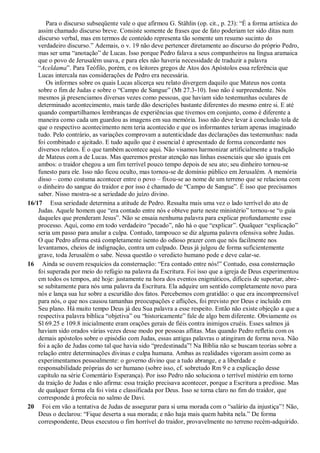 Para o discurso subseqüente vale o que afirmou G. Stählin (op. cit., p. 23): “É a forma artística do
assim chamado discurso breve. Consiste somente de frases que de fato poderiam ter sido ditas num
discurso verbal, mas em termos de conteúdo representa tão somente um resumo sucinto do
verdadeiro discurso.” Ademais, o v. 19 não deve pertencer diretamente ao discurso do próprio Pedro,
mas ser uma “anotação” de Lucas. Isso porque Pedro falava a seus companheiros na língua aramaica
que o povo de Jerusalém usava, e para eles não haveria necessidade de traduzir a palavra
“Aceldama”. Para Teófilo, porém, e os leitores gregos de Atos dos Apóstolos essa referência que
Lucas intercala nas considerações de Pedro era necessária.
Os informes sobre os quais Lucas alicerça seu relato divergem daquilo que Mateus nos conta
sobre o fim de Judas e sobre o “Campo de Sangue” (Mt 27.3-10). Isso não é surpreendente. Nós
mesmos já presenciamos diversas vezes como pessoas, que haviam sido testemunhas oculares de
determinado acontecimento, mais tarde dão descrições bastante diferentes do mesmo entre si. E até
quando compartilhamos lembranças de experiências que tivemos em conjunto, como é diferente a
maneira como cada um guardou as imagens em sua memória. Isso não deve levar à conclusão tola de
que o respectivo acontecimento nem teria acontecido e que os informantes teriam apenas imaginado
tudo. Pelo contrário, as variações comprovam a autenticidade das declarações das testemunhas: nada
foi combinado e ajeitado. E tudo aquilo que é essencial é apresentado de forma concordante nos
diversos relatos. É o que também acontece aqui. Não visamos harmonizar artificialmente a tradição
de Mateus com a de Lucas. Mas queremos prestar atenção nas linhas essenciais que são iguais em
ambos: o traidor chegou a um fim terrível pouco tempo depois de seu ato; seu dinheiro tornou-se
funesto para ele. Isso não ficou oculto, mas tornou-se de domínio público em Jerusalém. A memória
disso – como costuma acontecer entre o povo – fixou-se ao nome de um terreno que se relaciona com
o dinheiro do sangue do traidor e por isso é chamado de “Campo de Sangue”. É isso que precisamos
saber. Nisso mostra-se a seriedade do juízo divino.
16/17 Essa seriedade determina a atitude de Pedro. Ressalta mais uma vez o lado terrível do ato de
Judas. Aquele homem que “era contado entre nós e obteve parte neste ministério” tornou-se “o guia
daqueles que prenderam Jesus”. Não se ensaia nenhuma palavra para explicar profundamente esse
processo. Aqui, como em todo verdadeiro “pecado”, não há o que “explicar”. Qualquer “explicação”
seria um passo para anular a culpa. Contudo, tampouco se diz alguma palavra ofensiva sobre Judas.
O que Pedro afirma está completamente isento do odioso prazer com que nós facilmente nos
levantamos, cheios de indignação, contra um culpado. Deus já julgou de forma suficientemente
grave, toda Jerusalém o sabe. Nessa questão o veredicto humano pode e deve calar-se.
16 Ainda se ouvem resquícios da consternação: “Era contado entre nós!” Contudo, essa consternação
foi superada por meio do refúgio na palavra da Escritura. Foi isso que a igreja de Deus experimentou
em todos os tempos, até hoje: justamente na hora dos eventos enigmáticos, difíceis de suportar, abre-
se subitamente para nós uma palavra da Escritura. Ela adquire um sentido completamente novo para
nós e lança sua luz sobre a escuridão dos fatos. Percebemos com gratidão: o que era incompreensível
para nós, o que nos causou tamanhas preocupações e aflições, foi previsto por Deus e incluído em
Seu plano. Há muito tempo Deus já deu Sua palavra a esse respeito. Então não existe objeção a que a
respectiva palavra bíblica “objetiva” ou “historicamente” fale de algo bem diferente. Obviamente os
Sl 69.25 e 109.8 inicialmente eram orações gerais de fiéis contra inimigos cruéis. Esses salmos já
haviam sido orados várias vezes desse modo por pessoas aflitas. Mas quando Pedro refletiu com os
demais apóstolos sobre o episódio com Judas, essas antigas palavras o atingiram de forma nova. Não
foi a ação de Judas como tal que havia sido “predestinada”! Na Bíblia não se buscam teorias sobre a
relação entre determinações divinas e culpa humana. Ambas as realidades vigoram assim como as
experimentamos pessoalmente: o governo divino que a tudo abrange, e a liberdade e
responsabilidade próprias do ser humano (sobre isso, cf. sobretudo Rm 9 e a explicação desse
capítulo na série Comentário Esperança). Por isso Pedro não soluciona o terrível mistério em torno
da traição de Judas e não afirma: essa traição precisava acontecer, porque a Escritura a predisse. Mas
de qualquer forma ela foi vista e classificada por Deus. Isso se torna claro no fim do traidor, que
corresponde à profecia no salmo de Davi.
20 Foi em vão a tentativa de Judas de assegurar para si uma morada com o “salário da injustiça”! Não,
Deus o declarou: “Fique deserta a sua morada; e não haja mais quem habita nela.” De forma
correspondente, Deus executou o fim horrível do traidor, provavelmente no terreno recém-adquirido.
 