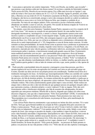24 Lucas passa a apresentar um cenário impactante. “Félix com Drusila, sua mulher, que era judia” –
que pessoas e que destinos estão por trás desses nomes! Já ouvimos a opinião do historiador romano
Tácito acerca de Félix. Drusila era sua terceira esposa. Era a filha mais nova do rei Agripa I, cujo
estilo de reinar e fim Lucas nos relatou em At 12.1-3,21-23. Herodes Agripa II, portanto, era irmão
dela, e Berenice era sua irmã (At 25.13). O primeiro casamento de Drusila, com Antíoco Epífanes de
Comagene, não havia se concretizado, porque o noivo não conseguiu decidir-se a aderir ao judaísmo.
Então Drusila se casou com o rei Azizo de Edessa na Síria, que cumpriu a condição de se
circuncidar. Por meio de um mágico judaico, Félix convenceu a jovem e belíssima mulher a
abandonar seu marido e casar-se com ele, um gentio. Por ocasião da famosa erupção do Vesúvio no
ano 79 d. C. também ela encontrará ali a dura morte.
No entanto, esses dois seres humanos “mandam chamar Paulo e passam a ouvi-lo a respeito da fé
em Cristo Jesus.” Até mesmo no coração de um oportunista brutal e de uma mulher lasciva e
desregrada encontram-se, inextinguíveis, o anseio e a busca. Seguramente sentem como eram
incertos o poder e o resplendor em que viviam naquele tempo. A judia, que havia desprezado
publicamente sua fé ao se casar com Félix, não conseguia esquecer o que sabia desde a infância
acerca do Deus vivo. Félix, por sua vez, já havia se deparado com o cristianismo e obviamente não
deixou de se sentir impressionado (cf. v. 22). Imaginemos a cena de forma muito concreta. Aí estão
sentados as duas personalidades, da mesma forma como as pessoas ricas e poderosas se postaram em
todos os tempos, bem produzidas e ornadas, trajando vestes festivas e elegantes; e lá está Paulo, um
prisioneiro, marcado por uma vida de agruras e sofrimentos indizíveis, acostumado a uma existência
exteriormente pobre e modesta, e interiormente tomado pela grande causa de Deus. O prisioneiro
numa audiência particular com seu juiz – que oportunidade para conquistar o favor do homem
poderoso e dar um encaminhamento positivo a seu processo! Paulo não a aproveita! Em nenhum
momento Paulo pensa em si mesmo. Paulo vê essas duas pessoas, o Senhor “Feliz” (a tradução de
“Félix”), que não obstante é profundamente infeliz no íntimo; e a mulher israelita, que pelo preço de
sua fé judaica queria ganhar a vida ao lado do romano arrivista e que, assim, perdeu a vida, apesar de
tudo.
25 Paulo percebe a oportunidade única de anunciar a mensagem a essas duas pessoas, que têm a
mesma urgência de ouvi-la como um agricultor da Licaônia em Listra ou um estivador grego em
Corinto, fazendo uso dela sem levar sua própria pessoa em consideração. Também nessa hora ele é
totalmente mensageiro de Jesus. Ao homem que inescrupulosamente trilhou seu caminho até o poder
e a riqueza, com todos os meios da injustiça, ele fala da justiça. Ao casal que se unira de um modo
tão perverso, ele fala de domínio próprio. Ao romano esclarecido da capital mundial e à judia que se
desvencilhara de seus laços religiosos, ele apresenta o juízo vindouro. Nessa exposição Paulo não faz
refinados rodeios. Não avalia cautelosamente quanto pode impor a seus ouvintes. Paulo realiza um
ataque claro e direto aos dois e não tem dúvidas de que qualquer pessoa em qualquer situação sabe o
que representa a justiça, o domínio próprio e o juízo vindouro! E não se engana. Félix não sorri
ironicamente sobre o interlocutor retrógrado, que fala de assuntos tão ultrapassados, há muito
superados por uma pessoa moderna. Drusila não se desvia, alegando que conhece de sobra esses
discursos religiosos, mas que não a impressionam. “Félix ficou perturbado” [TEB]. A testemunha da
verdade e do juízo vindouro habita em cada peito humano. Paulo presencia isso mais uma vez:
“Recomendamo-nos à consciência de todo homem, na presença de Deus, pela manifestação da
verdade” (2Co 4.2).
Com certeza Paulo observou atentamente o que acontecia no íntimo dos dois ouvintes. Vê o susto
de Félix. Será que agora brotará também no coração de Félix a pergunta feita pelo carcereiro em
Filipos e tantas pessoas: “Paulo, que devo fazer para ser salvo? Como é terrível a minha vida! Que
será de mim no julgamento vindouro?” Com quanta alegria Paulo teria, então, falado a esse casal a
respeito de Jesus, que carrega os pecados do mundo, e que também é capaz de purificar e renovar
essas vidas humanas maculadas e degeneradas. Qual poderia ter sido o futuro de Félix, bem como de
Drusila, filha de rei! Contudo, também nesse ponto decisivo, sob a contundente e perturbadora
verdade de Deus, o ser humano permanece livre. Félix não arrisca uma decisão. Ele interrompe “e
disse: Por agora, podes retirar-te; e, quando eu tiver vagar, chamar-te-ei”. A realidade é como U.
Smidt formulou, de forma tão precisa: “Félix gosta de protelar – no processo de Paulo perante os
judeus e no processo de sua vida perante o Deus vivo.” Félix não diz um não explícito à mensagem,
 