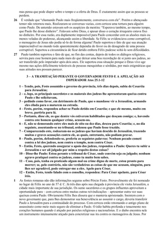 mas pensa que pode dispor sobre o tempo e a oferta de Deus. É exatamente assim que as pessoas se
perdem.
26 É verdade que “chamando Paulo mais freqüentemente, conversava com ele”. Porém o abençoado
temor não retornou mais. Realizaram-se conversas vazias, com certeza uma tortura para alguém
como Paulo. De antemão estavam sob os auspícios da mentira: “Esperava também, ao mesmo tempo,
que Paulo lhe desse dinheiro”. Falavam sobre Deus, e apesar disso o coração irrequieto estava fixo
no dinheiro. Por essa razão, era duplamente impossível para Paulo concordar com as alusões mais ou
menos veladas do poderoso, alcançando assim a liberdade. Se Félix se evidenciava como corruptível,
o mensageiro de Jesus não podia sê-lo de forma alguma! Paulo suportou o fato de que sua atuação
imprescindível no mundo todo aparentemente dependia do favor ou do desagrado de uma pessoa
corruptível. Suportou a circunstância de ficar detido embora Félix pudesse soltá-lo sem dificuldades.
27 Paulo também suportou o fato de que, no fim das contas, depois de todos os diálogos religiosos,
servira para esse homem para nada mais do que deixar uma boa recordação de si junto aos judeus, ao
ser transferido pelo imperador após dois anos. Ele suportou essa situação porque o Deus vivo age
mesmo nas ações dificilmente toleráveis de pessoas mesquinhas e sórdidas, por mais enigmáticas que
suas atitudes nos possam parecer.
3 – A TRAMITAÇÃO PERANTE O GOVERNADOR FESTO E A APELAÇÃO AO
IMPERADOR Atos 25.1-12
1 – Tendo, pois, Festo assumido o governo da província, três dias depois, subiu de Cesaréia
para Jerusalém;
2 – e, logo, os principais sacerdotes e os maiorais dos judeus lhe apresentaram queixa contra
Paulo e lhe solicitavam,
3 – pedindo como favor, em detrimento de Paulo, que o mandasse vir a Jerusalém, armando
eles cilada para o matarem na estrada.
4 – Festo, porém, respondeu achar-se Paulo detido em Cesaréia; e que ele mesmo, muito em
breve, partiria para lá.
5 – Portanto, disse ele, os que dentre vós estiverem habilitados que desçam comigo; e, havendo
contra este homem qualquer crime, acusem-no.
6 – E, não se demorando entre eles mais de oito ou dez dias, desceu para Cesaréia; e, no dia
seguinte, assentando-se no tribunal, ordenou que Paulo fosse trazido.
7 – Comparecendo este, rodearam-no os judeus que haviam descido de Jerusalém, trazendo
muitas e graves acusações contra ele, as quais, entretanto, não podiam provar.
8 – Paulo, porém, defendendo-se, proferiu as seguintes palavras: Nenhum pecado cometi
contra a lei dos judeus, nem contra o templo, nem contra César.
9 – Então, Festo, querendo assegurar o apoio dos judeus, respondeu a Paulo: Queres tu subir a
Jerusalém e ser ali julgado por mim a respeito destas coisas?
10 – Disse-lhe Paulo: Estou perante o tribunal de César, onde convém seja eu julgado; nenhum
agravo pratiquei contra os judeus, como tu muito bem sabes.
11 – Caso, pois, tenha eu praticado algum mal ou crime digno de morte, estou pronto para
morrer; se, pelo contrário, não são verdadeiras as coisas de que me acusam, ninguém, para
lhes ser agradável, pode entregar-me a eles. Apelo para César.
12 – Então, Festo, tendo falado com o conselho, respondeu: Para César apelaste, para César
irás.
1 As fontes romanas não dão informações seguras sobre Pórcio Festo. Provavelmente ele foi nomeado
no lugar de Félix no ano de 57 d. C. Já três dias após sua chegada à província ele visita Jerusalém, a
cidade mais importante de sua jurisdição. Os sumo sacerdotes e os grupos influentes aproveitam a
oportunidade para – com certeza entre muitas outras reivindicações – apresentar outra vez suas
queixas contra Paulo. Obviamente Félix lhes dissera que o manteria aprisionado. Insistem com o
novo governante que, para lhes demonstrar sua benevolência ao assumir o cargo, deveria transferir
Paulo a Jerusalém para a continuidade do processo. Com certeza estão retomando o antigo plano de
assassinato como meio mais seguro de eliminar a Paulo. O ódio habita profunda e tenazmente nos
corações humanos quando é atiçado por paixões religiosas e nacionalistas. E o diabo encontra nele
um instrumento intensamente atiçado para concretizar sua ira contra os mensageiros de Jesus. Por
 