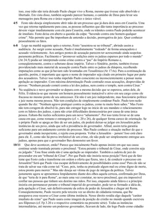 isso, esse ódio não teria deixado Paulo chegar vivo a Roma, mesmo que tivesse sido absolvido e
libertado. Em vista disso, também segundo parecer humano, o caminho de Deus para levar seu
mensageiro para Roma era o único seguro e talvez o único viável.
4/5 Festo não deseja simplesmente abrir mão de um processo que já dura dois anos em Cesaréia. Uma
vez que retorna rapidamente para casa, as pessoas influentes que dão tanta importância ao processo
devem viajar imediatamente com ele para Cesaréia, onde os trâmites contra Paulo poderão acontecer
de imediato. Festo deixa em aberto a questão da culpa: “havendo contra este homem qualquer
crime”. Não permite que lhe imponham de antemão a decisão, prerrogativa do juiz. Quer conhecer
pessoalmente os fatos.
6-8 Logo na manhã seguinte após o retorno, Festo “assentou-se no tribunal”, abrindo assim a
audiência. Ao surgir como acusado, Paulo é imediatamente “rodeado” de forma ameaçadora e
acusado violentamente. Aos antigos pontos de acusação parecem ter acrescentado ainda suspeitas
puramente políticas. Facilmente o “promover sedições entre os judeus esparsos por todo o mundo”
(At 24.5) podia ser interpretado como crime contra a “paz” do Império Romano e,
conseqüentemente, contra o soberano desse império. Talvez o Sinédrio, porém, também tivesse
providenciado mais material de acusação contra Paulo entre os judeus da diáspora, recolhendo
imputações como as que já haviam sido levantadas em Tessalônica (At 17.6s). Para a continuação da
questão, porém, é importante que agora o nome do imperador seja citado em primeiro lugar por parte
dos acusadores. Talvez isso tenha impelido Paulo consciente ou inconscientemente a pensar numa
apelação ao imperador. Com máxima determinação Paulo contradiz essas acusações, desprovidas de
provas: “Nenhum pecado cometi contra a lei dos judeus, nem contra o templo, nem contra César.”
9 Na seqüência o novo governador se depara com a mesma decisão que se esperava, antes dele, de
Félix. Evidencia-se que mesmo um homem pessoalmente inatacável e ativo em seu cargo como ele
fracassa no mesmo ponto de seu antecessor. Ele não é um juiz independente, mas funcionário político
e juiz numa mesma pessoa. Não tem condições de simplesmente condenar Paulo. Paulo tem razão
quando lhe diz: “Nenhum agravo pratiquei contra os judeus, como tu muito bem sabes.” Mas Festo
não tem coragem de absolvê-lo, para não estragar logo no início de seu mandato o relacionamento
com os líderes dos judeus, e para não criar dificuldades desnecessárias por causa de uma única
pessoa. Faltam-lhe razões suficientes para um novo “adiamento”. Por isso tenta livrar-se de uma
causa em que, como romano e estrangeiro (cf. v. 20 e 26), de qualquer forma carece de orientação. Se
o próprio Paulo se apega ao fato de ser um judeu, ele poderá deixar-se julgar em Jerusalém pelas
instâncias de seu povo, ainda que sob a presidência do governador. Afinal, assim teria garantia
suficiente para um andamento correto do processo. Mas Paulo conhece a situação melhor do que o
governador ainda inexperiente, e rejeita essa proposta. Voltar a Jerusalém – jamais! Isso está claro
para ele. E, como não há prova irrefutável de um crime, ele não pode ser simplesmente entregue aos
judeus, apenas para que o governador lhes demonstre um favor.
10/11 Que deve acontecer, então? Parece que inicialmente Paulo apenas insiste em que sua causa
continue sendo tramitada perante o procônsul: “Estou perante o tribunal de César, onde convém seja
eu julgado.” Essa frase ainda não é uma apelação ao imperador. Também a cadeira de juiz do
procurador era um “tribunal de César”. Por que Paulo não insistiu nessa posição? Será que de fato
teme que Festo ceda e transforme em ordem a oferta que fizera, isto é, de conduzir o processo em
Jerusalém? Será que Paulo visa escapar definitivamente de possibilidades como essa? Para ele não se
trata de salvar sua vida como tal: “Caso, pois, tenha eu praticado algum mal ou crime digno de morte,
estou pronto para morrer.” Mas não deseja ser vítima do jogo de intrigas da política. Talvez
justamente agora se apresentava limpidamente diante dos olhos aquela certeza, confirmada por Deus,
de que “teria de ir para Roma”, ao mais uma vez constatar, no novo procônsul, que era impossível
confiar nas pessoas que tinham seu destino nas mãos. Por isso, enquanto ainda falava e a princípio
insistia em permanecer perante o tribunal imperial do governador, pode ter-se formado a idéia de,
pela apelação a César, sair definitivamente da esfera de poder de Jerusalém e chegar até Roma.
Conseqüentemente, Paulo recorre pela terceira vez ao direito de cidadania romana, que lhe
assegurava esse recurso a César como última instância. Nesse direito residia algo daquele “caráter
imediato do reino” que Paulo usara como imagem da posição do cristão no mundo quando escreveu
aos filipenses (cf. Fp 3.20 e o respectivo comentário na presente série). Todas as instâncias
intermediárias, até mesmo um poderoso governador, ficavam de lado, tão logo Paulo como cidadão
 