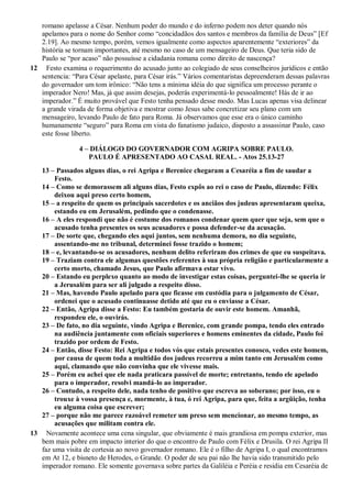 romano apelasse a César. Nenhum poder do mundo e do inferno podem nos deter quando nós
apelamos para o nome do Senhor como “concidadãos dos santos e membros da família de Deus” [Ef
2.19]. Ao mesmo tempo, porém, vemos igualmente como aspectos aparentemente “exteriores” da
história se tornam importantes, até mesmo no caso de um mensageiro de Deus. Que teria sido de
Paulo se “por acaso” não possuísse a cidadania romana como direito de nascença?
12 Festo examina o requerimento do acusado junto ao colegiado de seus conselheiros jurídicos e então
sentencia: “Para César apelaste, para César irás.” Vários comentaristas depreenderam dessas palavras
do governador um tom irônico: “Não tens a mínima idéia do que significa um processo perante o
imperador Nero! Mas, já que assim desejas, poderás experimentá-lo pessoalmente! Hás de ir ao
imperador.” É muito provável que Festo tenha pensado desse modo. Mas Lucas apenas visa delinear
a grande virada de forma objetiva e mostrar como Jesus sabe concretizar seu plano com um
mensageiro, levando Paulo de fato para Roma. Já observamos que esse era o único caminho
humanamente “seguro” para Roma em vista do fanatismo judaico, disposto a assassinar Paulo, caso
este fosse liberto.
4 – DIÁLOGO DO GOVERNADOR COM AGRIPA SOBRE PAULO.
PAULO É APRESENTADO AO CASAL REAL. - Atos 25.13-27
13 – Passados alguns dias, o rei Agripa e Berenice chegaram a Cesaréia a fim de saudar a
Festo.
14 – Como se demorassem ali alguns dias, Festo expôs ao rei o caso de Paulo, dizendo: Félix
deixou aqui preso certo homem,
15 – a respeito de quem os principais sacerdotes e os anciãos dos judeus apresentaram queixa,
estando eu em Jerusalém, pedindo que o condenasse.
16 – A eles respondi que não é costume dos romanos condenar quem quer que seja, sem que o
acusado tenha presentes os seus acusadores e possa defender-se da acusação.
17 – De sorte que, chegando eles aqui juntos, sem nenhuma demora, no dia seguinte,
assentando-me no tribunal, determinei fosse trazido o homem;
18 – e, levantando-se os acusadores, nenhum delito referiram dos crimes de que eu suspeitava.
19 – Traziam contra ele algumas questões referentes à sua própria religião e particularmente a
certo morto, chamado Jesus, que Paulo afirmava estar vivo.
20 – Estando eu perplexo quanto ao modo de investigar estas coisas, perguntei-lhe se queria ir
a Jerusalém para ser ali julgado a respeito disso.
21 – Mas, havendo Paulo apelado para que ficasse em custódia para o julgamento de César,
ordenei que o acusado continuasse detido até que eu o enviasse a César.
22 – Então, Agripa disse a Festo: Eu também gostaria de ouvir este homem. Amanhã,
respondeu ele, o ouvirás.
23 – De fato, no dia seguinte, vindo Agripa e Berenice, com grande pompa, tendo eles entrado
na audiência juntamente com oficiais superiores e homens eminentes da cidade, Paulo foi
trazido por ordem de Festo.
24 – Então, disse Festo: Rei Agripa e todos vós que estais presentes conosco, vedes este homem,
por causa de quem toda a multidão dos judeus recorreu a mim tanto em Jerusalém como
aqui, clamando que não convinha que ele vivesse mais.
25 – Porém eu achei que ele nada praticara passível de morte; entretanto, tendo ele apelado
para o imperador, resolvi mandá-lo ao imperador.
26 – Contudo, a respeito dele, nada tenho de positivo que escreva ao soberano; por isso, eu o
trouxe à vossa presença e, mormente, à tua, ó rei Agripa, para que, feita a argüição, tenha
eu alguma coisa que escrever;
27 – porque não me parece razoável remeter um preso sem mencionar, ao mesmo tempo, as
acusações que militam contra ele.
13 Novamente acontece uma cena singular, que obviamente é mais grandiosa em pompa exterior, mas
bem mais pobre em impacto interior do que o encontro de Paulo com Félix e Drusila. O rei Agripa II
faz uma visita de cortesia ao novo governador romano. Ele é o filho de Agripa I, o qual encontramos
em At 12, e bisneto de Herodes, o Grande. O poder de seu pai não lhe havia sido transmitido pelo
imperador romano. Ele somente governava sobre partes da Galiléia e Peréia e residia em Cesaréia de
 