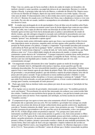 Filipe. Uma vez, porém, que ele havia recebido o direito de cuidar do templo em Jerusalém e de
instituir e demitir o sumo sacerdote, seu papel não deixava de ser importante. Berenice é a irmã de
Agripa e Drusila. A princípio tinha sido noiva de Marcos, o sobrinho do filósofo Filo. Depois casou-
se com seu tio Herodes de Chalquis, depois de cuja morte retornou a seu irmão Agripa, viúva aos
vinte anos de idade. O relacionamento entre os dois irmãos dava motivo para graves suspeitas. Entre
63 e 66 d. C. Berenice foi casada com o rei Pólemo da Cilícia, mas o abandonou e tornou a viver com
seu irmão. Por este não ser casado, também o acompanhava em solenidades oficiais. É o que também
nos descreve Lucas.
14/15 A estadia mais prolongada do rei dá oportunidade a Festo de falar com ele também sobre Paulo.
Na exposição de Festo notamos novamente como Lucas de forma alguma logo conta em seus relatos
tudo o que sabe, mas é capaz de abreviar muito sua descrição de acordo com o respectivo alvo.
Somente agora ouvimos que Festo havia destacado para os judeus o procedimento do estado de
direito romano, que não entregava ninguém à execução sem confrontá-lo pessoalmente com seus
acusadores e sem lhe conceder oportunidade de se defender. Ou será que Festo naquela ocasião
somente “pensou” isso, declarando-o apenas agora?
17-19 Do mesmo modo somos informados apenas agora que Jesus e sua ressurreição de fato tiveram
uma importância maior no processo, enquanto antes ouvimos apenas sobre questões referentes à
posição de Paulo perante a lei judaica, o templo e o imperador. O governador percebeu pela acusação
e pela defesa de Paulo que não havia qualquer “delito”, conforme ele suspeitava. Pelo contrário,
tratava-se de “controvérsias religiosas” e, acima de tudo, de “certo morto, chamado Jesus, que Paulo
afirmava estar vivo”. Com a objetividade simples de uma pessoa do mundo, o romano captou
exatamente o ponto decisivo do “cristianismo”. Consegue expressá-lo somente desse modo primitivo.
Mas precisamente assim ele caracteriza com exatidão o evangelho de Paulo. Até hoje, esse Jesus, que
morreu e por isso está liquidado para o mundo, e do qual afirmamos que ele vive, está
constantemente em jogo!
20 Um magistrado romano obviamente deve estar “perplexo quanto ao modo de investigar estas
coisas”, hesitando intervir, distinguindo entre justiça e injustiça, nessas questões que lhe são
totalmente desconhecidas. Por isso teria preferido transferir a questão para Jerusalém. Também nesse
aspecto Festo é mais honesto agora do que diante do próprio Paulo. Não se fala mais da presidência
do governador, e um presidente perplexo, que não domina a matéria da própria disputa, teria sido de
pouco proveito para o acusado. O que aconteceria se nessa audiência perante o Sinédrio o sumo
sacerdote providenciasse melhor disciplina e o levasse a promulgar a sentença de “culpado”? Será
que então Festo teria arriscado, ou será que poderia arriscar-se, a levar o assim condenado outra vez
consigo para Cesaréia, recomeçando ali outro processo?
21 Paulo agiu muito bem ao desfazer todos esses planos por meio de seu recurso à “jurisdição de Sua
Majestade” [TEB].
22 O rei Agripa vem ao encontro do governador, interessando-se pelo caso: “Eu também gostaria de
ouvir este homem.” Provavelmente ele está de fato interessado em conhecer esse controvertido líder
dos cristãos. Também em seus territórios havia igrejas de cristãos, e seu pai havia tratado com essas
pessoas pouco antes de morrer. Festo responde com satisfação, na forma sucinta de um militar:
“Amanhã o ouvirás.”
23 É compreensível que isso agora se torne uma coisa sumamente oficial. O casal de irmãos
obviamente não se apresenta sem sua corte. Por isso também o governador traz consigo seu estado
maior, que com certeza não deixou de tomar conhecimento dessa questão controversa. Igualmente
convida os “homens eminentes da cidade” para o evento. Jesus prometeu aos seus: “E também sereis
levados à presença de governadores e de reis, para lhes servir de testemunho, a eles e aos gentios”
(Mt 10.18). A Paulo dirigiu ainda um prenúncio especial: “Vai, porque este é para mim um
instrumento escolhido para levar o meu nome perante os gentios e reis, bem como perante os filhos
de Israel” (At 9.15). Agora ele lhe concede a oportunidade, pessoa sem título e nobreza, sem poder e
direito, um pobre prisioneiro, de anunciar desse modo grandioso e solene a mensagem de Jesus
perante o último rei judaico, perante o procurador romano e diante de uma multidão proeminente. Da
mesma forma, Deus será capaz de fazer com que imperador e império tenham de dar ouvidos ao
simples monge Martim Lutero, esse insignificante filho de mineiro. Se olharmos daqui para o relato
de Lc 23.6-12, “Jesus perante o rei Herodes”, temos de afirmar que o Senhor ressuscitado na prática
 