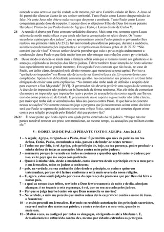 concede a seus servos o que foi vedado a ele mesmo, por ser o Cordeiro calado de Deus. A Jesus só
foi permitido silenciar diante do seu senhor territorial. Tanto Paulo como Lutero têm permissão de
falar. Na corte Jesus não obteve nada mais que desprezo e zombaria. Tanto Paulo como Lutero
conquistam grande dose de respeito. E apesar disso o silencioso Filho de Deus foi maior perante
Herodes e Pilatos do que Paulo diante de Agripa e Festo, e Lutero diante de Carlos V.
24 A reunião é aberta por Festo com um verdadeiro discurso. Mais uma vez, somente agora Lucas
salienta de modo muito eficaz o que ainda não havia comunicado no relato direto. Os “sumo
sacerdotes e principais dos judeus”, que se apresentaram contra Paulo quando o governador lhes
realizou sua primeira visita (At 25.2), haviam tomado providências para que, durante a audiência,
acontecessem demonstrações impactantes e se repetissem os furiosos gritos de At 22.22: “Não
convém que ele viva!” O novo senhor deveria perceber que todo o povo exigia ardentemente a
condenação desse Paulo e que faria muito bem em não estragar suas relações com o povo irritado.
25 Desse modo evidencia-se ainda mais a firmeza sóbria com que o romano resiste aos galanteios e às
ameaças, rejeitando as intenções dos líderes judeus. Talvez também fosse intenção de Festo salientar
isso especialmente nesse grande momento. Em seguida Festo constata que não havia, no caso de
Paulo, um delito claro, detectável pelo direito romano, que merecesse a pena capital. Por isso a
“apelação ao imperador” em Roma não deixava de ser favorável para ele. Livrava-se desse caso
complicado. Apenas tem dificuldade com uma questão. Ao encaminhar seu prisioneiro a César tinha
obrigação de enviar uma carta explicativa. “No entanto não tenho nada de definido a respeito dele
para escrever a Sua Majestade” [NVI]. O governador não deveria proferir uma sugestão de sentença.
A decisão do imperador não poderia ser influenciada de forma nenhuma. Mas ele tinha de comunicar
claramente ao imperador que imputações reais e pontos de acusação havia contra aquele que lhe era
enviado como prisioneiro do Estado. E precisamente nesse aspecto o governador não tinha clareza,
por maior que tenha sido a veemência das falas dos judeus contra Paulo. O que havia de concreto
nessas acusações? Novamente estava em jogo a pergunta que já encontramos acima como decisiva:
será que Paulo se separou do judaísmo como uma religio licita, será que até cometeu algum crime
contra essa religião protegida pelo Estado? Até que ponto o fez?
26/27 É nesse ponto que Festo espera uma ajuda perita sobretudo do rei judaico. “Porque não me
parece razoável remeter um preso sem mencionar, ao mesmo tempo, as acusações que militam contra
ele.”
5 – O DISCURSO DE PAULO PERANTE FESTO E AGRIPA- Atos 26.1-32
1 – A seguir, Agripa, dirigindo-se a Paulo, disse: É permitido que uses da palavra em tua
defesa. Então, Paulo, estendendo a mão, passou a defender-se nestes termos:
2 – Tenho-me por feliz, ó rei Agripa, pelo privilégio de, hoje, na tua presença, poder produzir a
minha defesa de todas as acusações feitas contra mim pelos judeus;
3 – mormente porque és versado em todos os costumes e questões que há entre os judeus; por
isso, eu te peço que me ouças com paciência.
4 – Quanto à minha vida, desde a mocidade, como decorreu desde o princípio entre o meu povo
e em Jerusalém, todos os judeus a conhecem;
5 – pois, na verdade, eu era conhecido deles desde o princípio, se assim o quiserem
testemunhar, porque vivi fariseu conforme a seita mais severa da nossa religião.
6 – E, agora, estou sendo julgado por causa da esperança da promessa que por Deus foi feita a
nossos pais,
7 – a qual as nossas doze tribos, servindo a Deus fervorosamente de noite e de dia, almejam
alcançar; é no tocante a esta esperança, ó rei, que eu sou acusado pelos judeus.
8 – Por que se julga incrível entre vós que Deus ressuscite os mortos?
9 – Na verdade, a mim me parecia que muitas coisas devia eu praticar contra o nome de Jesus,
o Nazareno;
10 – e assim procedi em Jerusalém. Havendo eu recebido autorização dos principais sacerdotes,
encerrei muitos dos santos nas prisões; e contra estes dava o meu voto, quando os
matavam.
11 – Muitas vezes, os castiguei por todas as sinagogas, obrigando-os até a blasfemar. E,
demasiadamente enfurecido contra eles, mesmo por cidades estranhas os perseguia.
 