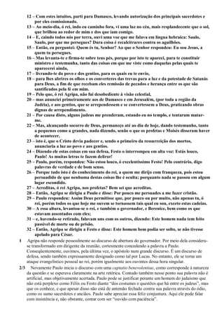 12 – Com estes intuitos, parti para Damasco, levando autorização dos principais sacerdotes e
por eles comissionado.
13 – Ao meio-dia, ó rei, indo eu caminho fora, vi uma luz no céu, mais resplandecente que o sol,
que brilhou ao redor de mim e dos que iam comigo.
14 – E, caindo todos nós por terra, ouvi uma voz que me falava em língua hebraica: Saulo,
Saulo, por que me persegues? Dura coisa é recalcitrares contra os aguilhões.
15 – Então, eu perguntei: Quem és tu, Senhor? Ao que o Senhor respondeu: Eu sou Jesus, a
quem tu persegues.
16 – Mas levanta-te e firma-te sobre teus pés, porque por isto te apareci, para te constituir
ministro e testemunha, tanto das coisas em que me viste como daquelas pelas quais te
aparecerei ainda,
17 – livrando-te do povo e dos gentios, para os quais eu te envio,
18 – para lhes abrires os olhos e os converteres das trevas para a luz e da potestade de Satanás
para Deus, a fim de que recebam eles remissão de pecados e herança entre os que são
santificados pela fé em mim.
19 – Pelo que, ó rei Agripa, não fui desobediente à visão celestial,
20 – mas anunciei primeiramente aos de Damasco e em Jerusalém, (por toda a região da
Judéia), e aos gentios, que se arrependessem e se convertessem a Deus, praticando obras
dignas de arrependimento.
21 – Por causa disto, alguns judeus me prenderam, estando eu no templo, e tentaram matar-
me.
22 – Mas, alcançando socorro de Deus, permaneço até ao dia de hoje, dando testemunho, tanto
a pequenos como a grandes, nada dizendo, senão o que os profetas e Moisés disseram haver
de acontecer,
23 – isto é, que o Cristo devia padecer e, sendo o primeiro da ressurreição dos mortos,
anunciaria a luz ao povo e aos gentios.
24 – Dizendo ele estas coisas em sua defesa, Festo o interrompeu em alta voz: Estás louco,
Paulo! As muitas letras te fazem delirar!
25 – Paulo, porém, respondeu: Não estou louco, ó excelentíssimo Festo! Pelo contrário, digo
palavras de verdade e de bom senso.
26 – Porque tudo isto é do conhecimento do rei, a quem me dirijo com franqueza, pois estou
persuadido de que nenhuma destas coisas lhe é oculta; porquanto nada se passou em algum
lugar escondido.
27 – Acreditas, ó rei Agripa, nos profetas? Bem sei que acreditas.
28 – Então, Agripa se dirigiu a Paulo e disse: Por pouco me persuades a me fazer cristão.
29 – Paulo respondeu: Assim Deus permitisse que, por pouco ou por muito, não apenas tu, ó
rei, porém todos os que hoje me ouvem se tornassem tais qual eu sou, exceto estas cadeias.
30 – A essa altura, levantou-se o rei, e também o governador, e Berenice, bem como os que
estavam assentados com eles;
31 – e, havendo-se retirado, falavam uns com os outros, dizendo: Este homem nada tem feito
passível de morte ou de prisão.
32 – Então, Agripa se dirigiu a Festo e disse: Este homem bem podia ser solto, se não tivesse
apelado para César.
1 Agripa não responde pessoalmente ao discurso de abertura do governador. Por meio dela considera-
se transformado em dirigente da reunião, cortesmente concedendo a palavra a Paulo.
Conseqüentemente, ouvimos, pela última vez, o apóstolo num grande discurso. É um discurso de
defesa, sendo também expressamente designado como tal por Lucas. No entanto, ele se torna um
ataque evangelístico pessoal ao rei, porém igualmente aos ouvintes dessa hora singular.
2/3 Novamente Paulo inicia o discurso com uma captatio benevolentiae, como corresponde à natureza
da questão e se esperava claramente na arte retórica. Contudo também nesse ponto sua palavra não é
artificial, mas objetivamente acertada. Paulo pode se justificar perante um homem do judaísmo que
não está perplexo como Félix ou Festo diante “dos costumes e questões que há entre os judeus”, mas
que os conhece, e que apesar disso não está de antemão fechado contra sua palavra através do ódio,
como os sumo sacerdotes e anciãos. Paulo sabe apreciar essa feliz conjuntura. Aqui ele pode falar
com insistência e, não obstante, contar com ser “ouvido com paciência”.
 