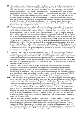 4/5 Sua justificativa não reside em determinadas opiniões, não em provas fundamentais e correlações
lógicas, mas reside única e exclusivamente em sua história. Por isso ela é relatada mais uma vez,
assim como Israel não se cansava de recordar sua história com Deus. Grande peso recai sobre seu
rigoroso passado judaico. Tarso já nem é mais mencionada. De antemão deve-se evitar qualquer
desconfiança de que Paulo seja um “judeu da diáspora”, para quem seria relativamente fácil renegar a
fé. Foi isso que ele também enfatizou no retrospecto de Fp 3.5: “hebreu de hebreus”, ou seja, um
israelita genuíno e pleno apesar do nascimento em Tarso. Ele poderia trazer muitas testemunhas
desse fato. Contudo, esse passado não representa simplesmente um contraste com sua atual condição
de cristão. O verdadeiro fariseu não apenas olhou para a lei e seu cumprimento rigoroso, mas
precisamente desse modo visava o futuro, a vinda do Messias. Nisso Paulo continuou sendo um
“fariseu” é nisso que via o ponto em comum.
6/7 Nesse sentido, com máxima seriedade, todo o serviço de Paulo tem como base “a esperança da
promessa que por Deus foi feita a nossos pais, a qual as nossas doze tribos, servindo (a Deus)
fervorosamente de noite e de dia, almejam alcançar”. Sem dúvida havia nesse “serviço para Deus”,
que visa aproximar a vinda do Messias, todo o “desconhecimento” da “justiça própria” diante de
Deus. Contudo, apesar de toda a clareza e contundência do julgamento, também em Rm 10.2s Paulo
teve de falar com respeito pessoal desse “zelo” por Deus. Por que não haveria de enfatizar outra vez,
naquela hora diante do rei de seu povo, o que o ligava a Israel e ao grupo fariseu em Israel? “Os dons
e a vocação de Deus são irrevogáveis” (Rm 11.29). A incredulidade de Israel não consegue anular a
fidelidade de Deus (Rm 3.3). As promessas emitidas a nossos pais continuam em vigor. Essa sempre
foi a convicção de Paulo, que lhe confere agora uma formulação especial pelo fato de que, apesar das
dez tribos do reino do Norte, desaparecidas no exílio, continuam sendo “nossas doze tribos”. É capaz
de afirmá-lo honestamente, sem qualquer diplomacia inautêntica: “É por causa desta esperança, ó rei,
que estou sendo acusado pelos judeus.”
8 No entanto, parece que o rei fez um gesto de desaprovação ou pelo menos de dúvida. “Paulo, não
estás querendo afirmar que estás sendo odiado e acusado pelos judeus por ser um fariseu rigoroso e
sustentar a esperança messiânica de Israel!” “Não, meu rei”, respondeu Paulo, “mas porque anuncio
o verdadeiro cumprimento da esperança de Israel pela ressurreição de Jesus dentre os mortos! Para
mim ela se transformou, de mero dogma e expectativa incerta, em atualidade viva pelo agir de Deus.
Isso, porém, as pessoas não querem ouvir!” Afinal, por que não? “Por que se julga incrível entre vós
que Deus ressuscite os mortos?”
9 Paulo fala a partir da mesma situação em que também hoje muitos crentes ainda prestam seu
testemunho: simplesmente não conseguem conceber porque as pessoas rejeitam a preciosa e
libertadora mensagem de Jesus – e no passado elas mesmas fizeram parte dos que a rejeitaram
energicamente! É por isso que Paulo está lembrando precisamente agora: “De minha parte, eu tinha
na verdade julgado que deveria combater por todos os meios o nome de Jesus, o nazareno” [TEB].
Em parte alguma ele descreve sua atividade de perseguição de forma tão radical e concreta.
10/11 Não fala apenas de aprisionamentos, como em At 8.3 e 9.2, mas também de sentenças de morte,
para as quais “dava seu voto” favorável. Sim, agora ele revela suas recordações mais graves: “Muitas
vezes, os castiguei por todas as sinagogas, obrigando-os até a blasfemar.” Com que sentimentos ele
pode ter suportado pessoalmente os cinco flagelos nas sinagogas (2Co 11.24), lembrando-se das
pessoas que amavam a Jesus e que ele tentava forçar pelos açoites a blasfemar contra o precioso
nome de Jesus! Paulo fornece um dado especial também a respeito da extensão de sua luta contra a
igreja de Jesus: “E, demasiadamente enfurecido contra eles, mesmo por cidades estrangeiras os
perseguia.” De acordo com a narrativa de At 8 e 9, poderíamos ter a impressão de que Paulo escolheu
Damasco como primeira localidade estrangeira após sua atividade em Jerusalém. Na verdade isso
seria estranho e inverossímil. Agora somos informados de que Paulo ampliou cada vez mais a área
em que exercia a perseguição.
12 No contexto dessa perseguição “por cidades estrangeiras” ele também se dirige a Damasco. Mais
uma vez Paulo apenas consegue apresentar a seus ouvintes “fatos históricos”. Não foram as
considerações teológicas nem as opiniões religiosas que o tornaram cristão. Tampouco estudos
exaustivos da Bíblia. Ele conhece por experiência muito pessoal a realidade que descreve em 2Co
3.14: “Mas os sentidos deles se embotaram. Pois até ao dia de hoje, quando fazem a leitura da antiga
aliança, o mesmo véu permanece.” Paulo teria reagido energicamente a todas as explicações
 