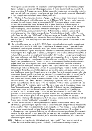 “psicológicas” de sua conversão. Foi unicamente a intervenção imprevisível e soberana do próprio
Senhor exaltado que arranca sua vida e seu pensamento do rumo, transformando o perseguidor da
igreja no apóstolo de Jesus para as nações. Toda a sua posição interior, todo o seu caminho posterior,
toda a sua atividade, que o trouxera a esse banco de réus, simplesmente não passam de “obediência”.
A rigor essa palavra constitui toda a sua defesa e justificativa.
13-17 Pelo fato de Paulo tentar mostrar isso a Agripa e aos demais ouvintes, ele novamente organiza o
relato sobre Damasco de modo diferente do que em At 22 (e em At 9). Para nós é muito importante
notar essa liberdade despreocupada no testemunho do NT. Três relatos sobre o mesmo evento
decisivo encontram-se lado a lado no mesmo livro, e apesar disso Lucas de forma alguma se
empenhou medrosamente em harmonizá-los entre si com exatidão. Agora, diante do rei, Paulo pode
omitir o serviço de Ananias e combinar diretamente a mensagem de Jesus, que o Senhor lhe
concedeu através de Ananias, com a interpelação de Jesus diante de Damasco. Ananias não é
importante, e de fato foi o próprio Jesus que falou a Paulo através desse simples cristão. Por essa
razão, Paulo não julga estar “falsificando” os fatos ao relatar o que Jesus lhe falara diretamente: “Eu
lhe apareci para constituí-lo servo e testemunha do que você viu a meu respeito e do que lhe
mostrarei” [NVI]. Como isso é importante para nós diante dos relatos pascais e de outras narrativas
nos evangelhos!
18 De modo diferente do que em At 9.15 e 22.15, Paulo está recebendo nessa ocasião uma palavra a
respeito de sua incumbência, válida para a evangelização de todos os tempos. O conteúdo de sua
incumbência consiste apenas numa única ação: “para lhes abrir os olhos”. Como isso caracteriza
maravilhosamente toda a glória do evangelho! Nada mais o ser humano precisa “fazer”, nada precisa
realizar a partir de si próprio, nem se torturar. Apenas precisa abrir os olhos, a fim de ver que Deus já
realizou todo o resto, toda a redenção está “consumada”! Abrir os olhos - isso parece ser a ação mais
fácil para o ser humano mais frágil. Apesar disso, ele não consegue fazê-lo por si só, razão pela qual
Paulo e, com ele, todos os evangelistas do mundo receberam a incumbência: “para abrir os olhos”
daqueles aos quais são enviados. Contudo, por sua vez nenhum evangelista é capaz disso com seu
próprio poder, nem sequer alguém como Paulo. Unicamente mediante a autoridade de Jesus no
Espírito Santo um mensageiro de Jesus é capaz de dizer “Veja! Abra os olhos!” de tal modo que o
fato aconteça, e olhos se abram para o Cordeiro de Deus que carrega o pecado do mundo. E somente
agora, a partir desse olhar desimpedido, é possível que aconteça a conversão que do contrário seria
uma obra humana sem arrimo. Somente agora se torna viável “convertê-los das trevas para a luz e da
potestade de Satanás para Deus, a fim de que recebam eles remissão de pecados e herança (“sorte”)
entre os que são santificados pela fé em mim”. Na conversão não importam questões específicas,
nem uma ou outra mudança moral, trata-se da mudança total da vida, designada pelos contrastes
absolutos “trevas – luz”, “Deus – Satanás”. Nessa situação vigora uma opção total. Por natureza,
porém, cada ser humano está nas trevas e vive sua vida sob o poder de Satanás e, portanto, sob a ira
de Deus (Ef 2.1-3). Por essa razão a conversão “das trevas para a luz e da potestade de Satanás para
Deus” é essencial para a vida, necessária para a salvação. É tão imperiosa para o israelita devoto
quanto para o gentio moderno. Por meio dessa conversão o ser humano obtém “o perdão dos
pecados” e, com ele, ao mesmo tempo “a herança (“sorte”) entre os que são santificados”. Tão
grandioso é o alvo que Jesus propõe para o trabalho de Paulo. Está em jogo toda a eternidade. As
palavras no final da frase: “pela fé em mim” podem e devem ser relacionados aos três bens
imensuráveis: obtemos perdão dos pecados pela fé em Jesus, a herança eterna nos é legada pela fé em
Jesus e somos pessoas “santificadas” apenas pela fé em Jesus.
14 Naquele instante decisivo na estrada para Damasco o Senhor exaltado lançou a Paulo uma
advertência, a qual Paulo agora explicita diante de seus ouvintes com uma palavra que era conhecida
como provérbio: “Dura coisa é recalcitrares contra os aguilhões.” Para instigar os animais de tração
usava-se uma vara pontiaguda em lugar do chicote. Quando o animal, ao invés de obedecer, se
revoltava contra a vara, ele apenas fazia com que o ferrão penetrasse mais profunda e dolorosamente
na carne. Ou seja, Jesus afirmou ao perseguidor que todo o pecado passado foi apagado, mas que de
agora em diante qualquer teimosia e insurreição tão somente trariam sofrimento pior. Restava-lhe
obedecer e seguir o Senhor.
19/20 “Pelo que, ó rei Agripa, não fui desobediente à visão celestial.” Essa é a peça central de sua
defesa. Seu novo caminho não é apostasia, obstinação, desenfreamento, como pensam seus
 
