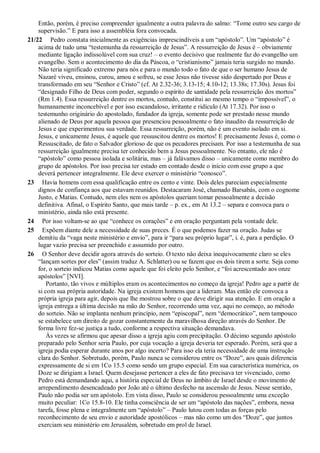 Então, porém, é preciso compreender igualmente a outra palavra do salmo: “Tome outro seu cargo de
supervisão.” E para isso a assembléia fora convocada.
21/22 Pedro constata inicialmente as exigências imprescindíveis a um “apóstolo”. Um “apóstolo” é
acima de tudo uma “testemunha da ressurreição de Jesus”. A ressurreição de Jesus é – obviamente
mediante ligação indissolúvel com sua cruz! – o evento decisivo que realmente faz do evangelho um
evangelho. Sem o acontecimento do dia da Páscoa, o “cristianismo” jamais teria surgido no mundo.
Não teria significado extremo para nós e para o mundo todo o fato de que o ser humano Jesus de
Nazaré viveu, ensinou, curou, amou e sofreu, se esse Jesus não tivesse sido despertado por Deus e
transformado em seu “Senhor e Cristo” (cf. At 2.32-36; 3.13-15; 4.10-12; 13.38s; 17.30s). Jesus foi
“designado Filho de Deus com poder, segundo o espírito de santidade pela ressurreição dos mortos”
(Rm 1.4). Essa ressurreição dentre os mortos, contudo, constitui ao mesmo tempo o “impossível”, o
humanamente inconcebível e por isso escandaloso, irritante e ridículo (At 17.32). Por isso o
testemunho originário do apostolado, fundador da igreja, somente pode ser prestado nesse mundo
alienado de Deus por aquela pessoa que presenciou pessoalmente o fato inaudito da ressurreição de
Jesus e que experimentou sua verdade. Essa ressurreição, porém, não é um evento isolado em si.
Jesus, e unicamente Jesus, é aquele que ressuscitou dentre os mortos! E precisamente Jesus é, como o
Ressuscitado, de fato o Salvador glorioso de que os pecadores precisam. Por isso a testemunha de sua
ressurreição igualmente precisa ter conhecido bem a Jesus pessoalmente. No entanto, ele não é
“apóstolo” como pessoa isolada e solitária, mas – já falávamos disso – unicamente como membro do
grupo de apóstolos. Por isso precisa ter estado em contado desde o início com esse grupo a que
deverá pertencer integralmente. Ele deve exercer o ministério “conosco”.
23 Havia homens com essa qualificação entre os cento e vinte. Dois deles pareciam especialmente
dignos de confiança aos que estavam reunidos. Destacaram José, chamado Barsabás, com o cognome
Justo, e Matias. Contudo, nem eles nem os apóstolos queriam tomar pessoalmente a decisão
definitiva. Afinal, o Espírito Santo, que mais tarde – p. ex., em At 13.2 – separa e convoca para o
ministério, ainda não está presente.
24 Por isso voltam-se ao que “conhece os corações” e em oração perguntam pela vontade dele.
25 Expõem diante dele a necessidade de suas preces. É o que podemos fazer na oração. Judas se
demitiu da “vaga neste ministério e envio”, para ir “para seu próprio lugar”, i. é, para a perdição. O
lugar vazio precisa ser preenchido e assumido por outro.
26 O Senhor deve decidir agora através do sorteio. O texto não deixa inequivocamente claro se eles
“lançam sortes por eles” (assim traduz A. Schlatter) ou se fazem que os dois tirem a sorte. Seja como
for, o sorteio indicou Matias como aquele que foi eleito pelo Senhor, e “foi acrescentado aos onze
apóstolos” [NVI].
Portanto, tão vivos e múltiplos eram os acontecimentos no começo da igreja! Pedro age a partir de
si com sua própria autoridade. Na igreja existem homens que a lideram. Mas então ele convoca a
própria igreja para agir, depois que lhe mostrou sobre o que deve dirigir sua atenção. E em oração a
igreja entrega a última decisão na mão do Senhor, recorrendo uma vez, aqui no começo, ao método
do sorteio. Não se implanta nenhum princípio, nem “episcopal”, nem “democrático”, nem tampouco
se estabelece um direito de gozar constantemente da maravilhosa direção através do Senhor. De
forma livre fez-se justiça a tudo, conforme a respectiva situação demandava.
Às vezes se afirmou que apesar disso a igreja agiu com precipitação. O décimo segundo apóstolo
preparado pelo Senhor seria Paulo, por cuja vocação a igreja deveria ter esperado. Porém, será que a
igreja podia esperar durante anos por algo incerto? Para isso ela teria necessidade de uma instrução
clara do Senhor. Sobretudo, porém, Paulo nunca se considerou entre os “Doze”, aos quais diferencia
expressamente de si em 1Co 15.5 como sendo um grupo especial. Em sua característica numérica, os
Doze se dirigiam a Israel. Quem desejasse pertencer a eles de fato precisava ter vivenciado, como
Pedro está demandando aqui, a história especial de Deus no âmbito de Israel desde o movimento de
arrependimento desencadeado por João até o último desfecho na ascensão de Jesus. Nesse sentido,
Paulo não podia ser um apóstolo. Em vista disso, Paulo se considerou pessoalmente uma exceção
muito peculiar: 1Co 15.8-10. Ele tinha consciência de ser um “apóstolo das nações”, embora, nessa
tarefa, fosse plena e integralmente um “apóstolo” – Paulo lutou com todas as forças pelo
reconhecimento de seu envio e autoridade apostólicos – mas não como um dos “Doze”, que juntos
exerciam seu ministério em Jerusalém, sobretudo em prol de Israel.
 