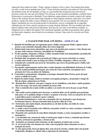 impressão ficou nítida em todos. “Então, Agripa se dirigiu a Festo e disse: Este homem bem podia
ser solto, se não tivesse apelado para César.” Como devemos entender essas palavras? Será que Paulo
não poderia recuar de sua apelação a César, se o governador lhe assegurasse que nem haveria
processo contra ele, mas que seria liberto? Ou será que, ao dar um passo precipitado, o próprio Paulo
fechou para si a porta para a liberdade? Essas hipóteses superestimam em muito a palavra de Agripa.
Trata-se tão somente de uma observação lançada no clima daquele momento, nada mais. Em termos
jurídicos, Agripa não tinha a menor influência nessa questão. Por isso sua opinião não tinha peso
algum. Justamente por isso ele podia proferi-la facilmente, sem ter a obrigação de se empenhar
realmente por ela. Festo, porém, encontrava-se numa situação diferente. Por isso também não disse
palavra alguma sobre uma possível libertação. Será que ele, por amor a um fanático exaltado, se
indisporia com os líderes dos judeus? Ele continuará seguindo sua linha nessa questão fatal, apesar
da observação simpática, mas formal de seu eminente visitante. Seja como for, enviará esse Paulo
para Roma.
A VIAGEM POR MAR ATÉ ROMA - ATOS 27.1-44
1 – Quando foi decidido que navegássemos para a Itália, entregaram Paulo e alguns outros
presos a um centurião chamado Júlio, da Coorte Imperial.
2 – Embarcando num navio adramitino, que estava de partida para costear a Ásia, fizemo-nos
ao mar, indo conosco Aristarco, macedônio de Tessalônica.
3 – No dia seguinte, chegamos a Sidom, e Júlio, tratando Paulo com humanidade, permitiu-lhe
ir ver os amigos e obter assistência.
4 – Partindo dali, navegamos sob a proteção de Chipre, por serem contrários os ventos;
5 – e, tendo atravessado o mar ao longo da Cilícia e Panfília, chegamos a Mirra, na Lícia.
6 – Achando ali o centurião um navio de Alexandria, que estava de partida para a Itália, nele
nos fez embarcar.
7 – Navegando vagarosamente muitos dias e tendo chegado com dificuldade defronte de Cnido,
não nos sendo permitido prosseguir, por causa do vento contrário, navegamos sob a
proteção de Creta, na altura de Salmona.
8 – Costeando-a, penosamente, chegamos a um lugar chamado Bons Portos, perto do qual
estava a cidade de Laséia.
9 – Depois de muito tempo, tendo-se tornado a navegação perigosa, e já passado o tempo do
Dia do Jejum, admoestava-os Paulo,
10 – dizendo-lhes: Senhores, vejo que a viagem vai ser trabalhosa, com dano e muito prejuízo,
não só da carga e do navio, mas também da nossa vida.
11 – Mas o centurião dava mais crédito ao piloto e ao mestre do navio do que ao que Paulo
dizia.
12 – Não sendo o porto próprio para invernar, a maioria deles era de opinião que partissem
dali, para ver se podiam chegar a Fenice e aí passar o inverno, visto ser um porto de Creta,
o qual olhava para o nordeste e para o sudeste.
13 – Soprando brandamente o vento sul, e pensando eles ter alcançado o que desejavam,
levantaram âncora e foram costeando mais de perto a ilha de Creta.
14 – Entretanto, não muito depois, desencadeou-se, do lado da ilha, um tufão de vento,
chamado Euroaquilão;
15 – e, sendo o navio arrastado com violência, sem poder resistir ao vento, cessamos a manobra
e nos fomos deixando levar.
16 – Passando sob a proteção de uma ilhota chamada Clauda, a custo conseguimos recolher o
mensageiro;
17 – e, levantando este, usaram de todos os meios para cingir o navio, e, temendo que dessem
na Sirte, arriaram os aparelhos, e foram ao léu.
18 – Açoitados severamente pela tormenta, no dia seguinte, já aliviavam o navio.
19 – E, ao terceiro dia, nós mesmos (ou: eles), com as próprias mãos, lançamos ao mar a
armação do navio.
20 – E, não aparecendo, havia já alguns dias, nem sol nem estrelas, caindo sobre nós grande
tempestade, dissipou-se, afinal, toda a esperança de salvamento.
 
