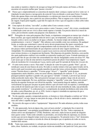 mas ainda se mantém o objetivo de navegar ao longo de Creta pelo menos até Fenice, a fim de
encontrar ali um porto melhor para “passar o inverno”.
13 Parece que o empreendimento se concretiza de maneira ideal: começa a soprar um leve vento sul. A
tripulação levanta âncora e navega perto da costa de Creta em direção a oeste para Fenice. Contudo,
Paulo não apenas falara com tanta determinação e os alertara por causa de seu conhecimento
genérico da navegação, mas a partir de sua certeza profética. Não se engana com o início favorável
da viagem. Espera pela tragédia, a qual não foi capaz de evitar e que em seguida se abate sobre todos
com rapidez.
14 Uma espécie de ciclone, “um tufão”, se abate sobre Creta e arrasta o navio.
15 Não é possível virar o navio com a proa contra o vento (“encarar o vento”, diz o texto, considerando
a embarcação como um ser vivo) e desse modo superar o tornado. Era preciso deixá-la à mercê do
vento, provavelmente usando uma pequena vela dianteira (v. 40).
16/17 Protegidos do vento pela pequena ilha Clauda, os tripulantes conseguem ao menos içar a bordo o
barco auxiliar, que seguia amarrado atrás do navio e que, na tempestade, corria o perigo de ser
lançado contra o navio ou encher-se de água e afundar. Ao mesmo tempo são tomadas medidas
complementares: o navio é “cingido”. Não sabemos com exatidão como isso aconteceu. De qualquer
forma, as cordas que contornam o casco do navio devem proporcionar-lhe maior consistência.
Não é motivo de surpresa que não compreendamos tudo na descrição de Lucas. Afinal, esse é um
dos poucos relatos pormenorizados de que dispomos acerca de uma viagem marítima na
Antigüidade. Os contemporâneos para os quais Lucas escreveu estavam familiarizados com todos
esses termos técnicos e os imaginavam facilmente. Não dispomos de paralelos literários, com auxílio
dos quais pudéssemos explicar com exatidão as expressões usadas por Lucas. Contudo queremos ser
gratos pelo fato de que um relato tão extraordinário da vida da Antigüidade consta em nosso NT. Não
é por acaso que se trata de uma narrativa na primeira pessoa do plural. Essa tempestuosa viagem
cheia de incidentes foi vivenciada por Lucas, motivo pelo qual foi narrada de forma tão viva por ele.
17 O vento norte arrasta o navio. Para onde? A direção do vento leva para a grande “Sirte”, que era
temida por causa de seus bancos de areia. De todos os modos tentam evitar que sejam levados até lá,
motivo pelo qual executam uma segunda manobra da qual não temos certeza absoluta. Literalmente
consta “fizeram descer o aparelho.” O termo grego “skeuos” = “aparelho” pode designar
equipamentos muito distintos, como em nosso idioma, dependendo do contexto. P. ex., na presente
passagem poderia significar a grande vela, que agora é “arriada”. Contudo, é provável que isso já
tenha acontecido muito antes. Não seria possível navegar com a grande e larga vela de um navio
antigo numa tempestade. Por isso, preferimos imaginar o “aparelho” como uma “âncora de arrasto”,
descrita da seguinte forma por um oficial da marinha: “uma prancha larga de madeira, mantida
verticalmente na água por um peso na ponta inferior e por um tonel vazio na superior, é arrastada por
uma corda de tal maneira que toda vez que o navio desce de uma montanha de onda, seja produzida
uma grande resistência.” A corda precisa ter o comprimento da metade da distância entre uma crista
de onda e outra (Haenchen, op. cit., p. 628). Assim a viagem é retardada na esperança de que a
tempestade ceda antes que alcancem Sirte.
18 No dia seguinte, quando a tempestade persiste, os homens se vêem obrigados a realizar um “alívio
de emergência”, ou seja, lançar ao mar parte da carga, a fim de aliviar o navio, mantendo-o assim
mais alto sobre o espelho da água.
19 No terceiro dia segue-se todo o “equipamento” dispensável. De nada adiantam, porém, todas essas
medidas.
20 “E, não aparecendo, havia já alguns dias, nem sol nem estrelas”, a tripulação fica à mercê da
“grande tempestade”, sem qualquer possibilidade de orientação. Por fim, “toda a esperança de
sermos salvos nos desamparava” [TEB]. Desânimo, mal-estar, enjôo levam ao ponto de ninguém
mais querer comer. Todos estão sentados ou prostrados, em soturna falta de esperança, no estreito
recinto que um navio daquele tempo reservava aos passageiros. No presente texto o “nós” demonstra
como o próprio Lucas ainda se recorda do clima de desespero que se apoderou de todos no navio,
também dele mesmo.
21-26 Tanto mais surpreendente é a atitude que ele presencia em Paulo: “pondo-se em pé no meio
deles, disse: Senhores, na verdade, era preciso terem-me atendido e não partir de Creta, para evitar
 
