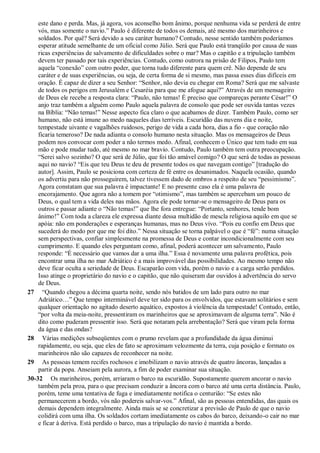 este dano e perda. Mas, já agora, vos aconselho bom ânimo, porque nenhuma vida se perderá de entre
vós, mas somente o navio.” Paulo é diferente de todos os demais, até mesmo dos marinheiros e
soldados. Por quê? Será devido a seu caráter humano? Contudo, nesse sentido também poderíamos
esperar atitude semelhante de um oficial como Júlio. Será que Paulo está tranqüilo por causa de suas
ricas experiências de salvamento de dificuldades sobre o mar? Mas o capitão e a tripulação também
devem ter passado por tais experiências. Contudo, como outrora na prisão de Filipos, Paulo tem
aquela “conexão” com outro poder, que torna tudo diferente para quem crê. Não depende de seu
caráter e de suas experiências, ou seja, de certa forma de si mesmo, mas passa esses dias difíceis em
oração. É capaz de dizer a seu Senhor: “Senhor, não devia eu chegar em Roma? Será que me salvaste
de todos os perigos em Jerusalém e Cesaréia para que me afogue aqui?” Através de um mensageiro
de Deus ele recebe a resposta clara: “Paulo, não temas! É preciso que compareças perante César!” O
anjo traz também a alguém como Paulo aquela palavra de consolo que pode ser ouvida tantas vezes
na Bíblia: “Não temas!” Nesse aspecto fica claro o que acabamos de dizer. Também Paulo, como ser
humano, não está imune ao medo naqueles dias terríveis. Escuridão das nuvens dia e noite,
tempestade uivante e vagalhões ruidosos, perigo de vida a cada hora, dias a fio - que coração não
ficaria temeroso? De nada adianta o consolo humano nesta situação. Mas os mensageiros de Deus
podem nos convocar com poder a não termos medo. Afinal, conhecem o Único que tem tudo em sua
mão e pode mudar tudo, até mesmo no mar bravio. Contudo, Paulo também tem outra preocupação.
“Serei salvo sozinho? O que será de Júlio, que foi tão amável comigo? O que será de todas as pessoas
aqui no navio? “Eis que teu Deus te deu de presente todos os que navegam contigo” [tradução do
autor]. Assim, Paulo se posiciona com certeza de fé entre os desanimados. Naquela ocasião, quando
os advertiu para não prosseguirem, talvez tivessem dado de ombros a respeito de seu “pessimismo”.
Agora constatam que sua palavra é impactante! E no presente caso ela é uma palavra de
encorajamento. Que agora não a tomem por “otimismo”, mas também se apercebam um pouco de
Deus, o qual tem a vida deles nas mãos. Agora ele pode tornar-se o mensageiro de Deus para os
outros e passar adiante o “Não temas!” que lhe fora entregue: “Portanto, senhores, tende bom
ânimo!” Com toda a clareza ele expressa diante dessa multidão de mescla religiosa aquilo em que se
apóia: não em ponderações e esperanças humanas, mas no Deus vivo. “Pois eu confio em Deus que
sucederá do modo por que me foi dito.” Nessa situação se torna palpável o que é “fé”: numa situação
sem perspectivas, confiar simplesmente na promessa de Deus e contar incondicionalmente com seu
cumprimento. E quando eles perguntam como, afinal, poderá acontecer um salvamento, Paulo
responde: “É necessário que vamos dar a uma ilha.” Essa é novamente uma palavra profética, pois
encontrar uma ilha no mar Adriático é a mais improvável das possibilidades. Ao mesmo tempo não
deve ficar oculta a seriedade de Deus. Escaparão com vida, porém o navio e a carga serão perdidos.
Isso atinge o proprietário do navio e o capitão, que não quiseram dar ouvidos à advertência do servo
de Deus.
27 “Quando chegou a décima quarta noite, sendo nós batidos de um lado para outro no mar
Adriático…” Que tempo interminável deve ter sido para os envolvidos, que estavam solitários e sem
qualquer orientação no agitado deserto aquático, expostos à violência da tempestade! Contudo, então,
“por volta da meia-noite, pressentiram os marinheiros que se aproximavam de alguma terra”. Não é
dito como puderam pressentir isso. Será que notaram pela arrebentação? Será que viram pela forma
da água e das ondas?
28 Várias medições subseqüentes com o prumo revelam que a profundidade da água diminui
rapidamente, ou seja, que eles de fato se aproximam velozmente da terra, cuja posição e formato os
marinheiros não são capazes de reconhecer na noite.
29 As pessoas temem recifes rochosos e imobilizam o navio através de quatro âncoras, lançadas a
partir da popa. Anseiam pela aurora, a fim de poder examinar sua situação.
30-32 Os marinheiros, porém, arriaram o barco na escuridão. Supostamente querem ancorar o navio
também pela proa, para o que precisam conduzir a âncora com o barco até uma certa distância. Paulo,
porém, teme uma tentativa de fuga e imediatamente notifica o centurião: “Se estes não
permanecerem a bordo, vós não podereis salvar-vos.” Afinal, são as pessoas entendidas, das quais os
demais dependem integralmente. Ainda mais se se concretizar a previsão de Paulo de que o navio
colidirá com uma ilha. Os soldados cortam imediatamente os cabos do barco, deixando-o cair no mar
e ficar à deriva. Está perdido o barco, mas a tripulação do navio é mantida a bordo.
 