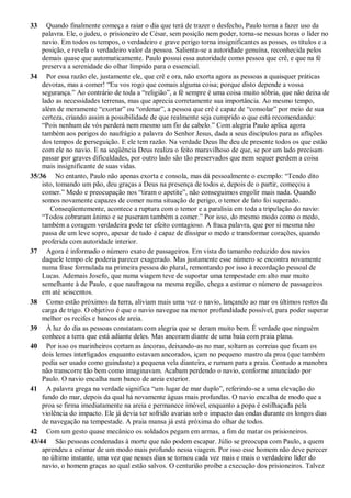 33 Quando finalmente começa a raiar o dia que terá de trazer o desfecho, Paulo torna a fazer uso da
palavra. Ele, o judeu, o prisioneiro de César, sem posição nem poder, torna-se nessas horas o líder no
navio. Em todos os tempos, o verdadeiro e grave perigo torna insignificantes as posses, os títulos e a
posição, e revela o verdadeiro valor da pessoa. Salienta-se a autoridade genuína, reconhecida pelos
demais quase que automaticamente. Paulo possui essa autoridade como pessoa que crê, e que na fé
preserva a serenidade do olhar límpido para o essencial.
34 Por essa razão ele, justamente el