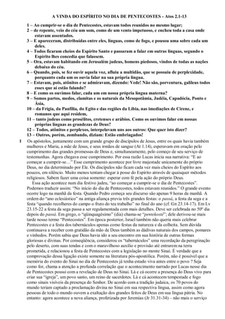 A VINDA DO ESPÍRITO NO DIA DE PENTECOSTES - Atos 2.1-13
1 – Ao cumprir-se o dia de Pentecostes, estavam todos reunidos no mesmo lugar;
2 – de repente, veio do céu um som, como de um vento impetuoso, e encheu toda a casa onde
estavam assentados.
3 – E apareceram, distribuídas entre eles, línguas, como de fogo, e pousou uma sobre cada um
deles.
4 – Todos ficaram cheios do Espírito Santo e passaram a falar em outras línguas, segundo o
Espírito lhes concedia que falassem.
5 – Ora, estavam habitando em Jerusalém judeus, homens piedosos, vindos de todas as nações
debaixo do céu.
6 – Quando, pois, se fez ouvir aquela voz, afluiu a multidão, que se possuiu de perplexidade,
porquanto cada um os ouvia falar na sua própria língua.
7 – Estavam, pois, atônitos e se admiravam, dizendo: Vede! Não são, porventura, galileus todos
esses que aí estão falando?
8 – E como os ouvimos falar, cada um em nossa própria língua materna?
9 – Somos partos, medos, elamitas e os naturais da Mesopotâmia, Judéia, Capadócia, Ponto e
Ásia,
10 – da Frígia, da Panfília, do Egito e das regiões da Líbia, nas imediações de Cirene, e
romanos que aqui residem,
11 – tanto judeus como prosélitos, cretenses e arábios. Como os ouvimos falar em nossas
próprias línguas as grandezas de Deus?
12 – Todos, atônitos e perplexos, interpelavam uns aos outros: Que quer isto dizer?
13 – Outros, porém, zombando, diziam: Estão embriagados!
1 Os apóstolos, juntamente com um grande grupo de discípulos de Jesus, entre os quais havia também
mulheres e Maria, a mãe de Jesus, e seus irmãos de sangue (At 1.14), esperavam em oração pelo
cumprimento das grandes promessas de Deus e, simultaneamente, pelo começo de seu serviço de
testemunhas. Agora chegava esse cumprimento. Por essa razão Lucas inicia sua narrativa: “E ao
começar a cumprir-se…” Esse cumprimento acontece por livre majestade unicamente do próprio
Deus, no dia determinado por Ele. Os discípulos não ficam cada vez mais cheios do Espírito aos
poucos, em silêncio. Muito menos tentam chegar à posse do Espírito através de quaisquer métodos
religiosos. Sabem fazer uma coisa somente: esperar com fé pela ação do próprio Deus.
Essa ação acontece num dia festivo judeu, “ao começar a cumprir-se o dia de Pentecostes”.
Podemos traduzir assim: “No início do dia de Pentecostes, todos estavam reunidos.” O grande evento
ocorre logo na manhã da festa. Quando Pedro começa seu discurso são apenas 9 horas da manhã. A
ordem do “ano eclesiástico” na antiga aliança previa três grandes festas: o passá, a festa da sega e a
festa “quando recolheres do campo o fruto do teu trabalho” no final do ano (cf. Gn 23.14-17). Em Lv
23.15-22 a festa da sega passa a ser regulamentada com mais detalhes. Deve ser celebrada no 50º dia
depois do passá. Em grego, o “qüinquagésimo” (dia) chama-se “pentekosté”; dele derivou-se mais
tarde nosso termo “Pentecostes”. Em época posterior, Israel também não queria mais celebrar
Pentecostes e a festa dos tabernáculos apenas como festas da natureza e da colheita. Sem dúvida
continuava a receber com gratidão da mão de Deus também as dádivas naturais dos campos, pomares
e vinhedos. Porém sabia que Deus havia ido a seu encontro em sua história de outras formas
gloriosas e divinas. Por conseqüência, considerou os “tabernáculos” uma recordação da peregrinação
pelo deserto, com suas tendas e com o maravilhoso auxílio e provisão até entrarem na terra
prometida, e relacionou a festa de Pentecostes com a legislação no monte Sinai. É verdade que a
comprovação dessa ligação existe somente na literatura pós-apostólica. Porém, não é possível que a
memória do evento do Sinai no dia de Pentecostes já tenha estado viva antes entre o povo ? Seja
como for, chama a atenção a profunda correlação que o acontecimento narrado por Lucas nesse dia
de Pentecostes possui com a revelação de Deus no Sinai. Lá e cá ocorre a presença do Deus vivo para
criar sua “igreja”, um povo santo, um reino de sacerdotes. Lá e cá acontecem tempestade e fogo
como sinais visíveis da presença do Senhor. De acordo com a tradição judaica, os 70 povos do
mundo teriam captado a proclamação divina no Sinai em sua respectiva língua, assim como agora
pessoas de todo o mundo ouvem a exaltação dos grandes feitos de Deus em sua língua pátria. No
entanto: agora acontece a nova aliança, profetizada por Jeremias (Jr 31.31-34) – não mais o serviço
 