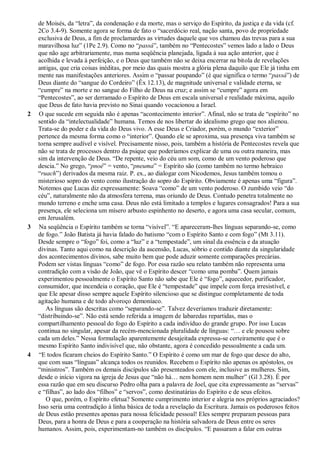 de Moisés, da “letra”, da condenação e da morte, mas o serviço do Espírito, da justiça e da vida (cf.
2Co 3.4-9). Somente agora se forma de fato o “sacerdócio real, nação santa, povo de propriedade
exclusiva de Deus, a fim de proclamardes as virtudes daquele que vos chamou das trevas para a sua
maravilhosa luz” (1Pe 2.9). Como no “passá”, também no “Pentecostes” vemos lado a lado o Deus
que não age arbitrariamente, mas numa seqüência planejada, ligada à sua ação anterior, que é
acolhida e levada à perfeição, e o Deus que também não se deixa encerrar na bitola de revelações
antigas, que cria coisas inéditas, por meio das quais mostra a glória plena daquilo que Ele já tinha em
mente nas manifestações anteriores. Assim o “passar poupando” (é que significa o termo “passá”) de
Deus diante do “sangue do Cordeiro” (Êx 12.13), de magnitude universal e validade eterna, se
“cumpre” na morte e no sangue do Filho de Deus na cruz; e assim se “cumpre” agora em
“Pentecostes”, ao ser derramado o Espírito de Deus em escala universal e realidade máxima, aquilo
que Deus de fato havia previsto no Sinai quando vocacionou a Israel.
2 O que sucede em seguida não é apenas “acontecimento interior”. Afinal, não se trata de “espírito” no
sentido da “intelectualidade” humana. Temos de nos libertar do idealismo grego que nos alienou.
Trata-se do poder e da vida do Deus vivo. A esse Deus e Criador, porém, o mundo “exterior”
pertence da mesma forma como o “interior”. Quando ele se aproxima, sua presença viva também se
torna sempre audível e visível. Precisamente nisso, pois, também a história de Pentecostes revela que
não se trata de processos dentro da psique que poderíamos explicar de uma ou outra maneira, mas
sim da intervenção de Deus. “De repente, veio do céu um som, como de um vento poderoso que
descia.” No grego, “pnoé” = vento, “pneuma” = Espírito são (como também no termo hebraico
“ruach”) derivados da mesma raiz. P. ex., ao dialogar com Nicodemos, Jesus também tomou o
misterioso sopro do vento como ilustração do sopro do Espírito. Obviamente é apenas uma “figura”.
Notemos que Lucas diz expressamente: Soava “como” de um vento poderoso. O zumbido veio “do
céu”, naturalmente não da atmosfera terrena, mas oriundo de Deus. Contudo penetra totalmente no
mundo terreno e enche uma casa. Deus não está limitado a templos e lugares consagrados! Para a sua
presença, ele seleciona um mísero arbusto espinhento no deserto, e agora uma casa secular, comum,
em Jerusalém.
3 Na seqüência o Espírito também se torna “visível”. “E apareceram-lhes línguas separando-se, como
de fogo.” João Batista já havia falado do batismo “com o Espírito Santo e com fogo” (Mt 3.11).
Desde sempre o “fogo” foi, como a “luz” e a “tempestade”, um sinal da essência e da atuação
divinas. Tanto aqui como na descrição da ascensão, Lucas, sóbrio e contido diante da singularidade
dos acontecimentos divinos, sabe muito bem que pode aduzir somente comparações precárias.
Podem ser vistas línguas “como” de fogo. Por essa razão seu relato também não representa uma
contradição com a visão de João, que vê o Espírito descer “como uma pomba”. Quem jamais
experimentou pessoalmente o Espírito Santo não sabe que Ele é “fogo”, aquecedor, purificador,
consumidor, que incendeia o coração, que Ele é “tempestade” que impele com força irresistível, e
que Ele apesar disso sempre aquele Espírito silencioso que se distingue completamente de toda
agitação humana e de todo alvoroço demoníaco.
As línguas são descritas como “separando-se”. Talvez deveríamos traduzir diretamente:
“distribuindo-se”. Não está sendo referida a imagem de labaredas repartidas, mas o
compartilhamento pessoal do fogo do Espírito a cada indivíduo do grande grupo. Por isso Lucas
continua no singular, apesar da recém-mencionada pluralidade de línguas: “… e ele pousou sobre
cada um deles.” Nessa formulação aparentemente desajeitada expressa-se certeiramente que é o
mesmo Espírito Santo indivisível que, não obstante, agora é concedido pessoalmente a cada um.
4 “E todos ficaram cheios do Espírito Santo.” O Espírito é como um mar de fogo que desce do alto,
que com suas “línguas” alcança todos os reunidos. Recebem o Espírito não apenas os apóstolos, os
“ministros”. Também os demais discípulos são presenteados com ele, inclusive as mulheres. Sim,
desde o início vigora na igreja de Jesus que “não há… nem homem nem mulher” (Gl 3.28). É por
essa razão que em seu discurso Pedro olha para a palavra de Joel, que cita expressamente as “servas”
e “filhas”, ao lado dos “filhos” e “servos”, como destinatárias do Espírito e de seus efeitos.
O que, porém, o Espírito efetua? Somente cumprimento interior e alegria nos próprios agraciados?
Isso seria uma contradição à linha básica de toda a revelação da Escritura. Jamais os poderosos feitos
de Deus estão presentes apenas para nossa felicidade pessoal! Eles sempre preparam pessoas para
Deus, para a honra de Deus e para a cooperação na história salvadora de Deus entre os seres
humanos. Assim, pois, experimentam-no também os discípulos. “E passaram a falar em outras
 