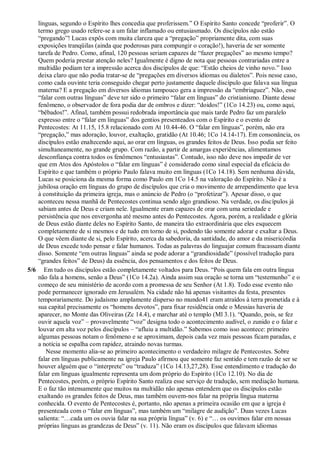 línguas, segundo o Espírito lhes concedia que proferissem.” O Espírito Santo concede “proferir”. O
termo grego usado refere-se a um falar inflamado ou entusiasmado. Os discípulos não estão
“pregando”! Lucas expôs com muita clareza que a “pregação” propriamente dita, com suas
exposições tranqüilas (ainda que poderosas para compungir o coração!), haveria de ser somente
tarefa de Pedro. Como, afinal, 120 pessoas seriam capazes de “fazer pregações” ao mesmo tempo?
Quem poderia prestar atenção neles? Igualmente é digno de nota que pessoas contrariadas entre a
multidão podiam ter a impressão acerca dos discípulos de que: “Estão cheios de vinho novo.” Isso
deixa claro que não podia tratar-se de “pregações em diversos idiomas ou dialetos”. Pois nesse caso,
como cada ouvinte teria conseguido chegar perto justamente daquele discípulo que falava sua língua
materna? E a pregação em diversos idiomas tampouco gera a impressão da “embriaguez”. Não, esse
“falar com outras línguas” deve ter sido o primeiro “falar em línguas” do cristianismo. Diante desse
fenômeno, o observador de fora podia dar de ombros e dizer: “doidos!” (1Co 14.23) ou, como aqui,
“bêbados!”. Afinal, também possui redobrada importância que mais tarde Pedro faz um paralelo
expresso entre o “falar em línguas” dos gentios presenteados com o Espírito e o evento de
Pentecostes: At 11.15, 15.8 relacionado com At 10.44-46. O “falar em línguas”, porém, não era
“pregação,” mas adoração, louvor, exaltação, gratidão (At 10.46; 1Co 14.14-17). Em consonância, os
discípulos estão enaltecendo aqui, ao orar em línguas, os grandes feitos de Deus. Isso podia ser feito
simultaneamente, no grande grupo. Com razão, a partir de amargas experiências, alimentamos
desconfiança contra todos os fenômenos “entusiastas”. Contudo, isso não deve nos impedir de ver
que em Atos dos Apóstolos o “falar em línguas” é considerado como sinal especial da eficácia do
Espírito e que também o próprio Paulo falava muito em línguas (1Co 14.18). Sem nenhuma dúvida,
Lucas se posiciona da mesma forma como Paulo em 1Co 14.5 na valoração do Espírito. Não é a
jubilosa oração em línguas do grupo de discípulos que cria o movimento de arrependimento que leva
à constituição da primeira igreja, mas o anúncio de Pedro (o “profetizar”). Apesar disso, o que
aconteceu nessa manhã de Pentecostes continua sendo algo grandioso. Na verdade, os discípulos já
sabiam antes de Deus e criam nele. Igualmente eram capazes de orar com uma seriedade e
persistência que nos envergonha até mesmo antes do Pentecostes. Agora, porém, a realidade e glória
de Deus estão diante deles no Espírito Santo, de maneira tão extraordinária que eles esquecem
completamente de si mesmos e de tudo em torno de si, podendo tão somente adorar e exaltar a Deus.
O que vêem diante de si, pelo Espírito, acerca da sabedoria, da santidade, do amor e da misericórdia
de Deus excede todo pensar e falar humanos. Todas as palavras do linguajar comum fracassam diante
disso. Somente “em outras línguas” ainda se pode adorar a “grandiosidade” (possível tradução para
“grandes feitos” de Deus) da essência, dos pensamentos e dos feitos de Deus.
5/6 Em tudo os discípulos estão completamente voltados para Deus. “Pois quem fala em outra língua
não fala a homens, senão a Deus” (1Co 14.2a). Ainda assim sua oração se torna um “testemunho” e o
começo de seu ministério de acordo com a promessa de seu Senhor (At 1.8). Todo esse evento não
pode permanecer ignorado em Jerusalém. Na cidade não há apenas visitantes da festa, presentes
temporariamente. Do judaísmo amplamente disperso no mundo41 eram atraídos à terra prometida e à
sua capital precisamente os “homens devotos”, para fixar residência onde o Messias haveria de
aparecer, no Monte das Oliveiras (Zc 14.4), e marchar até o templo (Ml 3.1). “Quando, pois, se fez
ouvir aquela voz” – provavelmente “voz” designa todo o acontecimento audível, o zunido e o falar e
louvar em alta voz pelos discípulos – “afluiu a multidão.” Sabemos como isso acontece: primeiro
algumas pessoas notam o fenômeno e se aproximam, depois cada vez mais pessoas ficam paradas, e
a notícia se espalha com rapidez, atraindo novas turmas.
Nesse momento alia-se ao primeiro acontecimento o verdadeiro milagre de Pentecostes. Sobre
falar em línguas publicamente na igreja Paulo afirmou que somente faz sentido e tem razão de ser se
houver alguém que o “interprete” ou “traduza” (1Co 14.13,27,28). Esse entendimento e tradução do
falar em línguas igualmente representa um dom próprio do Espírito (1Co 12.10). No dia de
Pentecostes, porém, o próprio Espírito Santo realiza esse serviço de tradução, sem mediação humana.
E o faz tão intensamente que muitos na multidão não apenas entendem que os discípulos estão
exaltando os grandes feitos de Deus, mas também ouvem-nos falar na própria língua materna
conhecida. O evento de Pentecostes é, portanto, não apenas a primeira ocasião em que a igreja é
presenteada com o “falar em línguas”, mas também um “milagre de audição”. Duas vezes Lucas
salienta: “…cada um os ouvia falar na sua própria língua” (v. 6) e “… os ouvimos falar em nossas
próprias línguas as grandezas de Deus” (v. 11). Não eram os discípulos que falavam idiomas
 