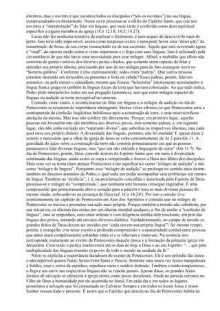 distintos, mas o ouvinte é que escutava todos os discípulos (“nós os ouvimos”) na sua língua,
compreendendo-os diretamente. Nesse ouvir processa-se o efeito do Espírito Santo, que cria nos
ouvintes a “interpretação” do falar em línguas, que mais tarde é conferida como dom espiritual
específico a alguns membros da igreja (1Co 12.10; 14.5; 14.27).
Lucas não fez nenhuma tentativa de explicar o fenômeno, e nem sequer de descrevê-lo mais de
perto. Isso teria sido impossível, assim como tampouco existe e nem pode haver uma “descrição” da
ressurreição de Jesus, de seu corpo ressuscitado ou de sua ascensão. Aquilo que está ocorrendo agora
é “sinal”, do mesmo modo como o vento impetuoso e o fogo com suas línguas. Isso é salientado pela
circunstância de que não havia uma necessidade para esse milagre. Afinal, a multidão que afluiu não
consistia de gentios nativos dos diversos países citados, que somente eram capazes de falar e
entender seu próprio idioma, precisando por isso de um milagre para de fato conseguir ouvir os
“homens galileus”. Conforme é dito expressamente, todos eram “judeus”. Que outras pessoas
estariam morando em Jerusalém ou presentes à festa na cidade? Esses judeus, porém, falavam
aramaico, ou pelo menos o entendiam, mesmo que fossem “helenistas” inteiramente acostumados à
língua franca grega ou também às línguas locais da terra que haviam colonizado. Ao que tudo indica,
Pedro pôde interpelá-los todos em sua pregação (aramaica), sem que outro milagre especial de
línguas ou audição se torne perceptível novamente.
Contudo, como sinais, o acontecimento do falar em línguas e o milagre da audição no dia de
Pentecostes se revestem de importância abrangente. Muitas vezes afirmou-se que Pentecostes seria a
contrapartida da confusão lingüística babilônica após a construção da torre, e uma misericordiosa
anulação da mesma. Mas isso não confere tão diretamente. Porque, em primeiro lugar, aquelas
pessoas em Jerusalém não são membros dos diversos povos, mas somente judeus; e, em segundo
lugar, eles não estão ouvindo um “esperanto divino”, que substitua os respectivos idiomas, mas cada
qual ouve seu próprio dialeto. A diversidade das línguas, portanto, não foi anulada! E apesar disso é
correto e necessário que o olhar da igreja de Jesus se volte constantemente de At 2 para Gn 11. A
gravidade do juízo sobre a construção da torre não consiste primeiramente em que as pessoas
passassem a falar diversas línguas, mas “que um não entende a linguagem de outro” (Gn 11.7). No
dia de Pentecostes, porém, Deus concede através do Espírito Santo que, em meio à diversidade
continuada das línguas, ainda assim se ouça e compreenda o louvor a Deus nos lábios dos discípulos.
Mais uma vez se torna claro porque Pentecostes é tão significativo como “milagre de audição” e não
como “milagre de línguas”. Porquanto esse “milagre de audição” se prolonga no sentido mais íntimo
também no discurso aramaico de Pedro, o qual cada um podia acompanhar sem problemas em termos
de língua. Também na “profecia”, i. é, na proclamação concedida e autorizada pelo Espírito de Deus
processa-se o milagre da “compreensão”, que nenhuma arte humana consegue engendrar. É uma
compreensão que primeiramente abre o coração para a palavra e toca as mais diversas pessoas do
mesmo modo, colocando-as na presença de Deus (cf. 1Co 14.24!). Por isso a missão vive
constantemente no capítulo do Pentecostes em Atos dos Apóstolos e constata que no milagre de
Pentecostes se iniciou e prometeu sua ação mais própria. Porque também a missão não substituiu, por
sua iniciativa, os idiomas das etnias por um idioma mundial qualquer, a fim de anular a “confusão de
línguas”, mas se empenhou, com amor ardente e com diligência inédita dele resultante, em prol das
línguas dos povos, entrando até em seus diversos dialetos. Verdadeiramente, no campo de missão os
grandes feitos de Deus devem ser ouvidos por “cada um em sua própria língua”! Ao mesmo tempo,
porém, o evangelho cria nesse evento a profunda compreensão e a unanimidade cordial entre pessoas
que antes eram completamente estranhas entre si e se odiavam e matavam. Na essência isso
corresponde exatamente ao evento de Pentecostes daquela época e à formação da primeira igreja em
Jerusalém. Com razão e justiça enaltecemos até os dias de hoje a Deus e ao seu Espírito: “… que pela
multiplicidade das línguas reuniste os povos de todo o mundo na unidade da fé.”
Nisso se explicita a importância duradoura do evento de Pentecostes. Ele é um episódio tão único
e não-repetível quanto Natal, Sexta-Feira Santa e Páscoa. Somente uma única vez houve manjedoura
e fraldas, cruz e coroa de espinhos, sepultura vazia e sudário dobrado. Também o ruído tempestuoso,
o fogo e um ouvir nas respectivas línguas não se repetiu jamais. Apesar disso, os grandes feitos
divinos de salvação se oferecem à igreja crente como posse duradoura. Ainda na parusia veremos no
Filho de Deus a humanidade por ele assumida no Natal. Em cada dia e em todos os lugares
possuímos a salvação que foi consumada no Calvário. Sempre e em todos os locais Jesus é nosso
Senhor ressuscitado e presente. É assim que o Espírito que desceu no dia de Pentecostes habita na
 
