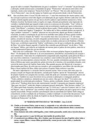 igreja de todos os tempos. Repetidamente ele gera o verdadeiro “ouvir” e “entender” da proclamação
e adoração, unindo pessoas para a irmandade da igreja. “Pentecostes” não precisa nem tolera uma
repetição, assim como tampouco “Sexta-Feira Santa” ou “Páscoa”. Não nos cabe esperar por um
“novo Pentecostes”, mas sim dar espaço ao Espírito que está presente desde o dia de Pentecostes.
8-11 Que excelente autor é Lucas! Ele não insere no v. 5 uma lista monótona dos muitos países, mas
faz com que as pessoas comovidas digam com admiração de que regiões distintas cada uma veio. São
citados somente aqueles países em que havia círculos judaicos especialmente numerosos e fortes.
Podemos localizar facilmente todas as regiões no mapa, obtendo pessoalmente uma impressão da
vastidão e multiplicidade que naquele tempo comoveu as pessoas em Jerusalém. “Ásia” referia-se
naquela época ao nome da província romana (e não ao continente), àquilo que agora conhecemos
como “Ásia Menor”, e somente o litoral ocidental dessa região. Chama atenção que se menciona a
“Judéia” e ainda mais ligada à “Capadócia”. Na Judéia não se falava nenhum dialeto em especial. A
rigor, também “cretenses” e “arábios” parecem ser um acréscimo, depois que Roma é citada na
conclusão, levando à constatação de que havia na multidão tanto judeus de berço quanto também
prosélitos. Talvez a menção da “Judéia” vise ressaltar mais uma vez (como no v. 5): são todos
judeus, em parte de nascença, em parte integrados posteriormente, ao passo que “cretenses e árabes”,
os moradores das costas e dos desertos, resume todos os citados como povos do Ocidente e Oriente.
Nesse caso, a referência especial da “Judéia” confirmaria a tese de que a exaltação dos grandes feitos
de Deus “em outras línguas segundo o Espírito lhes concedia que proferissem” era de fato o “falar
em línguas” bíblico, que tinha de ser traduzido até mesmo para os judeus da terra judaica, antes de se
tornar compreensível para eles em seu idioma.
Mais uma vez é enfatizado: “Nós os ouvimos falar em nossas próprias línguas as grandezas de
Deus”. Os discípulos não falam de si, de seus pensamentos, descobertas, circunstâncias do coração e
seus sentimentos. Tudo neles foi completamente conquistado pela magnitude e pela glória de Deus e
por seus feitos redentores. E justamente isso constitui o sinal confiável da ação do Espírito! Por
natureza nós nos preocupamos conosco mesmos. Por isso, quando constatamos que pessoas, por mais
belas e bíblicas que sejam suas palavras, giram em torno de si mesmas e de sua própria situação, com
certeza há muito pouco do Espírito Santo nelas. Mas quando pessoas são libertas de si mesmas e
direcionadas para Deus, de sorte que seu coração e, por conseqüência, seus lábios são movidos por
Deus e ficam repletos de Deus, então com certeza o Espírito Santo realizou a sua obra.
Da maior importância é o versículo final do presente trecho. Nele se torna claro mais uma vez
porque a oração em línguas dos discípulos, causada pelo Espírito, apesar da “interpretação” através
do próprio Espírito nos corações dos ouvintes, ainda não pode ser o momento essencial e decisivo do
grande dia. Também nos casos favoráveis levou somente à admiração e à indagação perplexa:
“Todos, atônitos e perplexos, interpelavam uns aos outros: Que quer isto dizer?” Em outros essa
perplexidade foi acobertada pela zombaria: “Outros, porém, zombando, diziam: Estão cheios de
vinho novo!” Nenhum deles havia sido interiormente vencido! A pergunta por enquanto impessoal
“Que quer isso dizer?” ainda não chegou à pergunta pessoal, penetrante: “Que faremos, irmãos?” [v.
37]. Mais tarde Paulo formulou claramente nos cap. 12-14 de sua 1ª carta aos Coríntios: não é o “orar
em línguas”, mas o “profetizar” que constitui o dom decisivo do Espírito, do qual a igreja tem a mais
urgente necessidade. Porque somente a proclamação clara na autoridade do Espírito Santo atinge as
consciências, revela a condição do ser humano e conduz à redenção e à conversão das pessoas. É por
isso que o verdadeiro efeito da efusão do Espírito no dia de Pentecostes se manifesta somente na
“prédica de Pentecostes” de Pedro.
O “SERMÃO PENTECOSTAL” DE PEDRO - Atos 2.14-36
14 – Então, se levantou Pedro, com os onze; e, erguendo a voz, advertiu-os nestes termos:
Varões judeus e todos os habitantes de Jerusalém, tomai conhecimento disto e atentai nas
minhas palavras.
15 – Estes homens não estão embriagados, como vindes pensando, sendo esta a terceira hora do
dia.
16 – Mas o que ocorre é o que foi dito por intermédio do profeta Joel:
17 – E acontecerá nos últimos dias, diz o Senhor, que derramarei do meu Espírito sobre toda a
carne; vossos filhos e vossas filhas profetizarão, vossos jovens terão visões, e sonharão
vossos velhos;
 