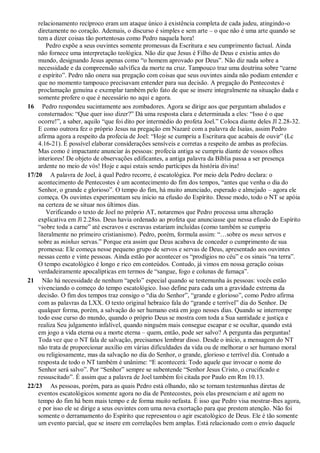 relacionamento recíproco eram um ataque único à existência completa de cada judeu, atingindo-o
diretamente no coração. Ademais, o discurso é simples e sem arte – o que não é uma arte quando se
tem a dizer coisas tão portentosas como Pedro naquela hora!
Pedro expõe a seus ouvintes somente promessas da Escritura e seu cumprimento factual. Ainda
não fornece uma interpretação teológica. Não diz que Jesus é Filho de Deus e existiu antes do
mundo, designando Jesus apenas como “o homem aprovado por Deus”. Não diz nada sobre a
necessidade e da compreensão salvífica da morte na cruz. Tampouco traz uma doutrina sobre “carne
e espírito”. Pedro não onera sua pregação com coisas que seus ouvintes ainda não podiam entender e
que no momento tampouco precisavam entender para sua decisão. A pregação do Pentecostes é
proclamação genuína e exemplar também pelo fato de que se insere integralmente na situação dada e
somente profere o que é necessário no aqui e agora.
16 Pedro respondeu sucintamente aos zombadores. Agora se dirige aos que perguntam abalados e
consternados: “Que quer isso dizer?” Dá uma resposta clara e determinada a eles: “Isso é o que
ocorre!”, a saber, aquilo “que foi dito por intermédio do profeta Joel.” Coloca diante deles Jl 2.28-32.
E como outrora fez o próprio Jesus na pregação em Nazaré com a palavra de Isaías, assim Pedro
afirma agora a respeito da profecia de Joel: “Hoje se cumpriu a Escritura que acabais de ouvir” (Lc
4.16-21). É possível elaborar considerações sensíveis e corretas a respeito de ambas as profecias.
Mas como é impactante anunciar às pessoas: profecia antiga se cumpriu diante de vossos olhos
interiores! De objeto de observações edificantes, a antiga palavra da Bíblia passa a ser presença
ardente no meio de vós! Hoje e aqui estais sendo partícipes da história divina!
17/20 A palavra de Joel, à qual Pedro recorre, é escatológica. Por meio dela Pedro declara: o
acontecimento de Pentecostes é um acontecimento do fim dos tempos, “antes que venha o dia do
Senhor, o grande e glorioso”. O tempo do fim, há muito anunciado, esperado e almejado – agora ele
começa. Os ouvintes experimentam seu início na efusão do Espírito. Desse modo, todo o NT se apóia
na certeza de se situar nos últimos dias.
Verificando o texto de Joel no próprio AT, notaremos que Pedro processa uma alteração
explicativa em Jl 2.28ss. Deus havia ordenado ao profeta que anunciasse que nessa efusão do Espírito
“sobre toda a carne” até escravos e escravas estariam incluídas (como também se cumpriu
literalmente no primeiro cristianismo). Pedro, porém, formula assim: “…sobre os meus servos e
sobre as minhas servas.” Porque era assim que Deus acabava de conceder o cumprimento de sua
promessa: Ele começa nesse pequeno grupo de servos e servas de Deus, apresentado aos ouvintes
nessas cento e vinte pessoas. Ainda estão por acontecer os “prodígios no céu” e os sinais “na terra”.
O tempo escatológico é longo e rico em conteúdos. Contudo, já vimos em nossa geração coisas
verdadeiramente apocalípticas em termos de “sangue, fogo e colunas de fumaça”.
21 Não há necessidade de nenhum “apelo” especial quando se testemunha às pessoas: vocês estão
vivenciando o começo do tempo escatológico. Isso define para cada um a gravidade extrema da
decisão. O fim dos tempos traz consigo o “dia do Senhor”, “grande e glorioso”, como Pedro afirma
com as palavras da LXX. O texto original hebraico fala do “grande e terrível” dia do Senhor. De
qualquer forma, porém, a salvação do ser humano está em jogo nesses dias. Quando se interrompe
todo esse curso do mundo, quando o próprio Deus se mostra com toda a Sua santidade e justiça e
realiza Seu julgamento infalível, quando ninguém mais consegue escapar e se ocultar, quando está
em jogo a vida eterna ou a morte eterna – quem, então, pode ser salvo? A pergunta das perguntas!
Toda vez que o NT fala de salvação, precisamos lembrar disso. Desde o início, a mensagem do NT
não trata de proporcionar auxílio em várias dificuldades da vida ou de melhorar o ser humano moral
ou religiosamente, mas da salvação no dia do Senhor, o grande, glorioso e terrível dia. Contudo a
resposta de todo o NT também é unânime: “E acontecerá: Todo aquele que invocar o nome do
Senhor será salvo”. Por “Senhor” sempre se subentende “Senhor Jesus Cristo, o crucificado e
ressuscitado”. É assim que a palavra de Joel também foi citada por Paulo em Rm 10.13.
22/23 As pessoas, porém, para as quais Pedro está olhando, não se tornam testemunhas diretas de
eventos escatológicos somente agora no dia de Pentecostes, pois elas presenciam e até agem no
tempo do fim há bem mais tempo e de forma muito nefasta. É isso que Pedro visa mostrar-lhes agora,
e por isso ele se dirige a seus ouvintes com uma nova exortação para que prestem atenção. Não foi
somente o derramamento do Espírito que representou o agir escatológico de Deus. Ele é tão somente
um evento parcial, que se insere em correlações bem amplas. Está relacionado com o envio daquele
 
