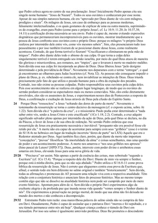 que Pedro coloca agora no centro de sua proclamação: Jesus! Inicialmente Pedro apenas cita seu
singelo nome humano: “Jesus de Nazaré”. Todos os seus ouvintes o conheceram por esse nome.
Apesar de sua simples natureza humana, ele era “aprovado por Deus diante de vós com milagres,
prodígios e sinais”. Os milagres de Jesus, um caso de embaraço para as pessoas modernas,
falsamente intelectualizadas, e os quais gostamos de explicar de uma ou outra maneira, suprimindo-
os do evangelho, eram para Pedro (como para o próprio Jesus!, cf. Lc 10.9; 11.20; Jo 10.37,38;
14.11) a certificação divina necessária ao seu envio. Pedro é capaz de, mesmo evitando expressões
dogmáticas que permaneceriam incompreensíveis para os ouvintes, mostrar imediatamente que a
pessoa de Jesus confronta seus ouvintes com o próprio Deus: porque os milagres “o próprio Deus
realizou por intermédio dele entre vós, como vós mesmos sabeis”. Sim, eles presenciaram tudo isso
pessoalmente e por isso também tiveram de se posicionar diante desse Jesus, como realmente
aconteceu. Contudo, de que forma terrível o fizeram! “Crucificaram e eliminaram-no pela mão de
iníquos”. Pedro abre diante deles todo o abismo de sua culpa. O que torna a culpa deles
singularmente terrível é terem entregado seu irmão israelita, por meio do qual Deus atuou de maneira
tão gloriosa e misericordiosa, aos romanos, aos “ímpios”, que o levaram à morte no madeiro maldito.
Sem dúvida essa sua culpa foi incorporada ao plano de Deus. Deus liberou Jesus “pelo desígnio
determinado e pela previdência de Deus”. Novamente nos deparamos com o termo “entregar”, o qual
já encontramos ao olharmos para Judas Iscariotes (cf. Nota 32). As pessoas não conseguem impedir o
plano de Deus, p. ex. rebelando-se contra ele, nem inviabilizar as intenções de Deus. Deus triunfa
precisamente pelo fato de que utiliza o pecado humano para a obra da expiação dos pecados.
Contudo, isso não exime as pessoas culpadas. Pedro responsabiliza seus ouvintes pela culpa deles.
Pois esse acontecimento não se realizou em algum lugar longínquo, de modo que os ouvintes do
sermão podiam considerar-se espectadores mais ou menos comovidos. Não, eles estão diretamente
envolvidos, eles são os assassinos de Jesus, e experimentam nesses dias de Pentecostes a resposta de
Deus, a confirmação e exaltação de Jesus através de Deus pela efusão do Espírito Santo.
24 Porque Deus “ressuscitou” a Jesus “soltando das dores do parto da morte”. Novamente o
testemunho da ressurreição se torna o centro decisivo da mensagem (cf. o exposto acima, sobre At
1.22). Sem dúvida ela é “a palavra da cruz”, e o missionário Paulo podia estar determinado a “nada
saber entre vós, senão a Jesus Cristo e este crucificado” (1Co 1.18; 2.2). Contudo, a cruz adquire
significado salvador pleno apenas por intermédio da ação de Deus, pela qual Deus se declara, no dia
da Páscoa, a favor de Jesus e de sua obra de redenção. No sermão Pedro enfatiza que essa
ressurreição de Jesus era praticamente necessária e inevitável: “porquanto não era possível fosse ele
retido por ela.” A morte não era capaz de acorrentar para sempre com seus “grilhões” (esse é o termo
do Sl 18.4s no hebraico em lugar da tradução incorreta “dores de parto” na LXX) Aquele que era o
Redentor atestado por Deus. Aqui também fica claro, porém, que diante da morte não importam
“concepções”, “provas” filosóficas “da imortalidade da alma” e coisas semelhantes, mas uma questão
de poder e um acontecimento poderoso. A morte nos amarrou e “nos seus grilhões nos apresou”
(hino pascal de Lutero! [HPD 57]). Deus, porém, interveio com poder divino e arrebentou essas
amarras em Jesus, elevando Jesus para uma nova glória de vida.
25/28 “Precisava” ser assim. Não apenas a partir da essência das coisas, mas sobretudo “segundo a
Escritura” (cf. 1Co 15.4). “Porque a respeito dele diz Davi: Diante de mim via sempre o Senhor,
porque está à minha direita, para que eu não seja abalado.” Pedro utiliza o Sl 16.8-11 como prova
bíblica da ressurreição de Jesus. Não é correto que aleguemos contra essa prova da Escritura que,
afinal, o sentido todo era bem diferente no salmo original e também “historicamente”. Sem dúvida,
todas as afirmações e promessas do AT possuem uma relação viva com a respectiva atualidade. Têm
relação com a conjuntura histórica e anunciam fatos do processo histórico. Mas ao mesmo tempo
contêm algo que não se dissolve na atualidade histórica nem pode ser cumprido por meio do mero
evento histórico. Apontam para além de si. Sem dúvida o próprio Davi experimentou algo da
exultante alegria e da profunda paz que inunda nossa vida quando “vemos sempre o Senhor diante de
nós”. Ele experimentou a preservação no perigo mortal, de modo que sua alma não foi deixada no
mundo dos mortos e não conheceu a decomposição.
29/32 Entretanto Pedro tem razão: essa maravilhosa palavra do salmo ainda não se cumprira de fato
em Davi. Ousadamente, Pedro é capaz de assinalar que o patriarca Davi “morreu e foi sepultado, e o
seu túmulo permanece entre nós até hoje”. Qualquer criança conhece o túmulo de Davi em
Jerusalém. Por isso seu salmo é igualmente antevisão profética. Deus lhe prometeu o descendente
 