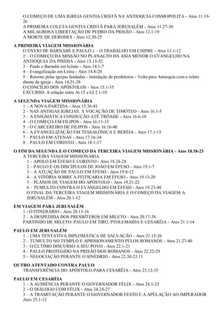 O COMEÇO DE UMA IGREJA GENTIA CRISTÃ NA ANTIOQUIA COSMOPOLITA - Atos 11.19-
26
A PRIMEIRA COLETA GENTIA CRISTÃ PARA JERUSALÉM - Atos 11.27-30
A MILAGROSA LIBERTAÇÃO DE PEDRO DA PRISÃO - Atos 12.1-19
A MORTE DE HERODES - Atos 12.20-25
A PRIMEIRA VIAGEM MISSIONÁRIA
O ENVIO DE BARNABÉ E PAULO 1 – O TRABALHO EM CHIPRE - Atos 13.1-12
2 – O COMEÇO DA MISSÃO NO PLANALTO DA ÁSIA MENOR O EVANGELHO NA
ANTIOQUIA DA PISÍDIA - Atos 13.13-52
3 – Paulo e Barnabé em Icônio - Atos 14.1-7
4 – Evangelização em Listra - Atos 14.8-20
5 – Retorno pelas igrejas fundadas - Instalação de presbíteros - Volta para Antioquia com o relato
diante da igreja - Atos 14.21-28
O CONCÍLIO DOS APÓSTOLOS - Atos 15.1-35
EXCURSO: A relação entre At 15 e Gl 2.1-10
A SEGUNDA VIAGEM MISSIONÁRIA
1 – A NOVA PARTIDA - Atos 15.36-41
2 – NAS ANTIGAS IGREJAS. A VOCAÇÃO DE TIMÓTEO - Atos 16.1-5
3 – A ENIGMÁTICA CONDUÇÃO ATÉ TRÔADE - Atos 16.6-10
4 – O COMEÇO EM FILIPOS - Atos 16.11-15
5 – O CARCEREIRO DE FILIPOS - Atos 16.16-40
6 – A EVANGELIZAÇÃO EM TESSALÔNICA E BERÉIA - Atos 17.1-15
7 – PAULO EM ATENAS - Atos 17.16-34
8 – PAULO EM CORINTO - Atos 18.1-17
O FIM DA SEGUNDA E O COMEÇO DA TERCEIRA VIAGEM MISSIONÁRIA - Atos 18.18-23
A TERCEIRA VIAGEM MISSIONÁRIA
1 – APOLO EM ÉFESO E CORINTO - Atos 18.24-28
2 – PAULO E OS DISCÍPULOS DE JOÃO EM ÉFESO - Atos 19.1-7
3 – A ATUAÇÃO DE PAULO EM ÉFESO - Atos 19.8-12
4 – A VITÓRIA SOBRE A FEITIÇARIA EM ÉFESO - Atos 19.13-20
5 – PLANOS DE VIAGEM DO APÓSTOLO - Atos 19.21-22
6 – TUMULTO CONTRA O EVANGELHO EM ÉFESO - Atos 19.23-40
O FINAL DA TERCEIRA VIAGEM MISSIONÁRIA E O COMEÇO DA VIAGEM A
JERUSALÉM - Atos 20.1-12
EM VIAGEM PARA JERUSALÉM
1 - O ITINERÁRIO - Atos 20.13-16
2 – A DESPEDIDA DOS PRESBÍTEROS EM MILETO - Atos 20.17-38
PARTINDO DE MILETO: PAULO EM TIRO, PTOLEMAIDA E CESARÉIA - Atos 21.1-14
PAULO EM JERUSALÉM
1 – UMA TENTATIVA DIPLOMÁTICA DE SALVAÇÃO - Atos 21.15-26
2 – TUMULTO NO TEMPLO E APRISIONAMENTO PELOS ROMANOS - Atos 21.27-40
3 – O ÚLTIMO DISCURSO A SEU POVO - Atos 22.1-21
4 – PAULO PROTEGIDO NA PRISÃO DOS ROMANOS - Atos 22.22-29
5 – NEGOCIAÇÃO PERANTE O SINÉDRIO - Atos 22.30-23.11
OUTRO ATENTADO CONTRA PAULO
TRANSFERÊNCIA DO APÓSTOLO PARA CESARÉIA - Atos 23.12-35
PAULO EM CESARÉIA
1 – A AUDIÊNCIA PERANTE O GOVERNADOR FÉLIX - Atos 24.1-23
2 – O DIÁLOGO COM FÉLIX - Atos 24.24-27
3 – A TRAMITAÇÃO PERANTE O GOVERNADOR FESTO E A APELAÇÃO AO IMPERADOR
Atos 25.1-12
 