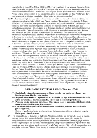 especial sobre o trono (2Sm 7.12ss; Sl 89.3s; 132.11), o verdadeiro Rei, o Messias. Em decorrência,
“falou, prevendo, a respeito da ressurreição do Ungido, que nem foi deixado no mundo dos mortos,
nem sua carne experimentou a putrefação”. Esse Ungido, porém, do qual Davi fala no salmo, é Jesus.
Porque nele de fato a conteceu o que Davi afirma. Jesus foi ressuscitado por Deus “no terceiro dia”,
ou seja, antes de se iniciar a putrefação. “Disso todos nós somos testemunhas.”
33/35 Essa ressurreição de Jesus não continua como um fenômeno miraculoso único e exótico, sem
maiores conseqüências. Não, a história da Páscoa continua. “Foi exaltado, pois, à destra de Deus,
recebeu do Pai a promessa do Espírito Santo, e derramou isto que vedes e ouvis.” Também para essa
afirmação cabe trazer a comprovação na Escritura, por meio da palavra do Sl 110, com cuja
profundidade enigmática o próprio Jesus já se defendera diante dos escribas, que somente pensavam
num “Filho de Davi” como Messias (Mt 22.41-46). Agora se tornou limpidamente claro: “Porque
Davi não subiu aos céus.” Ele fala expressamente de “seu Senhor”, que está sentado, com
sublimidade incompreensível, à direita do próprio Deus. Novamente foi o cumprimento dessa palavra
da Escritura que os apóstolos experimentavam na Ascensão do próprio Jesus. Decorrência dessa
exaltação de Jesus, porém, é a efusão do Espírito, recebido do Pai, realizada pelo Filho, por meio dos
acontecimentos que os próprios ouvintes presenciavam nessa hora. A que ponto se encaixam palavras
da Escritura do passado e fatos do presente, iluminando e certificando-se assim mutuamente!
36 Foram somente a promessa da Escritura e o testemunho dos fatos que Pedro expôs diante de sua
grande e consternada platéia. Agora ele chega à conseqüência suprema de tudo: “Com certeza,
portanto, reconheça toda a casa de Israel, que Deus o fez Senhor e Ungido – a esse Jesus que vós
crucificastes.” Nessa frase final cada palavra é cheia de impacto e importância. Trata-se de uma
certeza plena, não de suposições ou opiniões, ou até de uma fantasia de almas agitadas. Ninguém
pode afastar de si essa nítida certeza. Ela tampouco diz respeito apenas a pessoas isoladas, como os
sacerdotes e escribas, ou a pessoas com dons religiosos especiais. Toda a casa de Israel é convocada
para ter essa certeza. Deus criou um fato definitivo de significado máximo, transformando um
homem em “Senhor e Ungido”,
. A espera de séculos pelo Messias chegou ao fim, Deus cumpriu hoje
e aqui sua promessa. O Messias chegou. O tempo escatológico irrompeu pelo derramamento do
Espírito. Apesar de tudo Deus fez Senhor e Messias “esse Jesus que vós crucificastes”. Com essa
constatação Pedro encerra seu sermão. Pronuncia com ela algo terrível, colocando seus ouvintes
diante de um abismo de culpa imensurável. Acabou agora a zombaria barata. Também acabou,
porém, a pergunta perplexa: “Que quer isso dizer”? Deus cumpriu sua promessa com fidelidade e
glória, o Messias foi enviado e confirmado com os sinais e milagres de sua atuação terrena, com a
exaltação à direita de Deus e com a efusão do Espírito. Nós, porém, rejeitamos e assassinamos o
Messias, nós esbofeteamos a face de Deus e anulamos toda a nossa longa história como povo da
aliança. O que acontecerá agora?
O CHAMADO À CONVERSÃO E SALVAÇÃO - Atos 2.37-41
37 – Ouvindo eles estas coisas, compungiu-se-lhes o coração e perguntaram a Pedro e aos
demais apóstolos: Que faremos, irmãos?
38 – Respondeu-lhes Pedro: Arrependei-vos, e cada um de vós seja batizado em nome de Jesus
Cristo para remissão dos vossos pecados, e recebereis o dom do Espírito Santo.
39 – Pois para vós é a promessa, para vossos filhos e para todos os que ainda estão longe, isto é,
para quantos o Senhor, nosso Deus, chamar.
40 – Com muitas outras palavras deu testemunho e exortava-os, dizendo: Salvai-vos desta
geração perversa.
41 – Então, os que lhe aceitaram a palavra foram batizados, havendo um acréscimo naquele
dia de quase três mil pessoas.
37 Foi observado que os discursos de Pedro em Atos dos Apóstolos são estruturados todos da mesma
maneira. Isso se deve à causa defendida. E apesar disso, num ponto essencial o sermão de
Pentecostes se destaca dos discursos posteriores: ele não contém nenhuma oferta de graça, nenhum
convite à ação dirigido aos ouvintes, nenhum apelo ao coração e aos sentimentos. Apesar disso, pelo
impacto de seus fatos, atinge certeiramente o “coração” dos ouvintes. “Ouvindo eles estas coisas, seu
coração foi perfurado.” Diante desse sermão os ouvintes não estão nem “entusiasmados” nem
 