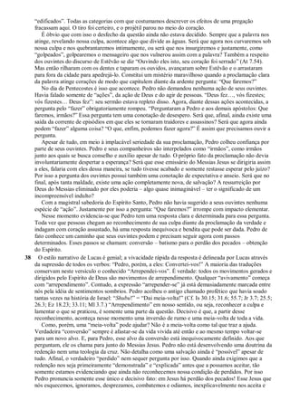 “edificados”. Todas as categorias com que costumamos descrever os efeitos de uma pregação
fracassam aqui. O tiro foi certeiro, e o projétil parou no meio do coração.
É óbvio que com isso o desfecho da questão ainda não estava decidido. Sempre que a palavra nos
atinge, revelando nossa culpa, acontece algo que divide as águas. Será que agora nos curvaremos sob
nossa culpa e nos quebrantaremos intimamente, ou será que nos insurgiremos e justamente, como
“golpeados”, golpearemos o mensageiro que nos vulnerou assim com a palavra? Também a respeito
dos ouvintes do discurso de Estêvão se diz “Ouvindo eles isto, seu coração foi serrado” (At 7.54).
Mas então rilharam com os dentes e taparam os ouvidos, avançaram sobre Estêvão e o arrastaram
para fora da cidade para apedrejá-lo. Constitui um mistério maravilhoso quando a proclamação clara
da palavra atinge corações de modo que capitulem diante da ardente pergunta: “Que faremos?”
No dia de Pentecostes é isso que acontece. Pedro não demandou nenhuma ação de seus ouvintes.
Havia falado somente de “ações”, da ação de Deus e do agir de pessoas. “Deus fez…, vós fizestes;
vós fizestes… Deus fez”: seu sermão estava repleto disso. Agora, diante dessas ações acontecidas, a
pergunta pelo “fazer” obrigatoriamente rompeu. “Perguntaram a Pedro e aos demais apóstolos: Que
faremos, irmãos?” Essa pergunta tem uma conotação de desespero. Será que, afinal, ainda existe uma
saída da corrente de episódios em que eles se tornaram traidores e assassinos? Será que agora ainda
podem “fazer” alguma coisa? “O que, enfim, podemos fazer agora?” É assim que precisamos ouvir a
pergunta.
Apesar de tudo, em meio à implacável seriedade da sua proclamação, Pedro colheu confiança por
parte de seus ouvintes. Pedro e seus companheiros são interpelados como “irmãos”, como irmãos
junto aos quais se busca conselho e auxílio apesar de tudo. O próprio fato da proclamação não devia
involuntariamente despertar a esperança? Será que esse emissário do Messias Jesus se dirigiria assim
a eles, falaria com eles dessa maneira, se tudo tivesse acabado e somente restasse esperar pelo juízo?
Por isso a pergunta dos ouvintes possui também uma conotação de expectativa e anseio. Será que no
final, após tanta maldade, existe uma ação completamente nova, de salvação? A ressurreição por
Deus do Messias eliminado por eles poderia – algo quase inimaginável – ter o significado de um
incompreensível indulto?
Com a magistral sabedoria do Espírito Santo, Pedro não havia sugerido a seus ouvintes nenhuma
espécie de “ação”. Justamente por isso a pergunta: “Que faremos?” irrompe com impacto elementar.
Nesse momento evidencia-se que Pedro tem uma resposta clara e determinada para essa pergunta.
Toda vez que pessoas chegam ao reconhecimento de sua culpa diante da proclamação da verdade e
indagam com coração assustado, há uma resposta inequívoca e bendita que pode ser dada. Pedro de
fato conhece um caminho que seus ouvintes podem e precisam seguir agora com passos
determinados. Esses passos se chamam: conversão – batismo para o perdão dos pecados – obtenção
do Espírito.
38 O estilo narrativo de Lucas é genial; a vivacidade rápida da resposta é delineada por Lucas através
da supressão de todos os verbos: “Pedro, porém, a eles: Convertei-vos!” A maioria das traduções
conservam neste versículo o conhecido “Arrependei-vos”. É verdade: todos os movimentos gerados e
dirigidos pelo Espírito de Deus são movimentos de arrependimento. Qualquer “avivamento” começa
com “arrependimento”. Contudo, a expressão “arrepender-se” já está demasiadamente marcada entre
nós pela idéia de sentimentos sombrios. Pedro acolheu o antigo chamado profético que havia soado
tantas vezes na história de Israel: “Shubu!” = “Dai meia-volta!” (Cf. Is 30.15; 31.6; 55.7; Jr 3.7; 25.5;
26.3; Ez 18.23; 33.11; Ml 3.7.) “Arrependimento” em nosso sentido, ou seja, reconhecer a culpa e
lamentar o que se praticou, é somente uma parte da questão. Decisivo é que, a partir desse
reconhecimento, aconteça nesse momento uma inversão de rumo e uma meia-volta de toda a vida.
Como, porém, uma “meia-volta” pode ajudar? Não é a meia-volta como tal que traz a ajuda.
Verdadeira “conversão” sempre é afastar-se da vida vivida até então e ao mesmo tempo voltar-se
para um novo alvo. E, para Pedro, esse alvo da conversão está inequivocamente definido. Aos que
perguntam, ele os chama para junto do Messias Jesus. Pedro não está desenvolvendo uma doutrina da
redenção nem uma teologia da cruz. Não detalha como uma salvação ainda é “possível” apesar de
tudo. Afinal, o verdadeiro “perdido” nem sequer pergunta por isso. Quando ainda exigimos que a
redenção nos seja primeiramente “demonstrada” e “explicada” antes que a possamos aceitar, tão
somente estamos evidenciando que ainda não reconhecemos nossa condição de perdidos. Por isso
Pedro pronuncia somente esse único e decisivo fato: em Jesus há perdão dos pecados! Esse Jesus que
nós esquecemos, ignoramos, desprezamos, combatemos e odiamos, inexplicavelmente nos aceita e
 