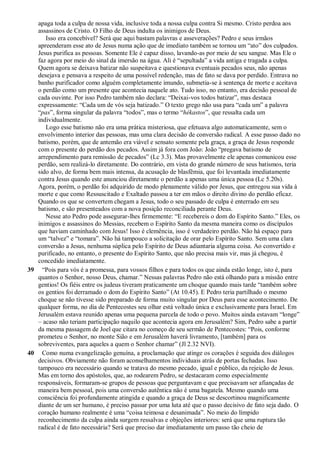 apaga toda a culpa de nossa vida, inclusive toda a nossa culpa contra Si mesmo. Cristo perdoa aos
assassinos de Cristo. O Filho de Deus indulta os inimigos de Deus.
Isso era concebível? Será que aqui bastam palavras e asseverações? Pedro e seus irmãos
apreenderam esse ato de Jesus numa ação que de imediato também se tornou um “ato” dos culpados.
Jesus purifica as pessoas. Somente Ele é capaz disso, lavando-as por meio de seu sangue. Mas Ele o
faz agora por meio do sinal da imersão na água. Ali é “sepultada” a vida antiga e tragada a culpa.
Quem agora se deixava batizar não suspeitava e questionava eventuais pecados seus, não apenas
desejava e pensava a respeito de uma possível redenção, mas de fato se dava por perdido. Entrava no
banho purificador como alguém completamente imundo, submetia-se à sentença de morte e aceitava
o perdão como um presente que acontecia naquele ato. Tudo isso, no entanto, era decisão pessoal de
cada ouvinte. Por isso Pedro também não declara: “Deixai-vos todos batizar”, mas destaca
expressamente: “Cada um de vós seja batizado.” O texto grego não usa para “cada um” a palavra
“pas”, forma singular da palavra “todos”, mas o termo “hékastos”, que ressalta cada um
individualmente.
Logo esse batismo não era uma prática misteriosa, que efetuava algo automaticamente, sem o
envolvimento interior das pessoas, mas uma clara decisão de conversão radical. A esse passo dado no
batismo, porém, que de antemão era viável e sensato somente pela graça, a graça de Jesus responde
com o presente do perdão dos pecados. Assim já fora com João: João “pregava batismo de
arrependimento para remissão de pecados” (Lc 3.3). Mas provavelmente ele apenas comunicou esse
perdão, sem realizá-lo diretamente. Do contrário, em vista do grande número de seus batismos, teria
sido alvo, de forma bem mais intensa, da acusação de blasfêmia, que foi levantada imediatamente
contra Jesus quando este anunciou diretamente o perdão a apenas uma única pessoa (Lc 5.20s).
Agora, porém, o perdão foi adquirido de modo plenamente válido por Jesus, que entregou sua vida à
morte e que como Ressuscitado e Exaltado passou a ter em mãos o direito divino do perdão eficaz.
Quando os que se convertem chegam a Jesus, todo o seu passado de culpa é enterrado em seu
batismo, e são presenteados com a nova posição reconciliada perante Deus.
Nesse ato Pedro pode assegurar-lhes firmemente: “E recebereis o dom do Espírito Santo.” Eles, os
inimigos e assassinos do Messias, recebem o Espírito Santo da mesma maneira como os discípulos
que haviam caminhado com Jesus! Isso é clemência, isso é verdadeiro perdão. Não há espaço para
um “talvez” e “tomara”. Não há tampouco a solicitação de orar pelo Espírito Santo. Sem uma clara
conversão a Jesus, nenhuma súplica pelo Espírito de Deus adiantaria alguma coisa. Ao convertido e
purificado, no entanto, o presente do Espírito Santo, que não precisa mais vir, mas já chegou, é
concedido imediatamente.
39 “Pois para vós é a promessa, para vossos filhos e para todos os que ainda estão longe, isto é, para
quantos o Senhor, nosso Deus, chamar.” Nessas palavras Pedro não está olhando para a missão entre
gentios! Os fiéis entre os judeus tiveram praticamente um choque quando mais tarde “também sobre
os gentios foi derramado o dom do Espírito Santo” (At 10.45). E Pedro teria partilhado o mesmo
choque se não tivesse sido preparado de forma muito singular por Deus para esse acontecimento. De
qualquer forma, no dia de Pentecostes seu olhar está voltado única e exclusivamente para Israel. Em
Jerusalém estava reunido apenas uma pequena parcela de todo o povo. Muitos ainda estavam “longe”
– acaso não teriam participação naquilo que acontecia agora em Jerusalém? Sim, Pedro sabe a partir
da mesma passagem de Joel que citara no começo de seu sermão de Pentecostes: “Pois, conforme
prometeu o Senhor, no monte Sião e em Jerusalém haverá livramento, [também] para os
sobreviventes, para aqueles a quem o Senhor chamar” (Jl 2.32 NVI).
40 Como numa evangelização genuína, a proclamação que atinge os corações é seguida dos diálogos
decisivos. Obviamente não foram aconselhamentos individuais atrás de portas fechadas. Isso
tampouco era necessário quando se tratava do mesmo pecado, igual e público, da rejeição de Jesus.
Mas em torno dos apóstolos, que, ao rodearem Pedro, se destacaram como especialmente
responsáveis, formaram-se grupos de pessoas que perguntavam e que precisavam ser afiançadas de
maneira bem pessoal, pois uma conversão autêntica não é uma bagatela. Mesmo quando uma
consciência foi profundamente atingida e quando a graça de Deus se descortinou magnificamente
diante de um ser humano, é preciso passar por uma luta até que o passo decisivo de fato seja dado. O
coração humano realmente é uma “coisa teimosa e desanimada”. No meio do límpido
reconhecimento da culpa ainda surgem ressalvas e objeções interiores: será que uma ruptura tão
radical é de fato necessária? Será que preciso dar imediatamente um passo tão cheio de
 