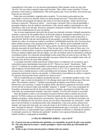 conseqüências? Isso pode vir a ser uma luta especialmente difícil quando viemos de uma vida
“devota”. Por isso muitos naquele tempo terão hesitado: “Mas, afinal, somos israelitas! Vivemos
piamente e observamos os mandamentos. Não somos gentios que vivem sem Deus. Será mesmo que
temos de nos converter?”
Pedro luta com seriedade e empenho pelos corações: “E com muitas outras palavras deu
testemunho e exortava-os, dizendo: Salvai-vos desta geração perversa!” Nessa hora tudo está em
jogo. Mesmo uma pregação de impacto não isenta os ouvintes da decisão. Ainda é possível que
aconteça o insucesso. “Deixem-se salvar” – está em jogo a salvação! Não se trata de aprofundar a
percepção religiosa, nem de melhorar moralmente a vida, nem de ampliar a participação na vida
eclesiástica, trata-se de salvação. Ressalvas, perguntas, hesitações custarão minha vida se eu não me
deixar salvar imediatamente da casa em chamas.
Isso se torna singularmente claro pelo fato de que esse chamado insistente é dirigido justamente a
israelitas, a pessoas de alto padrão moral e de devoção religiosa, designando exatamente esse povo
mais devoto do mundo como “essa geração perversa”. Nunca a inimizade oculta contra Deus, o
egocentrismo fatal da vida são mais perigosos do que quando se escondem por trás da freqüência
regular aos cultos, de numerosas orações e sacrifícios e infalibilidade moral da vida. Em torno desse
ponto também já girava a luta incansável dos profetas. P. ex., Moisés já havia chamado Israel de
“geração perversa e deformada” (Dt 32.5). Agora, porém, isso havia sido manifesto com clareza
máxima na posição de Israel diante de Jesus. O fato de que Jesus, o Filho santo de Deus, que vivia
para Deus e a honra de Deus, tornara-se insuportável para Israel, o fato de que Israel o expulsara e o
levara ao madeiro maldito pela mão dos ímpios, isso não era nenhum equívoco lamentável, nenhuma
coincidência infeliz. Era expressão da hostilidade oculta contra Deus no meio do povo de Deus. Por
isso é necessário que justamente agora seja dado esse passo radical de uma completa meia-volta, do
contrário esses devotos de Israel estão perdidos.
A exortação insistente é dada numa forma verbal curiosa: no imperativo da voz passiva, que é
característica para a proclamação missionária do NT: “Deixai-vos salvar”, literalmente: “Sede
salvos!” A redenção de pecadores perdidos somente pode acontecer por meio do próprio Deus; é uma
ação milagrosa exclusivamente dele, é graça pura e livre (cf. Ef 2.1-9). E, apesar disso, ela não
acontece sem a vontade pessoal e a clara concordância do ser humano. Deixar-se salvar é um ato
sumamente responsável e decisivo do pecador. A indissociável concomitância de ambos os aspectos
foi expressa nessa peculiar forma verbal de um “passivo ativo”.
Não nos surpreende que na seqüência aconteçam decisões – e de imediato também cisões. Uma
“multidão”, que se reúne em Jerusalém (At 2.6), abrange muito mais de três mil pessoas. Mas nem
todos “lhe aceitaram a palavra”. Também a proclamação de alguém como Pedro no dia de
Pentecostes, sob a presença e o poder do Espírito Santo, não possui a garantia de converter a todos.
Os três mil são ao mesmo tempo uma multidão “pequena” e “grande”. Com vistas à população de
Jerusalém, aumentada num dia de festa por numerosos visitantes, que pequena seleção! Mas, por
outro lado, que acontecimento inaudito: uma única “prédica” leva três mil corações à conversão!
Hoje não podemos avaliar se em Jerusalém era possível batizar ainda no mesmo dia três mil
pessoas. Se Pedro começou seu discurso às 9 horas da manhã, ainda restavam, mesmo depois de
diálogos em grupos, muitas horas para esses batismos. Seja como for, a decisão da conversão e do
batismo foi efetuada nos três mil nesse um dia; por isso houve basicamente um “acréscimo”, ainda
que os atos de batismo se estendessem pelos dias subseqüentes. Uma coisa, porém, chama nossa
atenção: nem aqui nem mais tarde, nos casos do etíope ou de Cornélio ou do carcereiro, fala-se de
uma “instrução de batismo”. O batismo é realizado imediatamente após a conversão. A conversão é o
processo decisivo, ao qual sucedem logo o perdão dos pecados no batismo e a obtenção do Espírito.
A instrução exaustiva na “doutrina dos apóstolos” acontece com a igreja já batizada, plena do
Espírito de Deus e congregada na irmandade.
A VIDA DA PRIMEIRA IGREJA - Atos 2.42-47
42 – E perseveravam na doutrina dos apóstolos e na comunhão, no partir do pão e nas orações.
43 – Em cada alma havia temor; e muitos prodígios e sinais eram feitos por intermédio dos
apóstolos.
44 – Todos os que creram estavam juntos e tinham tudo em comum.
 