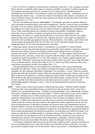 15.36; Lc 24.30,35). Tomavam a refeição juntos, obviamente, como diz o v. 46, em grupos nas casas.
Nesse contexto a comunhão podia tornar-se concreta na partilha e na doação. Contudo, segundo At
20.7 podemos pressupor que Lucas já via diante de si no “partir do pão” simultaneamente a
celebração da ceia do Senhor. Essa celebração resultava da refeição conjunta – exatamente como na
instituição pelo próprio Jesus – e acontecia vivamente bem longe de altar, liturgia e sacerdócio, nas
casas e refeições caseiras. Era assim que ainda acontecia até mesmo na igreja de gentios de Corinto,
como mostra 1Co 11.17-34.
Por fim, são também persistentes “nas orações”. Considerando que todos os aspectos falam da
vida comunitária da primeira igreja, precisamos imaginar por “orações” acima de tudo as comunhões
de oração. Crer em conjunto impele para orar em conjunto. Afinal, quantas coisas havia diariamente
para repassar em oração, mesmo que esse orar ainda se ativesse completamente aos parâmetros de
Israel. Todos eram participantes da comunhão de oração, pela gratidão e humildade, súplica e
intercessão. Como israelitas, os membros da igreja de Jesus estavam acostumados a orar
regularmente. Os salmos e a “oração das dezoito preces” estavam nos lábios de todos. No entanto,
apesar de todas essas orações eles haviam sido “a geração perversa”, cuja oração era imprestável.
Agora lhes foi concedido que pudessem invocar o Pai em Espírito e em verdade, o grito filial de um
coração repleto do Espírito do Filho (Jo 4.24; Rm 8.15; Gl 4.6). Que belas reuniões de oração
aconteciam agora! At 4.23,24 nos propiciará uma visão delas.
43 “Cada alma, porém, enchia-se de temor.” Consideramos isso estranho? O “temor de Deus”
obviamente se tornou algo desconhecido para nós, porque Deus ficou distante e impreciso, uma mera
idéia de nossas cabeças. Acerca dos primeiros cristãos, porém, Bengel escreve com razão ao
comentar este trecho: “Habebant enim DEUM praesentum” – “A saber, tinham a DEUS presente”.
Para pessoas salvas, portanto, o temor não era aquele medo do castigo, sobre o qual João escreve que
é lançado fora pelo amor perfeito (1 Jo 4.18). Pelo contrário, era o respeito sagrado daqueles que
agora de fato “habitavam” na presença de Deus pelo Espírito Santo e por isso “com o fogo devorador
e com as chamas eternas”, de que falou Isaías 33.14. É o “temor” que Pedro deseja aos fiéis como
característica permanente de toda a sua conduta (1Pe 1.17).
Essa proximidade de Deus se tornou palpável nos “prodígios e sinais, que aconteciam por
intermédio dos apóstolos”. Deus é por natureza um Deus dos milagres, um Deus que intervém nas
realidades da vida, ajudando, libertando e restaurando. Em vista disso, o “temor” sobreveio também
àqueles que ainda não pertenciam à igreja. Olhavam com apreensão para esses cristãos, entre os quais
Deus se mostrava tão poderoso, e evitavam chegar perto demais deles. Tinham uma sensação de que
Deus ainda era algo diferente daquele personagem da tradição antiga, em quem haviam “crido” e que
haviam venerado em formas do passado sem um abalo especial do coração. É uma marca de
autenticidade daqueles “prodígios e sinais” o fato de não desencadearem entusiasmo e fanatismo,
mas “temor”.
44/45 “Todos os que creram estavam juntos e tinham tudo em comum.” Podemos traduzir também:
“Tratavam tudo como propriedade comum, que pertencia a todos do mesmo modo” (como faz G.
Stählin). Isso era absolutamente sério. “Vendiam as suas propriedades e bens, distribuindo o produto
entre todos, à medida que alguém tinha necessidade.” A forma verbal grega em que consta a palavra
“vendiam” assinala que esse vender acontecia passo a passo, quando necessidades especiais
justamente impeliam para essas resoluções. É preciso levar em conta as condições sociais em
Jerusalém. A cidade estava densamente povoada, mas por causa de sua localização não servia como
cidade comercial e mesmo sob outros aspectos não apresentava fontes especiais de receita. Por isso
havia ali muita pobreza. Os apóstolos certamente não foram os únicos que abandonaram sua terra
natal da Galiléia e sua base de subsistência. Esses membros da igreja tinham de ser sustentados pelos
demais. A isso se acrescenta que nas primeiras semanas de sua existência essa igreja queria dispor de
muito tempo para permanecer na doutrina dos apóstolos, na comunhão, nas reuniões de oração. Esse
tempo era subtraído da atividade produtiva. A grande coleta que Paulo recolheu com afinco, muitos
anos mais tarde, em suas igrejas em favor de Jerusalém confirma o quadro que Lucas descreve.
Justamente por não haver em Jerusalém muitos proprietários e abastados, a primeira igreja não
conseguia livrar-se das necessidades financeiras, apesar da dedicação de amor em suas fileiras.
Novamente é importante observarmos que não são feitas exigências, não se desenvolvem ideais de
como na realidade deveria ser a vida entre cristãos, mas informam-se fatos acontecidos. Foi assim
que aconteceu naquele tempo, foi isso que faziam “todos os que creram”. A manifestação de Pedro
 