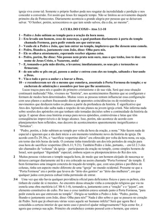 igreja viva como tal. Somente o próprio Senhor pode nos resgatar da incredulidade e perdição e nos
conceder a conversão. Foi assim que Jesus fez naquele tempo. Não se limitou ao avivamento daquele
primeiro dia de Pentecostes. Diariamente acontecia a grande alegria por pessoas que se deixavam
salvar. “O Senhor, porém, acrescentava os que iam sendo salvos, dia a dia, ao mesmo”.
A CURA DO COXO - Atos 3.1-10
1 – Pedro e João subiam ao templo para a oração da hora nona.
2 – Era levado um homem, coxo de nascença, o qual punham diariamente à porta do templo
chamada Formosa, para pedir esmola aos que entravam.
3 – Vendo ele a Pedro e João, que iam entrar no templo, implorava que lhe dessem uma esmola.
4 – Pedro, fitando-o, juntamente com João, disse: Olha para nós.
5 – Ele os olhava atentamente, esperando receber alguma coisa.
6 – Pedro, porém, lhe disse: Não possuo nem prata nem ouro, mas o que tenho, isso te dou: em
nome de Jesus Cristo, o Nazareno, anda!
7 – E, tomando-o pela mão direita, o levantou; imediatamente, os seus pés e tornozelos se
firmaram;
8 – de um salto se pôs em pé, passou a andar e entrou com eles no templo, saltando e louvando
a Deus.
9 – Viu-o todo o povo a andar e a louvar a Deus,
10 – e reconheceram ser ele o mesmo que esmolava, assentado à Porta Formosa do templo; e se
encheram de admiração e assombro por isso que lhe acontecera.
Lucas traçou para nós o quadro do primeiro cristianismo e de sua vida. Será que essa situação
continuará inalterada? Não, vivemos na “história”, nos acontecimentos fluentes que se configuram e
formam de modos bem determinados. Muitas vezes as pessoas tentam influenciar essa configuração
com seus planos e acabam fracassando diante de aparentes coincidências ou de resistências e
movimentos que desfazem todos os planos a partir da profundeza da história. É significativo que
Atos dos Apóstolos não saiba nada a respeito de tais planos na jovem igreja cristã. Não informa nada
sobre sessões dos apóstolos em que tenham sido tomadas decisões sobre a continuidade da história da
igreja. E apesar disso essa história avança para novos episódios, controvérsias e lutas que têm
conseqüências imprevisíveis e de longo alcance. Isso, porém, não acontece de acordo com
planejamentos bem refletidos, mas decorre de acontecimentos aparentemente insignificantes e
“fortuitos”.
1 “Pedro, porém, e João subiram ao templo por volta da hora da oração, a nona.” Não fazem nada de
especial e ignoram que a ida dará início a um momento totalmente novo da história da igreja. De
acordo com Êx 29.38s, o “sacrifício vespertino diário” era oferecido por volta da hora nona, ou seja,
em torno das três horas da tarde. O costume tinha transferido um dos três períodos de oração para
essa hora do sacrifício vespertino (Dn 6.11; 9.21). Também Pedro e João, portanto, – em Gl 2.3 eles
são chamados de “colunas” da igreja – participaram da oração no templo, como simples homens de
Israel, sem qualquer “dignidade” especial, embora sejam os plenipotenciários do Rei dos reis.
2 Muitas pessoas visitavam o templo naquela hora, de modo que um homem aleijado de nascença se
deixava carregar diariamente até lá e era colocado na assim chamada “Porta Formosa” do templo. É
bom formarmos uma imagem concreta do traçado do templo, que, com seus pátios e pavilhões de
colunas, tinha um aspecto muito diferente de uma “igreja” no mundo ocidental. Presume-se que a
“Porta Formosa” era o portão que levava do “átrio dos gentios” ao “átrio das mulheres”, em que
qualquer judeu com pureza cultual tinha permissão de entrar.
3/4 Uma vez que não havia qualquer previdência oficial para deficientes físicos e para os pobres, eles
tinham de cuidar de si mesmos. Ao encontro dessa situação vinha a concepção religiosa que via na
esmola uma obra meritória (cf. Mt 6.1-4), tornando-a, juntamente com a “oração” e o “jejum”, um
elemento constitutivo do culto. Por isso o coxo também estava sentado junto à Porta Formosa, “para
pedir esmola aos que entravam no templo”. Dirigiu-se também a Pedro e João. “Pedro, porém,
fitando-o juntamente com João, disse: Olha para nós!” Nada é dito sobre o que se passava no coração
de Pedro. Será que já observara várias vezes aquele ser humano infeliz? Será que agora lhe é
concedida a certeza interior de que neste caso é possível ajudar milagrosamente? Seja como for, é
agora que começa sua ação. Primeiro ele estabelece contato pessoal com o homem, que estava
 